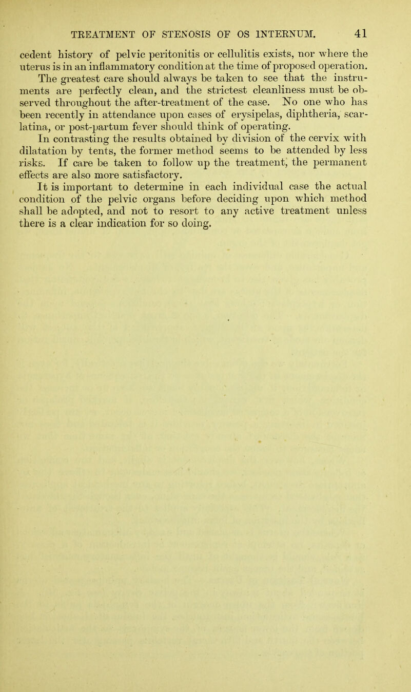 cedent history of pelvic peritonitis or cellulitis exists, nor where the uterus is in an inflammatory condition at the time of proposed operation. The greatest care should always be taken to see that the instru- ments are perfectly clean, and the strictest cleanliness must be ob- served throughout the after-treatment of the case. No one who has been recently in attendance upon cases of erysipelas, diphtheria, scar- latina, or post-partum fever should think of operating. In contrasting the results obtained by division of the cervix with dilatation by tents, the former method seems to be attended by less risks. If care be taken to follow up the treatment, the permanent effects are also more satisfactory. It is important to determine in each individual case the actual condition of the pelvic organs before deciding upon which method shall be adopted, and not to resort to any active treatment unless there is a clear indication for so doing.