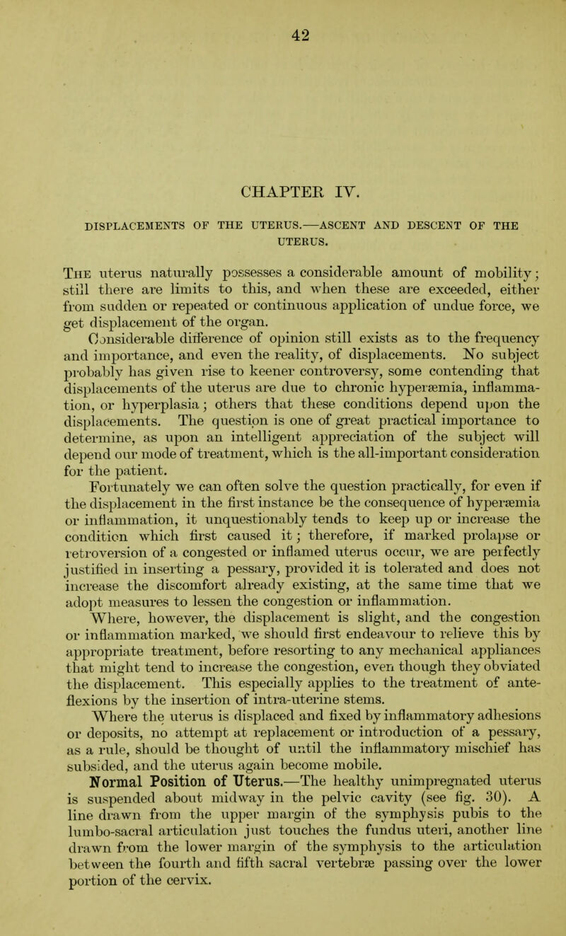 CHAPTER lY. DISPLACEMENTS OF THE UTERUS. ASCENT AND DESCENT OF THE UTERUS. The uterus naturally possesses a considerable amount of mobility; still there are limits to this, and when these are exceeded, either from sudden or repeated or continuous application of undue force, we get displacement of the organ. Considerable ditference of opinion still exists as to the frequency and importance, and even the reality, of displacements. No subject probably has given rise to keener controversy, some contending that displacements of the uterus are due to chronic hypersemia, inflamma- tion, or hyperplasia; others that these conditions depend upon the displacements. The question is one of great practical importance to determine, as upon an intelligent appreciation of the subject will depend our mode of treatment, which is the all-important consideration for the patient. Fortunately we can often solve the question practically, for even if the displacement in the first instance be the consequence of hypersemia or inflammation, it unquestionably tends to keep up or increase the condition which first caused it; therefore, if marked prolapse or leti-oversion of a congested or inflamed uterus occur, we are peifectly justified in inserting a pessary, provided it is tolerated and does not increase the discomfort already existing, at the same time that we adopt measures to lessen the congestion or inflammation. Where, however, the displacement is slight, and the congestion or inflammation marked, we should first endeavour to relieve this by appropriate treatment, befoie resorting to any mechanical appliances that might tend to increase the congestion, even though they obviated the displacement. This especially applies to the treatment of ante- flexions by the insertion of intra-uterine stems. Where the uterus is displaced and fixed by inflammatory adhesions or deposits, no attempt at replacement or introduction of a pessary, as a rule, should be thought of until the inflammatory mischief has subsided, and the uterus again become mobile. Normal Position of Uterus.—The healthy unimpregnated uterus is suspended about midway in the pelvic cavity (see fig. 30). A line drawn from the upper margin of the symphysis pubis to the lumbo-sacral articulation just touches the fundus uteri, another line drawn from the lower margin of the symphysis to the articulation between the fourth and fifth sacral vertebrae passing over the lower portion of the cervix.