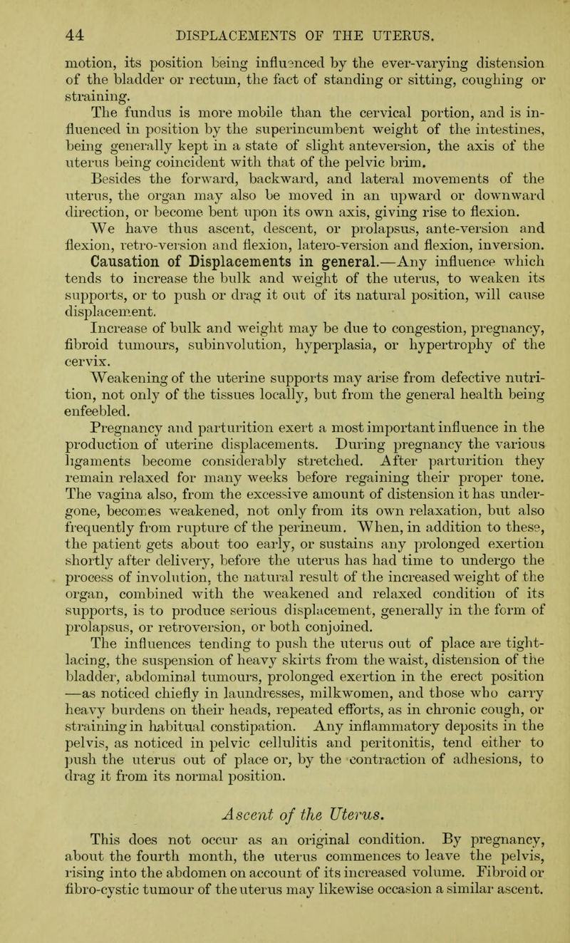 motion, its position being influ3nced by the ever-varying distension of the bladder or rectum, the fact of standing or sitting, coughing or straining. The fundus is more mobile than the cervical portion, and is in- fluenced in position by the superincumbent weight of the intestines, being generally kept in a state of slight anteversion, the axis of the uterus being coincident with that of the pelvic brim. Besides the forward, backward, and lateral movements of the uterus, the organ may also be moved in an upward or downward direction, or become bent upon its own axis, giving rise to flexion. We have thus ascent, descent, or piolapsus, ante-version and flexion, retro-vei'sion and flexion, latero-version and flexion, inversion. Causation of Displacements in general.—Any influence Avhich tends to increase the bulk and weight of the uterus, to weaken its supports, or to push or drag it out of its natural position, will cause displacement. Increase of bulk and weight may be due to congestion, pregnancy, fibroid tumours, subinvolution, hyperplasia, or hypertrophy of the cervix. Weakening of the uterine supports may arise from defective nutri- tion, not only of the tissues locally, but from the general health being enfeebled. Pregnancy and parturition exert a most important influence in the production of uterine displacements. During pregnancy the various ligaments become considerably stretched. After parturition they remain relaxed for many weeks before regaining their proper tone. The vagina also, from the excessive amount of distension it has under- gone, becom.es v/eakened, not only from its own relaxation, but also frequently from rupture of the perineum. When, in addition to these, the patient gets about too early, or sustains any prolonged exertion shortly after delivery, before the uterus has had time to imdergo the process of involution, the natural result of the increased weight of the organ, combined with the weakened and relaxed condition of its supports, is to produce serious displacement, generally in the form of prolapsus, or retroversion, or both conjoined. The influences tending to push the uterus out of place are tight- lacing, the suspension of heavy skirts from the waist, distension of the bladdei, abdominal tumours, prolonged exertion in the erect position —as noticed chiefly in laundresses, milkwomen, and those who carry heavy burdens on their heads, repeated efforts, as in chronic cough, or straining in liiibitual constipation. Any inflammatory deposits in the pelvis, as noticed in pelvic cellulitis and peritonitis, tend either to jjush the uterus out of place or, by the contraction of adhesions, to drag it from its normal position. Ascent of the Uterus. This does not occur as an original condition. By pregnancy, about the fourth month, the uterus commences to leave the pelvis, I'ising into the abdomen on account of its increased volume. Fibroid or fibro-cystic tumour of the uterus may likewise occasion a similai- ascent.