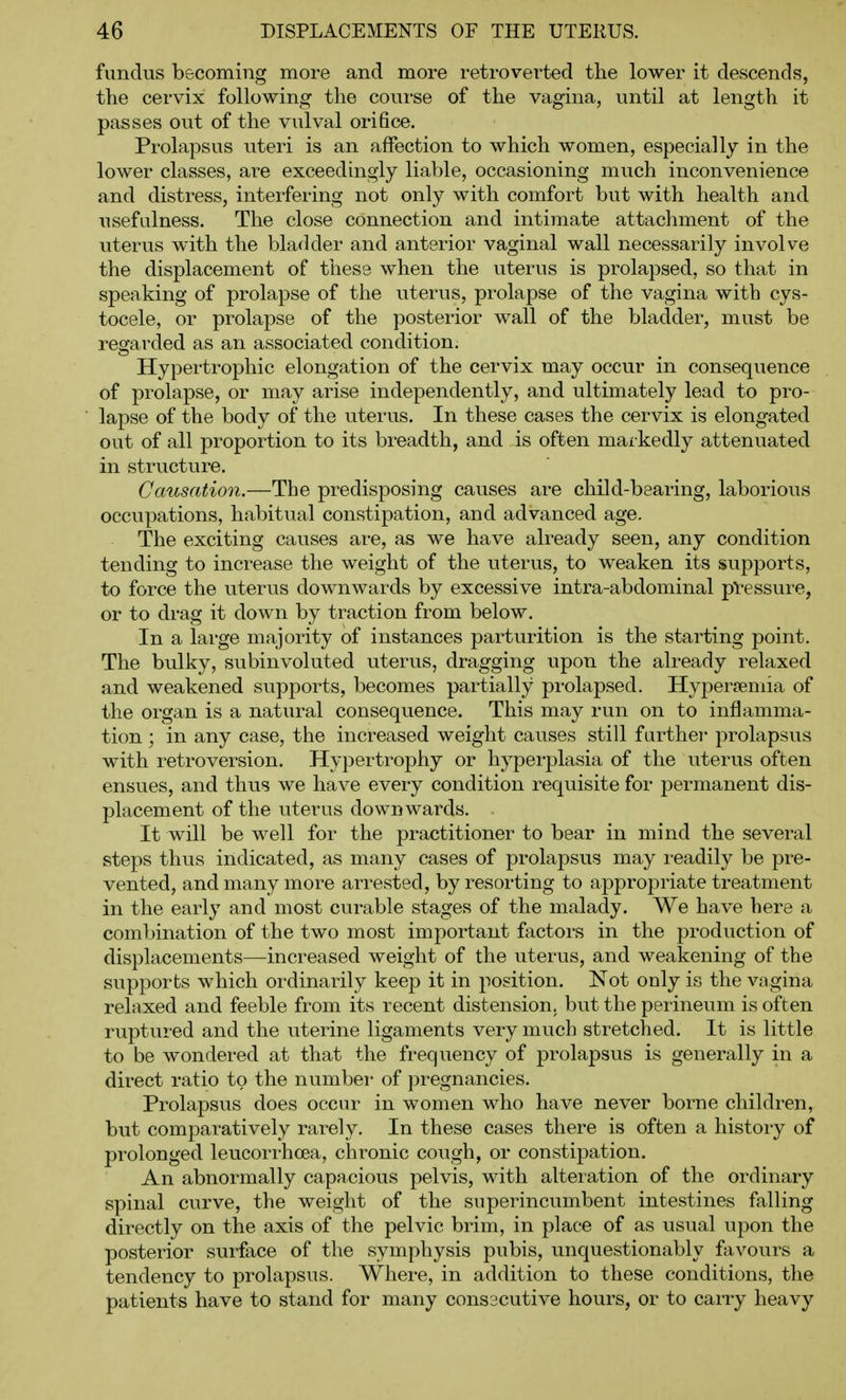 fundus becoming more and more retrovei'ted the lower it descends, the cervix following the course of the vagina, until at length it passes out of the vulval orifice. Prolapsus uteri is an affection to which women, especially in the lower classes, are exceedingly liable, occasioning much inconvenience and distress, interfering not only with comfort but with health and usefulness. The close connection and intimate attachment of the uterus with the bladder and anterior vaginal wall necessarily involve the displacement of these when the uterus is prolapsed, so that in speaking of prolapse of the uterus, prolapse of the vagina with cys- tocele, or prolapse of the posterior wall of the bladder, must be regarded as an associated condition. Hypertrophic elongation of the cervix may occur in consequence of prolapse, or may arise independently, and ultimately lead to pro- lapse of the body of the uterus. In these cases the cervix is elongated out of all proportion to its breadth, and is often markedly attenuated in structure. Causation.—The predisposing causes are child-bearing, laborious occupations, habitual constipation, and advanced age. The exciting causes are, as we have already seen, any condition tending to increase the weight of the uterus, to weaken its supports, to force the uterus downwards by excessive intra-abdominal pressure, or to drag it down by traction from below. In a large majority of instances parturition is the starting point. The bulky, subinvoluted uterus, dragging upon the already relaxed and weakened supports, becomes partially prolapsed. Hyper?emia of the organ is a natural consequence. This may run on to inflamma- tion ; in any case, the increased weight causes still further prolapsus with retroversion. Hypertrophy or hyperplasia of the uterus often ensues, and thus we have every condition requisite for permanent dis- placement of the uterus downwards. It will be well for the practitioner to bear in mind the several steps thus indicated, as many cases of prolapsus may readily be pre- vented, and many more arrested, by resorting to appropriate treatment in the early and most curable stages of the malady. We have here a combination of the two most important factors in the production of displacements—increased weight of the uterus, and weakening of the supports which ordinarily keep it in position. Not only is the vagina relaxed and feeble from its recent distension, but the perineum is often ruptured and the uterine ligaments very much stretched. It is little to be wondered at that the frequency of prolapsus is generally in a direct ratio to the number of pregnancies. Prolapsus does occur in women who have never borne children, but comparatively rarely. In these cases there is often a history of prolonged leucorrhoea, chronic cough, or constipation. An abnormally capacious pelvis, with alteration of the ordinary spinal curve, the weight of the superincumbent intestines falling directly on the axis of the pelvic brim, in place of as usual upon the posterior surface of the symphysis pubis, unquestionably favours a tendency to prolapsus. Where, in addition to these conditions, the patients have to stand for many consscutive hours, or to carry heavy