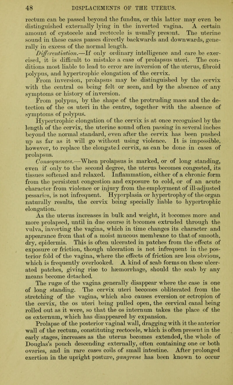 rectum can be passed beyond the fundus, or this latter may even be distinguished externally lying in the inverted vagina. A certain amount of cystocele and rectocele is usually present. The uterine sound in these cases passes directly backwards and downwards, gene- rally in excess of the normal length. Differentiation.—If only ordinary intelligence and care be exer- cised, it is difficult to mistake a case of prolapsus uteri. The con- ditions most liable to lead to error are inversion of the uterus, fibroid polypus, and hypertrophic elongation of the cervix. From inversion, prolapsus may be distinguished by the cervix with the central os being felt or seen, and by the absence of any symptoms or history of inversion. From polypus, by the shape of the protruding mass and the de- tection of the OS uteri in the centre, together with the absence of symptoms of polypus. Hypertrophic elongation of the cervix is at once recognised by the length of the cervix, the uterine sound often passing in several inches beyond the normal standard, even after the cervix has been pushed up as far as it will go without using violence. It is impossible, however, to replace the elongated cervix, as can be done in cases of prolapsus. Cons€que7ices.—When prolapsus is marked, or of long standing, even if only to the second degree, the uterus becomes congested, its tissues softened and relaxed. Inflammation, either of a chronic form from the persistent congestion and exposure to cold, or of an acute character from violence or injury from the employment of ill-adjusted pessaries, is not infrequent. Hyperplasia or hypertrophy of the organ naturally results, the cervix being specially liable to hypertrophic elongation. As the uterus increases in bulk and weight, it becomes more and more prolapsed, until in due course it bacomes extruded through the vulva, inverting the vagina, which in time changes its character and appearance from that of a moist mucous membrane to that of smooth, dry, epidermis. This is often ulcerated in patches from the effects of exposure or friction, though ulceration is not infrequent in the pos- terior fold of the vagina, where the effects of friction are less obvious, which is frequently overlooked. A kind of scab forms on these ulcer- ated patches, giving rise to haemorrhage, should the scab by any means become detached. The rugae of the vagina generally disappear where the case is one of long standing. The cervix uteri becomes obliterated from the stretching of the vagina, which also causes eversion or ectropion of the cervix, the os uteri being pulled open, the cervical canal being rolled out as it were, so that the os internum takes the place of the OS externum, which has disappeared by expansion. Prolapse of the posterior vaginal wall, dragging with it the anterior wall of the rectum, constituting rectocele, which is often present in the early stages, increases as the uterus becomes extended, the whole of Douglas's pouch descending externally, often containing one or both ovaries, and in rare cases coils of small intestine. After prolonged exertion in the upright posture, gangrene has been known to occur
