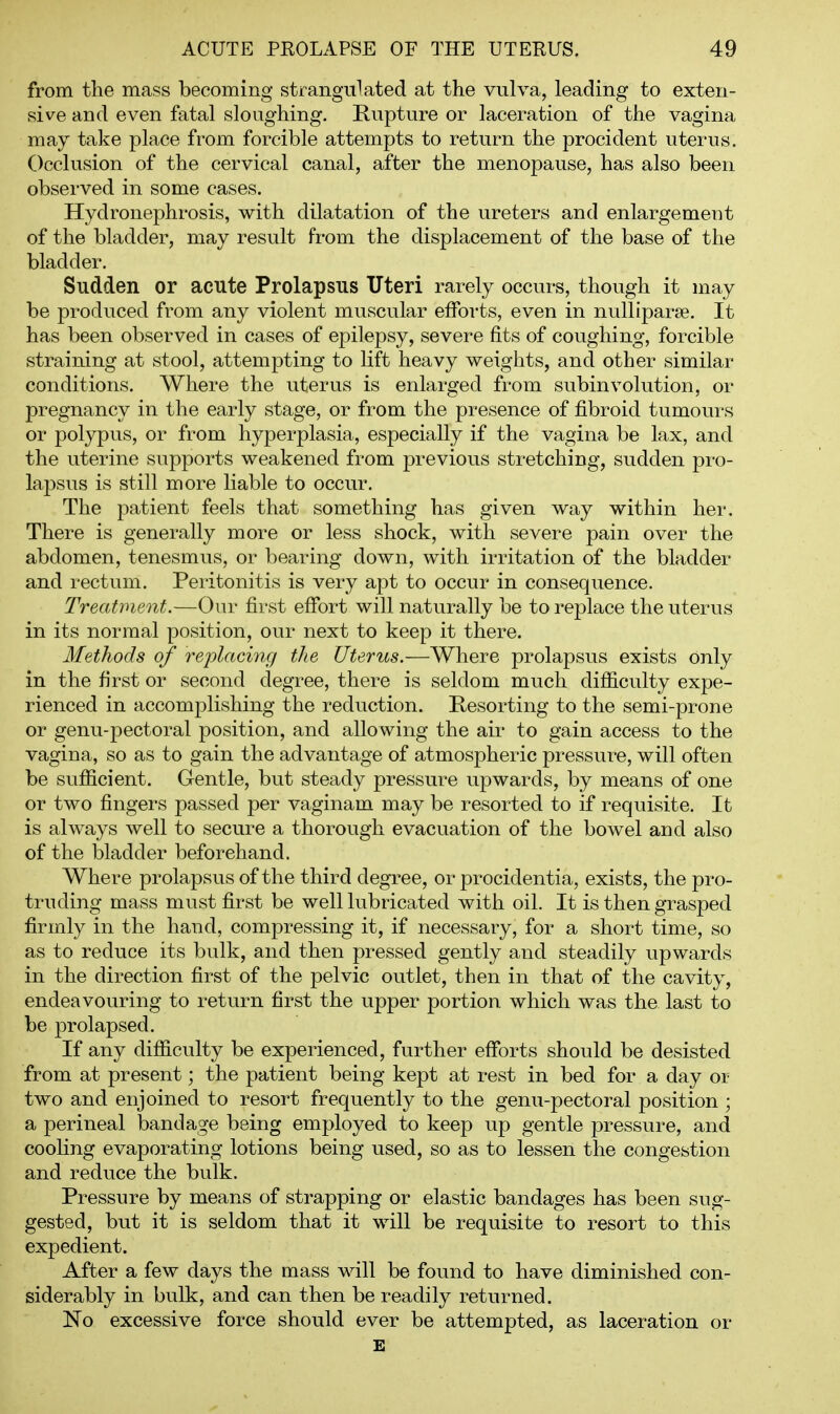 from the mass becoming strangulated at the vulva, leading to exten- sive and even fatal sloughing. Rupture or laceration of the vagina may take place from forcible attempts to return the procident uterus. C)cclusion of the cervical canal, after the menopause, has also been observed in some cases. Hydronephrosis, with dilatation of the ureters and enlargement of the bladder, may result from the displacement of the base of the bladder. Sudden or acute Prolapsus Uteri rarely occurs, though it may be produced from any violent muscular efforts, even in nulliparae. It has been observed in cases of epilepsy, severe fits of coughing, forcible straining at stool, attempting to lift heavy weights, and other similar conditions. Where the uterus is enlarged from subinvolution, or pregnancy in the early stage, or from the presence of fibroid tumours or polypus, or from hyperplasia, especially if the vagina be lax, and the uterine supports weakened from previous stretching, sudden pro- lapsus is still more liable to occur. The f)atient feels that something has given way within her. There is generally more or less shock, with severe pain over the abdomen, tenesmus, or bearing down, with irritation of the bladder and rectum. Peritonitis is very apt to occur in consequence. Treatment.—Our first effort will naturally be to replace the uterus in its normal position, our next to keep it there. Methods of replacing the Uterus.—Where prolapsus exists only in the first or second degree, there is seldom much difficulty expe- rienced in accomplishing the reduction. Resorting to the semi-prone or genu-pectoral position, and allowing the air to gain access to the vagina, so as to gain the advantage of atmospheric pressure, will often be sufficient. Gentle, but steady pressure upwards, by means of one or two fingers passed per vaginam may be resorted to if requisite. It is always well to secure a thorough evacuation of the bowel and also of the bladder beforehand. Where prolapsus of the third degree, or procidentia, exists, the pro- truding mass must first be well lubricated with oil. It is then grasped firmly in the hand, compressing it, if necessary, for a short time, so as to reduce its bulk, and then pressed gently and steadily upwards in the direction first of the pelvic outlet, then in that of the cavity, endeavouring to return first the upper portion which was the last to be prolapsed. If any difficulty be experienced, further efforts should be desisted from at present; the patient being kept at rest in bed for a day or two and enjoined to resort frequently to the genu-pectoral position ; a perineal bandage being employed to keep up gentle pressure, and cooling evaporating lotions being used, so as to lessen the congestion and reduce the bulk. Pressure by means of strapping or elastic bandages has been sug- gested, but it is seldom that it will be requisite to resort to this expedient. After a few days the mass will be found to have diminished con- siderably in bulk, and can then be readily returned. No excessive force should ever be attempted, as laceration or E