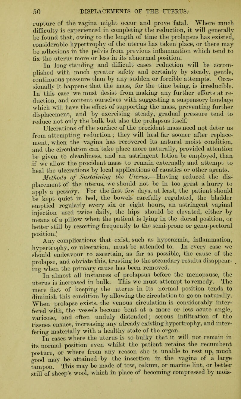 rupture of the vagina might occur and prove fatal. Where much difficulty is experienced in completing the reduction, it will generally be found that, owing to the length of time the prolapsus has existed, considerable hypertrophy of the uterus has taken place, or there may be adhesions in the pelvis from previous inflammation which tend to fix the uterus more or less in its abnormal position. In long-standing and difficult cases reduction will be accom- plished with much greater safety and certainty by steady, gentle, continuous pressure than by any sudden or forcible attempts. Occa- sionally it happens that the mass, for the tiine being, is irreducible. In this case we must desist from making any further efforts at re- duction, and content ourselves with suggesting a suspensory bandage which will have the effect of supporting the mass, preventing further displacement, and by exercising steady, gradual pressure tend to reduce not only the bulk but also the prolapsus itself. Ulcerations of the surface of the procident mass need not deter us from attempting reduction; they will heal far sooner after replace- ment, when the vagina has recovered its natural moist condition, and the circulation can take place more naturally, provided attention be given to cleanliness, and an astringent lotion be employed, than if we allow the procident mass to remain externally and attempt to heal the ulcerations by local applications of caustics or other agents. Methods of Sustaining the Uterus.—Having reduced the dis- placement of the uterus, we should not be in too great a hurry to apply a pessary. For the first few days, at least, the patient should be kept quiet in bed, the bowels carefully regulated, the bladder emptied regularly every six or eight hours, an astringent vaginal injection used twice daily, the hips should be elevated, either by means of a pillow when the patient is lying in the dorsal position, or better still by resorting frequently to the semi-prone or genu-pectoral position.! Any complications that exist, such as hypersemia, inflammation, hypertrophy, or ulceration, must be attended to. In every case we should endeavour to ascertain, as far as possible, the cause of the prolapse, and obviate this, trusting to the secondary results disappear- ing when the primary cause has been removed. In almost all instances of prolapsus before the menopause, the uterus is increased in bulk. This we must attempt to remedy. The mere fact of keeping the uterus in its normal position tends to diminish this condition by allowing the circulation to go on naturally. When prolapse exists, the venous circulation is considerably inter- fered with, the vessels become bent at a more or less acute angle, varicose, and often unduly distended; serous infiltration of the tissues ensues, increasing any already existing hypertrophy, and inter- fering materially with a healthy state of the organ. In cases where the uterus is so bulky that it will not remain in its normal position even whilst the patient retains the recumbent posture, or where from any reason she is unable to rest up, much good may be attained by the insertion in the vagina of a large tampon. This may be made of tow, oakum, or marine lint, or better still of sheep's wool, which in place of becoming compressed by mois-