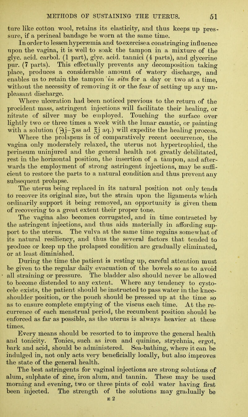 ture like cotton wool, retains its elasticity, and thus keeps up pres- sure, if a perineal bandage be worn at the same time. In order to lessen hypersemia and to exercise a constringing influence upon the vagina, it is well to soak the tampon in a mixture of the glyc. acid, carbol. (1 part), glyc. acid, tannici (4 parts), and glycerine pur. (7 parts). This effectually prevents any decomposition taking place, produces a considerable amount of watery discharge, and enables us to retain the tampon 'in situ for a day or two at a time, without the necessity of removing it or the fear of setting up any un- pleasant discharge. Where ulceration had been noticed previous to the return of the procident mass, astringent injections will facilitate their healing, or nitrate of silver may be employed. Touching the surface over lightly two or three times a week with the lunar caustic, or painting with a solution Oj-5ss ad Jj aq.) will expedite the healing process. Where the prolapsus is of comparatively recent occurrence, the vagina only moderately relaxed, the uterus not hypertrophied, the perineum uninjured and the general health not greatly debilitated, rest in the horizontal position, the insertion of a tampon, and after- wards the employment of strong astringent injections, may be suffi- cient to restore the parts to a natural condition and thus prevent any subsequent prolapse. The uterus being replaced in its natural position not only tends to recover its original size, but the strain upon the ligaments which ordinarily support it being removed, an opportunity is given them of recovering to a great extent their proper tone. The vagina also becomes corrugated, and in time contracted by the astringent injections, and thus aids materially in affording sup- port to the uterus. The vulva at the same time regains somewhat of its natural resiliency, and thus the several factors that tended to produce or keep up the prolapsed condition are gradually eliminated, or at least diminished. During the time the patient is resting up, careful attention must be given to the regular daily evacuation of the bowels so as to avoid all straining or pressure. The bladder also should never be allowed to become distended to any extent. Where any tendency to cysto- cele exists, the patient should be instructed to pass water in the knee- shoulder position, or the pouch should be pressed up at the time so as to ensure complete emptying of the viscus each time. At the re- currence of each menstrual period, the recumbent position should be enforced as far as possible, as the uterus is always heavier at these times. Every means should be resorted to to improve the general health and tonicity. Tonics, such. as iron and quinine, strychnia, ergot, bark and acid, should be administered. Sea-bathing, where it can be indulged in, not only acts very beneficially locally, but also improves the state of the general health. The best astringents for vaginal injections are strong solutions of alum, sulphate of zinc, iron alum, and tannin. These may be used morning and evening, two or three pints of cold water having first been injected. The strength of the solutions may gravlually be E 2