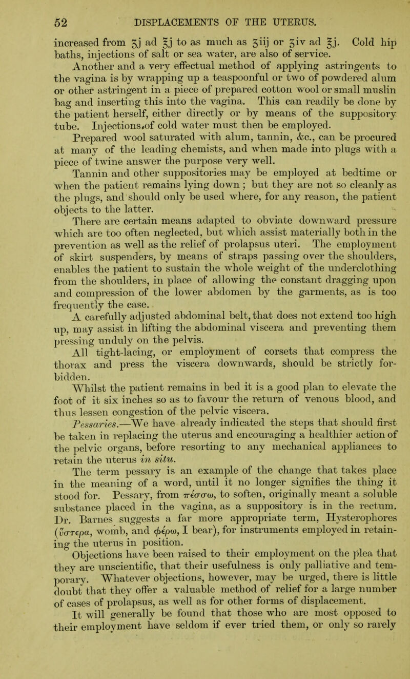 increased from ad §j to as much as 5iij or 5iv ad gj. Cold hip baths, injections of salt or sea water, are also of service. Another and a very effectual method of applying astringents to the vagina is by wrapping up a teaspoonful or two of powdered alum or other astringent in a piece of prepared cotton wool or small muslin bag and inserting this into the vagina. This can readily be done by the patient herself, either directly or by means of the suppository tube. Injections#of cold water must then be employed. Prepared wool saturated with alum, tannin, &c., can be procured at many of the leading chemists, and when made into plugs with a piece of twine answer the purpose very well. Tannin and other suppositories ma}^ be em])loyed at bedtime or when the patient remains lying down ; but they are not so cleanly as the plugs, and should only be used where, for any reason, the patient objects to the latter. There are certain means adapted to obviate downward pressure which are too often neglected, but which assist materially both in the prevention as well as the relief of prolapsus uteri. The employment of skirt suspenders, by means of straps passing over the shoulders, enables the patient to sustain the whole weight of the underclothing from the shoulders, in place of allowing the constant dragging upon and compression of the lower abdomen by the garments, as is too frequently the case. A carefully adjusted abdominal belt, that does not extend too high up, may assist in lifting the abdominal viscera and preventing them pressing unduly on the pelvis. All tight-lacing, or employment of corsets that compress the thorax and press the viscera downwards, should be strictly for- bidden. Whilst the patient remains in bed it is a good plan to elevate the foot of it six inches so as to favour the return of venous blood, and thus lessen congestion of the pelvic viscera. Pessaries.—We have already indicated the steps that should first be taken in replacing the uterus and encouraging a healthier action of the pelvic organs, before resorting to any mechanical appliances to retain the uterus in situ. The term pessary is an example of the change that takes place in the meaning of a word, until it no longer signifies the thing it stood for. Pessary, from Treaa-o), to soften, originally meant a soluble substance placed in the vagina, as a suppository is in the rectum. Dr. Barnes suggests a far more appropriate term, Hysterophores {vo-repa, womb, and (^epw, I bear), for instruments employed in retain- ing the uterus in position. Objections have been raised to their employment on the plea that they are unscientific, that their usefulness is only palliative and tem- porary. Whatever objections, however, may be urged, there is little doubt that they offer a valuable method of relief for a large number of cases of prolapsus, as well as for other forms of displacement. It will generally be found that those who are most opposed to their employment have seldom if ever tried them, or only so rarely