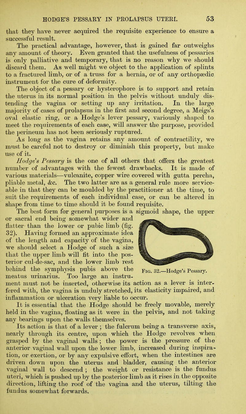 that they have never acquired the requisite experience to ensure a successful result. The practical advantage, however, that is gained far outweighs any amount of theory. Even granted that the usefulness of pessaries is only palliative and temporary, that is no reason why we should discard them. As well might we object to the application of splints to a fractured limb, or of a truss for a hernia, or of any orthopaedic instrument for the cure of deformity. The object of a pessary or hysterophore is to support and retain the uterus in its normal position in the pelvis without unduly dis- tending the vagina or setting up any irritation. In the large majority of cases of prolapsus in the first and second degree, a Meigs's oval elastic ring, or a Hodge's lever pessary, variously shaped to meet the requirements of each case, will answer the purpose, provided the i)erineum has not been seriously ruptured. As long as the vagina retains any amount of contractility, we must be careful not to destroy or diminish this property, but make use of it. Hodge's Pessary is the one of all others that offers the greatest number of advantages with the fewest drawbacks. It is made of various materials—vulcanite, copper wire covered with gutta percha, pliable metal, (fee. The two latter are as a general rule more service- able in that they can be moulded by the practitioner at the time, to suit the requirements of each individual case, or can be altered in shape from time to time should it be found requisite. The best form for general purposes is a vsigmoid shape, the upper or sacral end being somewhat wider and flatter than the lower or pubic limb (fig. 32). Having formed an approximate idea of the length and capacity of the vagina, we should select a Hodge of such a size that the upper limb will fit into the pos- terior cul-de-sac, and the lower limb rest behind the symphysis pubis above the Fig. 32.—Hodge's Pessar3^ meatus urinarius. Too large an instru- ment must not be inserted, otherwise its action as a lever is inter- fered with, the vagina is unduly stretched, its elasticity impaired, and inflammation or ulceration very liable to occur. It is essential that the Hodge should be freely movable, merely held in the vagina, floating as it were in the pelvis, and not taking any bearings upon the walls themselves. Its action is that of a lever ; the fulcrum being a transverse axis, nearly through its centre, upon which the Hodge revolves when grasped by the vaginal walls; the power is the pressure of the anterior vaginal wall upon the lower limb, increased during inspira- tion, or exertion, or by any expulsive effort, when the intestines are driven down upon the uterus and bladder, causing the anterior vaginal wall to descend ; the weight or resistance is the fundus uteri, which is pushed up by the posterior limb as it rises in the opposite direction, lifting the roof of the vagina and the uterus, tilting the fundus somewhat forwards.