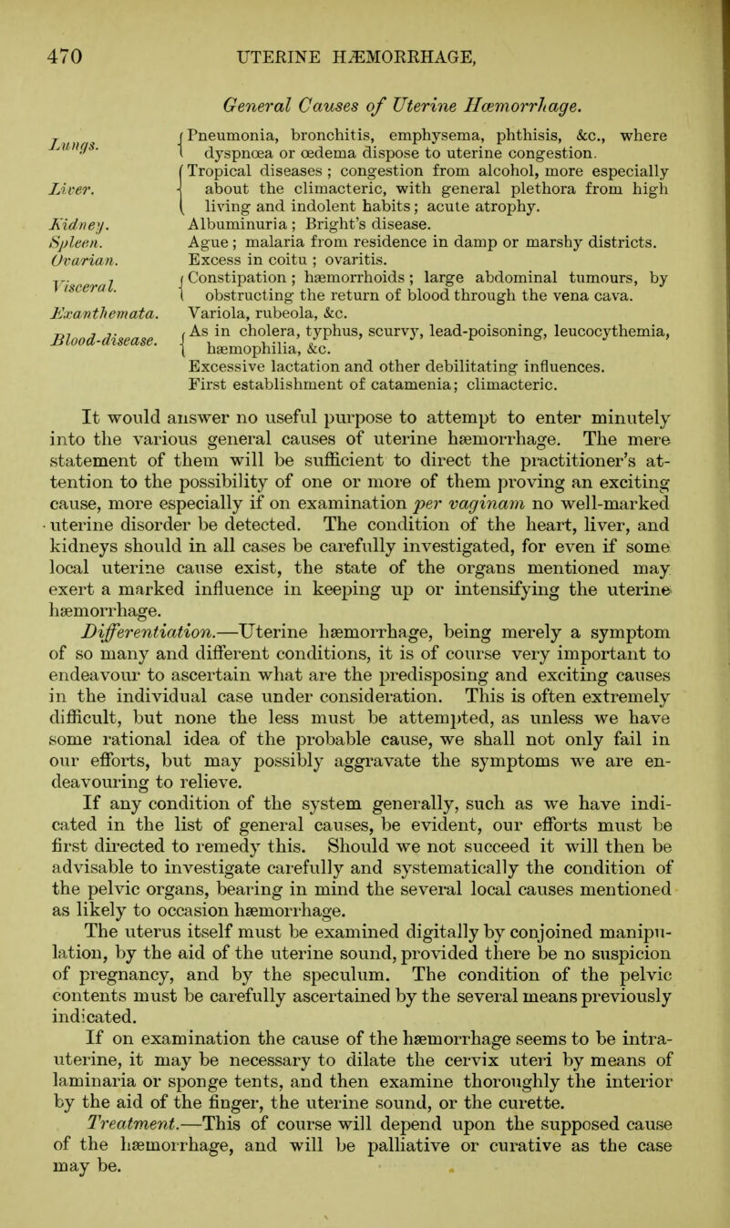 General Causes of Uterine Hcemorrhage. Pneumonia, bronchitis, emphysema, phthisis, &c., where dyspnoea or oedema dispose to uterine congestion. Tropical diseases ; congestion from alcohol, more especially about the climacteric, with general plethora from high living and indolent habits ; acute atrophy. Albuminuria; Bright's disease. Ague ; malaria from residence in damp or marshy districts. Excess in coitu ; ovaritis. Constipation ; haemorrhoids; large abdominal tumours, by obstructing the return of blood through the vena cava. Variola, rubeola, &;c. As in cholera, typhus, scurvy, lead-poisoning, leucocythemia, hgemophilia, &c. Excessive lactation and other debilitating influences. First establishment of catamenia; climacteric. It would answer no useful purpose to attempt to enter minutely into the various general causes of uterine haemorrhage. The mere statement of them will be svifficient to direct the practitioner's at- tention to the possibility of one or more of them proving an exciting cause, more especially if on examination 'per vaginam no well-marked uterine disorder be detected. The condition of the heart, liver, and kidneys should in all cases be carefully investigated, for even if some local uterine cause exist, the state of the organs mentioned may exert a marked influence in keeping up or intensifying the uterine haemorrhage. Differentiation.—Uterine haemorrhage, being merely a symptom of so many and different conditions, it is of course very important to endeavour to ascertain what are the predisposing and exciting causes in the individual case under consideration. This is often extremely difficult, but none the less must be attempted, as unless we have some rational idea of the probable cause, we shall not only fail in our efforts, but may possibly aggravate the symptoms we are en- deavouring to relieve. If any condition of the system generally, such as we have indi- cated in the list of general causes, be evident, our efforts must be first directed to remedy this. Should we not succeed it will then be advisable to investigate carefully and systematically the condition of the pelvic organs, bearing in mind the several local causes mentioned as likely to occasion haemorrhage. The uterus itself must be examined digitally by conjoined manipu- lation, by the aid of the uterine sound, provided there be no suspicion of pregnancy, and by the speculum. The condition of the pelvic contents must be carefully ascertained by the several means previously indicated. If on examination the cause of the haemorrhage seems to be intra- uterine, it may be necessary to dilate the cervix uteri by means of laminaria or sponge tents, and then examine thoroughly the interior by the aid of the finger, the uterine sound, or the curette. Treatment.—-This of course will depend upon the supposed cause of the haemoirhage, and will be palliative or curative as the case may be. Lungs. Liver. Kidney. Spleen. Ovarian. Visceral. Exanthemata. Blood-disease.