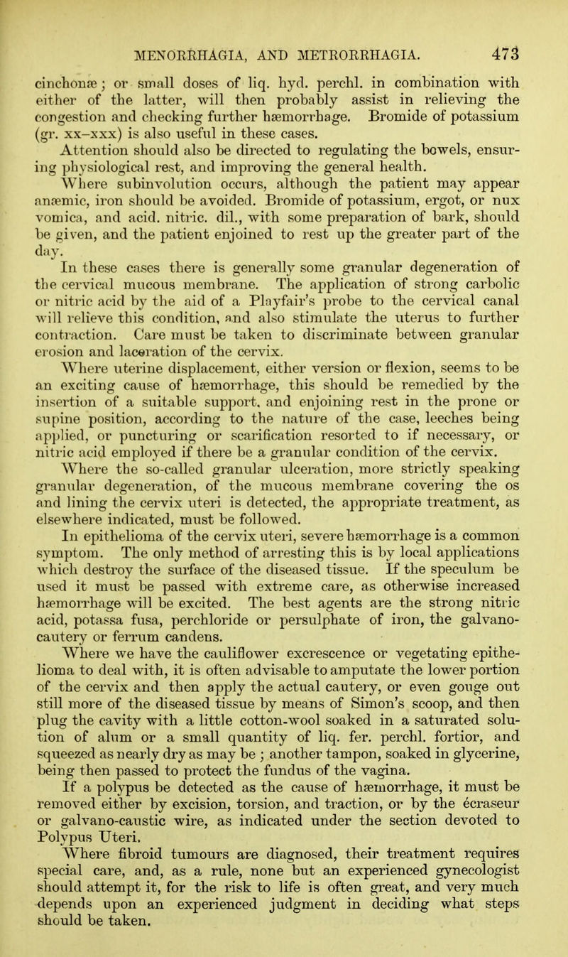 cinchonpe ; or small doses of liq. hyd. perchl. in combination with either of the latter, will then pi-obably assist in relieving the congestion and checking further haemorrhage. Bromide of potassium (gr. xx-xxx) is also useful in these cases. Attention should also be directed to regulating the bowels, ensur- ing physiological rest, and improving the general health. Where subinvolution occurs, although the patient may appear anfemic, iron should be avoided. Bromide of potassium, ergot, or nux vomica, and acid, niti-ic. dil., with some preparation of bark, should be given, and the patient enjoined to rest up the greater part of the day. In these cases there is generally some granular degeneration of the cervical mucous membrane. The application of strong carbolic or nitric acid by the aid of a Playfair's probe to the cervical canal will relieve this condition, and also stimulate the uterus to further conti-action. Care must be taken to discriminate between granular erosion and lacei ation of the cervix. Where uterine displacement, either version or flexion, seems to be an exciting cause of haemorrhage, this should be remedied by the insertion of a suitable support, and enjoining rest in the prone or supine position, according to the nature of the case, leeches being applied, or puncturing or scarification resorted to if necessary, or nitric acid employed if there be a granular condition of the cervix. Where the so-called granular ulceration, more strictly speaking granular degeneration, of the mucous membrane covering the os and lining the cervix uteri is detected, the appropriate treatment, as elsewhere indicated, must be followed. In epithelioma of the cervix viteri, severe haemorrhage is a common symptom. The only method of arresting this is by local applications which destroy the surface of the diseased tissue. If the speculum be used it must be passed with extreme care, as otherwise increased haemorrhage will be excited. The best agents are the strong nitric acid, potassa fusa, perchloride or persulphate of iron, the galvano- cautery or ferrum candens. Where we have the cauliflower excrescence or vegetating epithe- lioma to deal with, it is often advisable to amputate the lower portion of the cervix and then apply the actual cautery, or even gouge out still more of the diseased tissue by means of Simon's scoop, and then plug the cavity with a little cotton-wool soaked in a saturated solu- tion of alum or a small quantity of liq. fer. perchl. fortior, and squeezed as nearly dry as may be ; another tampon, soaked in glycerine, being then passed to protect the fundus of the vagina. If a polypus be detected as the cause of haemorrhage, it must be removed either by excision, torsion, and traction, or by the ecraseur or galvano-caustic wire, as indicated under the section devoted to Polypus Uteri. Where fibroid tumours are diagnosed, their treatment requires special care, and, as a rule, none but an experienced gynecologist should attempt it, for the risk to life is often great, and very much <lepends upon an experienced judgment in deciding what steps should be taken.