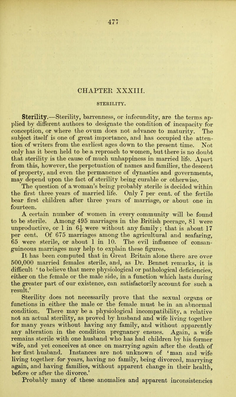 CHAPTEE XXXIII. STERILITY. Sterility.—Sterility, barrenness, or infecundity, are the terms ap- plied by different authors to designate the condition of incapacity for conception, or where the ovum does not advance to maturity. The subject itself is one of great importance, and has occupied the atten- tion of writers from the earliest ages down to the present time. Not only has it been held to be a reproach to women, but there is no doubt that sterility is the cause of much unhappiness in married life. Apart from this, however, the perpetuation of names and families, the descent of property, and even the permanence of dynasties and governments, may depend upon the fact of sterility being curable or otherwise. The question of a woman's being probably sterile is decided within the first three years of married life. Only 7 per cent, of the fertile bear first children after three years of marriage, or about one in fourteen. A certain number of women in every community will be found to be sterile. Among 495 marriages in the British peerage, 81 were unproductive, or 1 in 6^ were without any family; that is about 17 per cent. Of 675 marriages among the agricultural and seafaring, 65 were sterile, or about 1 in 10. The evil influence of consan- guineous marriages may help to explain these figures. It has been computed that in Great Britain alone there are over 500,000 married females sterile, and, as Dr. Bennet remarks, it is difficult ' to believe that mere physiological or pathological deficiencies, either on the female or the male side, in a function which lasts during the gi'eater part of our existence, can satisfactorily account for such a result.' Sterility does not necessarily prove that the sexual organs or functions in either the male or the female must be in an abnormal condition. There may be a physiological incompatibility, a relative not an actual sterility, as proved by husband and wife living together for many years without having any family, and without apparently any alteration in the condition pregnancy ensues. Again, a wife remains sterile with one husband who has had children by his former wife, and yet conceives at once on marrying again after the death of her first husband. Instances are not unknown of ' man and wife living together for years, having no family, being divorced, marrying again, and having families, without apparent change in their health, before or after the divorce.' Probably many of these anomalies and apparent inconsistencies