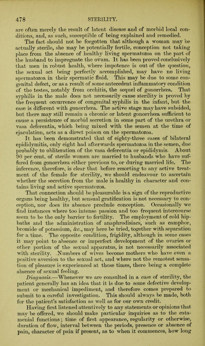 are often merely the result of latent disease and of morbid local con- ditions, and, as such, susceptible of being explained and remedied. The fact should not be forgotten that although a woman may be actually sterile, she may be potentially fertile, conception not taking place from the absence of healthy living spermatozoa on the part of the husband to impregnate the ovum. It has been proved conclusively that men in robust health, where impotence is out of the question, the sexual act being perfectly accomplished, may have no living spermatozoa in their spermatic fluid. This may be due to some con- genital defect, or as a result of some antecedent inflammatory condition of the testes, notably from orchitis, the sequel of gonorrhoea. That syphilis in the male does not necessarily cause sterility is proved by the frequent occurrence of congenital syphilis in the infant, but the case is different with gonorrhoea. The active stage may have subsided, but there may still remain a chronic or latent gonorrhoea sufiicient to cause a persistence of morbid secretion in some part of the urethra or vasa deferentia, which being mixed with the semen at the time of ejaculation, acts as a direct poison on the spermatozoa. It has been demonstrated that of eighty-three cases of bilateral epididymitis, only eight had afterwards spermatozoa in the semen, due probably to obliteration of the vasa deferentia or epididymis. About 90 per cent, of sterile women are married to husbands who have suf- fered from gonorrhoea either previous to, or during married life. The inference, therefore, is clear that before resorting to any active treat- ment of the female for sterility, we should endeavour to ascertain whether the secretion from the male is healthy in character and con- tains living and active spermatozoa. That connection should be pleasurable is a sign of the reproductive organs being healthy, but sensual gratification is not necessary to con- ception, nor does its absence preclude conception. Occasionally we find instances where too intense passion and too frequent intercourse seem to be the only barrier to fertility. The employment of cold hip- baths and the administration of anaphrodisiacs, such as camphor, bromide of potassium, &c., may here be tried, together with separation for a time. The opposite condition, frigidity, although in some cases it may point to absence or imperfect development of the ovaries or other portion of the sexual apparatus, is not necessarily associated with sterility. Numbers of wives become mothers who have even a positive aversion to the sexual act, and where not the remotest sensa- tion of pleasure is experienced at those times, there being a complete absence of sexual feeling. Diagnosis.—Whenever we are consulted in a case of sterility, the patient generally has an idea that it is due to some defective develop- ment or mechanical impediment, and therefore comes prepared to submit to a careful investigation. This should always be made, both for the patient's satisfaction as well as for our own credit. Having first listened attentively to any statements or opinions that may be oSered, we should make particular inquiries as to the cata- menial functions; time of first appearance, regularity or otherwise, duration of flow, interval between the periods, presence or absence of pain, character of pain if present, as to when it commences, how long