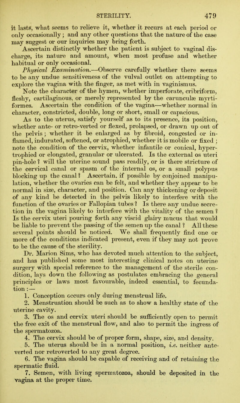 it lasts, what seems to relieve it, whether it recurs at each period or only occasionally ; and any other questions that the nature of the case may suggest or our inquiries may bring forth. Ascertain distinctly whether the patient is subject to vaginal dis- charge, its nature and amount, when most profuse and whether habitual or only occasional. Phijsical Examination.—Observe carefully whether there seems to be any undue sensitiveness of the vulval outlet on attempting to explore the vagina with the finger, as met with in vaginismus. Note the character of the hymen, whether imperforate, cribriform, fleshy, cartilaginous, or merely represented by the carunculse myrti- formes. Ascertain the condition of the vagina—whether normal in character, constricted, double, long or short, small or capacious. As to the uterus, satisfy yourself as to its presence, its position, whether ante- or retro-verted or flexed, prolapsed, or drawn up out of the pelvis ; whether it be enlarged as by fibroid, congested or in- flamed, indurated, softened, or atrophied, whether it is mobile or fixed ; note the condition of the cervix, whether infantile or conical, hyper- trophied or elongated, granular or ulcerated. Is the external os utei-i pin-hole ? will the uterine sound pass readily, or is there stricture of the cervical canal or spasm of the internal os, or a small polypus blocking up the canal % Ascertain, if possible by conjoined manipu- lation, whether the ovaries can be felt, and whether they appear to be normal in size, character, and position. Can any thickening or deposit of any kind be detected in the pelvis likely to interfere with the function of the ovaries or Fallopian tubes ? Is there any undue secre- tion in the vagina likely to interfere with the vitality of the semen 1 Is the cervix uteri pouring forth any viscid glairy mucus that would be liable to prevent the passing of the semen up the canal 1 All these several points should be noticed. We shall frequently find one or more of the conditions indicated present, even if they may not prove to be the cause of the sterility. Dr. Marion Sims, who has devoted much attention to the subject, and has published some most interesting clinical notes on uterine surgery with special reference to the management of the sterile con- dition, lays down the following as postulates embracing the general principles or laws most favourable, indeed essential, to fecunda- tion : — 1. Conception occurs only during menstrual life. 2. Menstruation should be such as to show a healthy state of the uterine cavity. 3. The OS and cervix uteri should be sufficiently open to permit the free exit of the menstrual flow, and also to permit the ingress of the spermatozoa. 4. The cervix should be of proper form, shape, size, and density. 5. The uterus should be in a normal position, i.e. neither ante- verted nor retroverted to any great degree. 6. The vagina should be capable of receiving and of retaining the spermatic fluid. 7. Semen, with living spermatozoa, should be deposited in the vagina at the proper time.