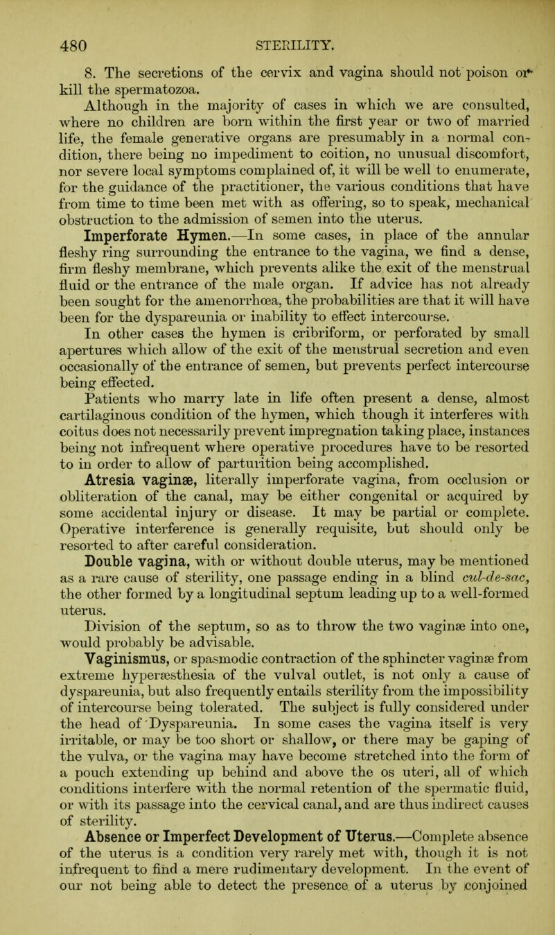 8. The secretions of tlie cervix and vagina should not poison or* kill the spermatozoa. Although in the majority of cases in which we are consulted, where no children are born within the first year or two of married life, the female generative organs are presumably in a normal con- dition, there being no impediment to coition, no unusual discomfort, nor severe local symptoms complained of, it will be well to enumerate, for the guidance of the practitioner, the various conditions that have from time to time been met with as offering, so to speak, mechanical obstruction to the admission of semen into the uterus. Imperforate Hymen.—In some cases, in place of the annular fleshy ring surrounding the entrance to the vagina, we find a dense, firm fleshy membrane, which prevents alike the exit of the menstrual fluid or the entrance of the male organ. If advice has not already been sought for the amenorrhoea, the probabilities are that it will have been for the dyspareunia or inability to effect intercourse. In other cases the hymen is cribriform, or perforated by small apertures which allow of the exit of the menstrual secretion and even occasionally of the entrance of semen, but prevents perfect intercourse being effected. Patients who marry late in life often present a dense, almost cartilaginous condition of the hymen, which though it interferes with coitus does not necessarily prevent impregnation taking place, instances being not infrequent where operative procedures have to be resorted to in order to allow of parturition being accomplished. Atresia vaginae, literally imperforate vagina, from occlusion or obliteration of the canal, may be either congenital or acquired by some accidental injury or disease. It may be partial or complete. Operative interference is generally requisite, but should only be resorted to after careful consideration. Double vagina, with or without double uterus, may be mentioned as a i-are cause of sterility, one passage ending in a blind cul-de-sac, the other formed by a longitudinal septum leading up to a well-formed uterus. Division of the septum, so as to throw the two vaginae into one, would probably be advisable. Vaginismus, or spasmodic contraction of the sphincter vaginae from extreme hypersesthesia of the vulval outlet, is not only a cause of dyspareunia, but also frequently entails sterility from the impossibility of intercourse being tolerated. The subject is fully considered under the head of Dyspareunia. In some cases the vagina itself is very irritable, or may be too short or shallow, or there may be gaj)ing of the vulva, or the vagina may have become stretched into the form of a pouch extending up behind and above the os uteri, all of which conditions interfere with the normal retention of the spermatic fluid, or with its passage into the cervical canal, and are thus indirect causes of sterility. Absence or Imperfect Development of Uterus.—Complete absence of the uterus is a condition very rarely met with, though it is not infrequent to find a mere rudimentary development. In the event of our not being able to detect the presence of a uterus by conjoined