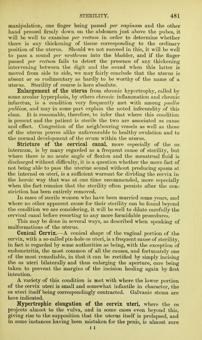 manipulation, one finger being passed per vaginam and the other hand pressed firmly down on the abdomen just above the pubes, it will be well to examine per rectum in order to determine whether there is any thickening of tissue corresponding to the ordinary position of the uterus. Should we not succeed in this, it will be well to pass a sound per urethram into the bladder, and if the finger passed per rectum fails to detect the presence of any thickening intervening betw^een the digit and the sound when this latter is moved from side to side, we may fairly conclude that the uterus is absent or so rudimentary as hardly to be worthy of the name of a utei'us. Sterility of course is here absolute. Enlargement of the uterus from chronic hypertrophy, called by some areolar hyperplasia, by others chronic inflammation and chronic infarctus, is a condition very frequently met with among puellcE jmhlicce, and may in some part explain the noted infecundity of this class. It is reasonable, therefore, to infer that where this condition is present and the patient is sterile the two are associated as cause and effect. Congestion of the neighbouring vessels as well as those of the utei'us proves alike unfavourable to healthy ovulation and to the normal development of the ovum within the uterus. Stricture of the cervical canal, more especially of the os internum, is by many regarded as a frequent cause of sterility, but where there is no acute angle of flexion and the menstrual fluid is discharged without difficulty, it is a question whether the mere fact of not being able to pass the uterine sound without producing spasm at the internal os uteri, is a sufficient warrant for dividing the cervix in the heroic way that was at one time recommended, more especially w^hen the fact remains that the sterility often persists after the con- striction has been entirely removed. In cases of sterile women who have been married some years, and w^here no other apparent cause for their sterility can be found beyond the condition Ave are considering, it will be well to dilate carefully the cervical canal before resorting to any more formidable procedures. This may be done in several ways, as described when speaking of malformations of the uterus. Conical Cervix.—A conical shape of the vaginal portion of the cervix, with a so-called pin-hole os uteri, is a frequent cause of sterility, in fact is regarded by some authorities as being, with the exception of endometritis, the most common of all the causes, and fortunately one of the most remediable, in that it can be rectified by simply incising the OS uteri bilaterally and thus enlarging the aperture, care being taken to prevent the margins of the incision heahng again by first intention. A variety of this condition is met with where the lower portion of the cervix uteri is small and somewhat infantile in character, the OS uteri itself being correspondingly contracted. Galvanic stems are here indicated. Hypertrophic elongation of the cervix uteri, where the os projects almost to the vulva, and in some cases even beyond this, giving rise to the supposition that the uterus itself is prolapsed, and in some instances having been mistaken for the penis, is almost sure I I