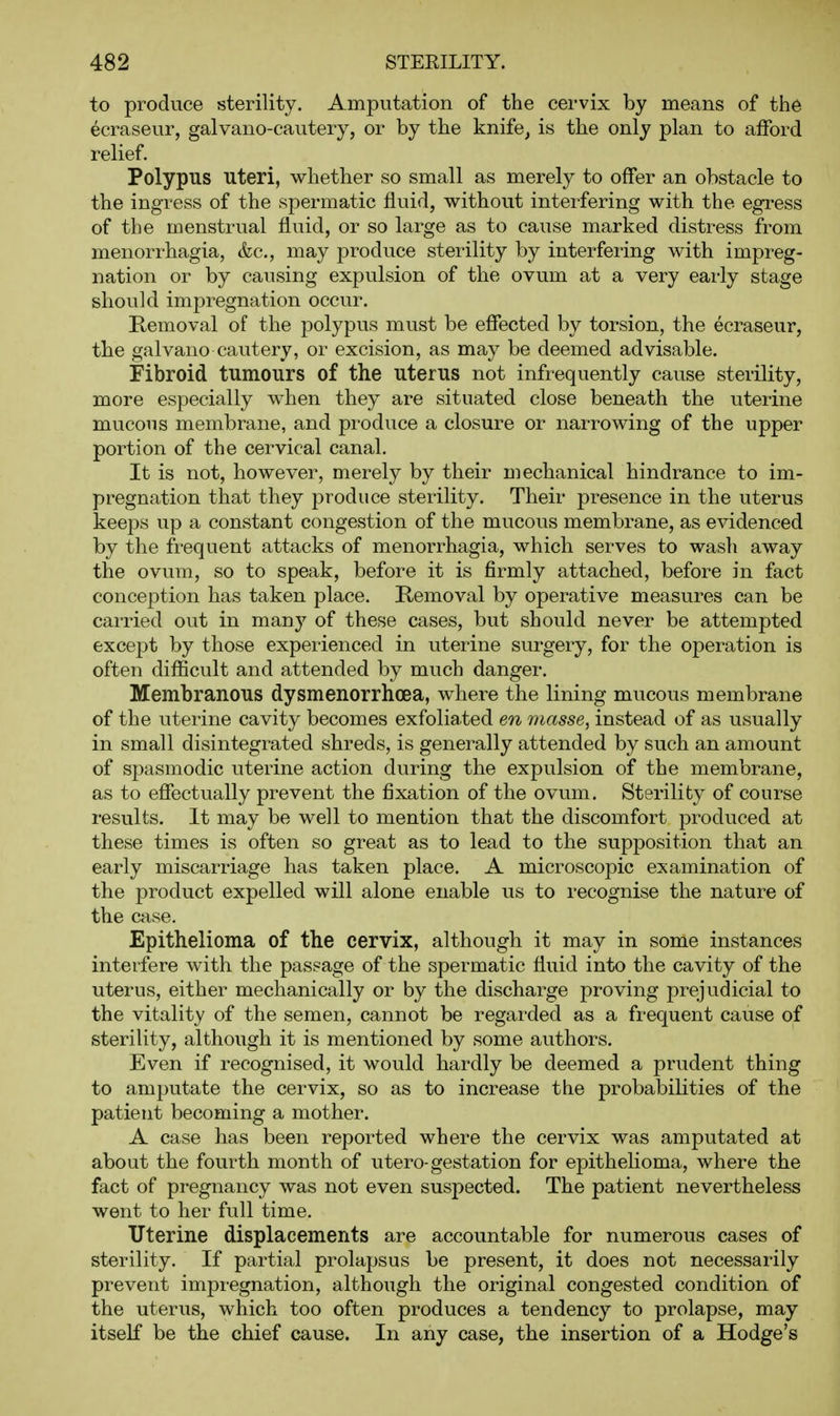to produce sterility. Amputation of the cervix by means of the ecraseur, galvano-cautery, or by the knife^ is the only plan to afford relief. Polypus uteri, whether so small as merely to offer an obstacle to the ingress of the spermatic fluid, without interfering with the egress of the menstrual fluid, or so large as to cause marked distress from menorrhagia, &c., may produce sterility by interfering with impreg- nation or by causing expulsion of the ovum at a very early stage should impregnation occur. Removal of the polypus must be effected by torsion, the ecraseur, the galvano cautery, or excision, as may be deemed advisable. Fibroid tumours of the uterus not infrequently cause sterility, more especially when they are situated close beneath the uterine mucous membrane, and produce a closure or narrowing of the upper portion of the cervical canal. It is not, however, merely by their mechanical hindrance to im- pregnation that they produce sterility. Their presence in the uterus keeps up a constant congestion of the mucous membrane, as evidenced by the frequent attacks of menorrhagia, which serves to wash away the ovum, so to speak, before it is firmly attached, before in fact conception has taken place. Removal by operative measures can be carried out in many of these cases, but should never be attempted except by those experienced in uterine surgery, for the operation is often difficult and attended by much danger. Membranous dysmenorrhoea, where the lining mucous membrane of the uterine cavity becomes exfoliated en masse, instead of as usually in small disintegrated shreds, is generally attended by such an amount of spasmodic uterine action during the expulsion of the membrane, as to effectually prevent the fixation of the ovum. Sterility of course results. It may be well to mention that the discomfort produced at these times is often so great as to lead to the supposition that an early miscarriage has taken place. A microscopic examination of the product expelled will alone enable us to recognise the nature of the case. Epithelioma of the cervix, although it may in some instances interfere with the passage of the spermatic fluid into the cavity of the uterus, either mechanically or by the discharge proving prejudicial to the vitality of the semen, cannot be regarded as a frequent cause of sterility, although it is mentioned by some authors. Even if recognised, it would hardly be deemed a prudent thing to amputate the cervix, so as to increase the probabilities of the patient becoming a mother. A case has been reported where the cervix was amputated at about the fourth month of utero-gestation for epithehoma, where the fact of pregnancy was not even suspected. The patient nevertheless went to her full time. Uterine displacements are accountable for numerous cases of sterility. If partial prolapsus be present, it does not necessarily prevent impregnation, although the original congested condition of the uterus, which too often produces a tendency to prolapse, may itself be the chief cause. In any case, the insertion of a Hodge's