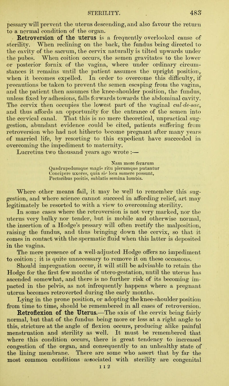 pessary will prevent the uterus descending, and also favour the return to a normal condition of the organ. Retroversion of the uterus is a frequently overlooked cause of sterility. When reclining on the back, the fundus being directed ta- the cavity of the sacrum, the cervix naturally is tilted upwards under the pubes. When coition occurs, the semen gravitates to the lower or posterior fornix of the vagina, where under ordinary circum- stances it remains until the patient assumes the upright position,, when it becomes expelled. In order to overcome this difficulty, if precautions be taken to prevent the semen esc^iping from the vagina, and the patient then assumes the knee-shoulder position, the fundus, unless fixed by adhesions, falls forwards towards the abdominal cavity. The cervix then occupies the lowest part of the vaginal cul-de-sacy and thus affords an opportunity for the entrance of the semen into the cervical canal. That this is no mere theoretical, unpractical sug- gestion, abundant evidence could be cited, patients suffering from retroversion who had not hitherto become pregnant after many yeai-S' of married life, by resorting to this expedient have succeeded in overcoming the impediment to maternity. Lucretius two thousand years ago wrote :— Nam more feraritm Quadrupedumque magis ritu plerumque putantur Concipere uxores, quia si«' loca sumere possunt, Pectoribus positis, siiblatis seraina lumbis. Where other means fail, it may be well to remember this sug- gestion, and where science cannot succeed in affording relief, art may legitimately be i-esorted to with a view to overcoming sterility. In some cases where the retroversion is not very marked, nor the uterus very bulky nor tender, but is mobile and otherwise normal, the insertion of a Hodge's pessary will often rectify the malposition, raising the fundus, and thus bringing down the cervix, so that it comes in contact with the spermatic fluid when this latter is deposited in the vagina. The mere presence of a well-adjusted Hodge offers no impediment to coition; it is quite imnecessary to remove it on these occasions. Should impregnation occur, it will still be advisable to retain the Hodge for the first few months of utero-gestation, until the uterus has ascended somewhat, and there is no further risk of its becoming im- pacted in the pelvis, as not infrequently happens where a pregnant uterus becomes retroverted during the early months. Lying in the prone position, or adopting the knee-shoulder position from time to time, should be remembered in all cases of retroversion. Retroflexion of the Uterus.—The axis of the cervix being fairly normal, but that of the fundus being more or less at a right angle to this, stricture at the angle of flexion occurs, producing alike painful menstruation and sterility as well. It must be remembered that where this condition occurs, there is great tendency to increased congestion of the organ, and consequently to an unhealthy state of the lining membrane. There are some who assert that by far the most common conditions aseociated with sterility are congenital