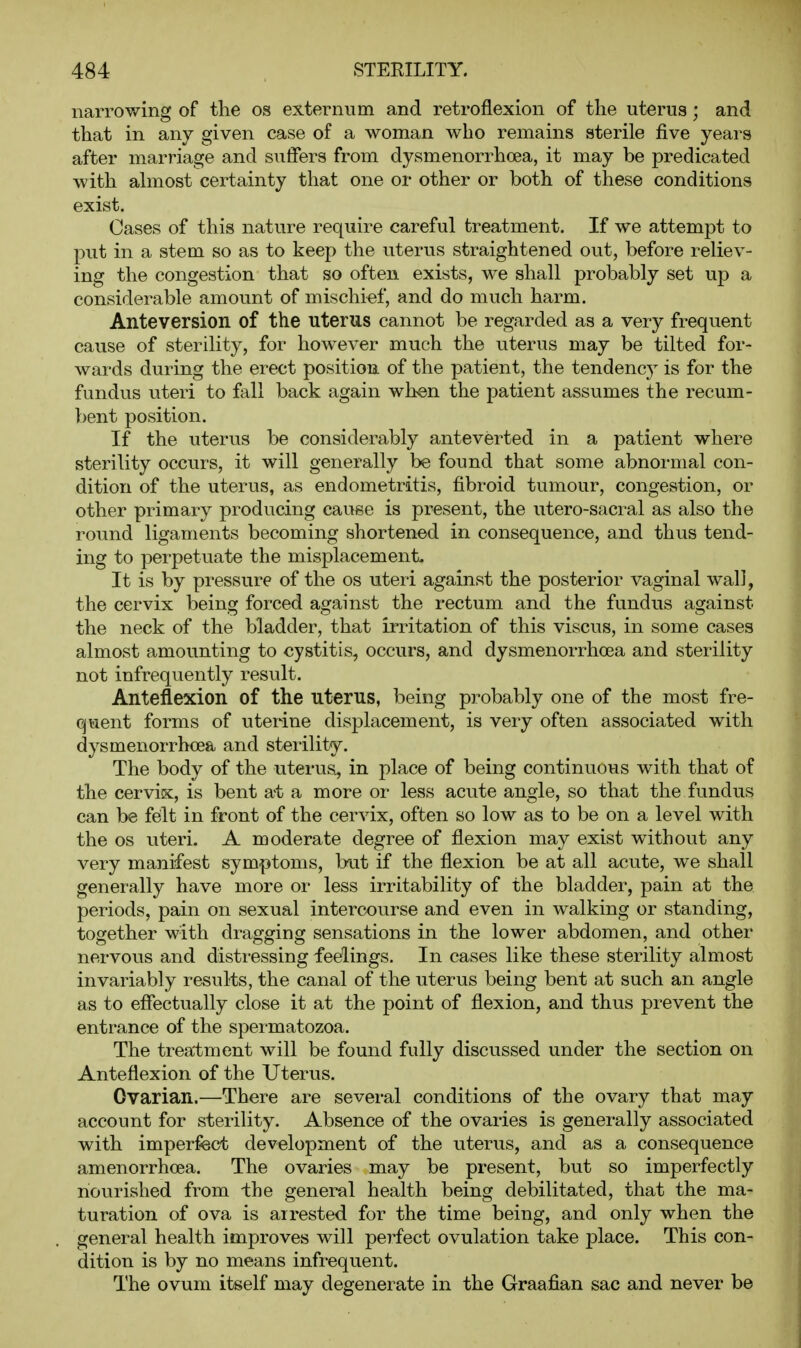 narrowing of the os externum and retroflexion of the uterus; and that in any given case of a woman who remains sterile five years after marriage and suffers from dysmenorrhoea, it may be predicated with ahnost certainty that one or other or both of these conditions exist. Cases of this nature require careful treatment. If we attempt to put in a stem so as to keep the uterus straightened out, before reliev- ing the congestion that so often exists, we shall probably set up a considerable amount of mischief, and do much harm. Anteversion of the uterus cannot be regarded as a very frequent cause of sterility, for however much the uterus may be tilted for- wards during the erect position of the patient, the tendency is for the fundus uteri to fall back again when the patient assumes the recum- bent position. If the uterus be considerably anteverted in a patient where sterility occurs, it will generally be found that some abnormal con- dition of the uterus, as endometritis, fibroid tumour, congestion, or other primary producing cause is present, the utero-sacral as also the round ligaments becoming shortened in consequence, and thus tend- ing to perpetuate the misplacement. It is by pressure of the os uteri against the posterior vaginal wall, the cervix being forced against the rectum and the fundus against the neck of the bladder, that irritation of this viscus, in some cases almost amounting to cystitis, occurs, and dysmenorrhoea and sterility not infrequently result. Anteflexion of the uterus, being probably one of the most fre- quent forms of uterine displacement, is very often associated with dysmenorrhoea and sterility. The body of the uterus, in place of being continuovis with that of the cervix, is bent at a more or less acute angle, so that the fundus can be felt in front of the cervix, often so low as to be on a level with the OS uteri. A moderate degree of flexion may exist without any very manifest symptoms, but if the flexion be at all acute, we shall generally have more or less irritability of the bladder, pain at the periods, pain on sexual intercourse and even in walking or standing, together with dragging sensations in the lower abdomen, and other nervous and disti-essing feelings. In cases like these sterility almost invariably results, the canal of the uterus being bent at such an angle as to effectually close it at the point of flexion, and thus prevent the entrance of the spermatozoa. The trea'tment will be found fully discussed under the section on Anteflexion of the Uterus. Ovarian.—There are several conditions of the ovary that may account for sterility. Absence of the ovaries is generally associated with imperfect development of the uterus, and as a consequence amenorrhoea. The ovaries may be present, but so imperfectly nourished from -the general health being debilitated, that the ma- turation of ova is airested for the time being, and only when the general health improves will perfect ovulation take place. This con- dition is by no means infrequent. The ovum itself may degenerate in the Graafian sac and never be