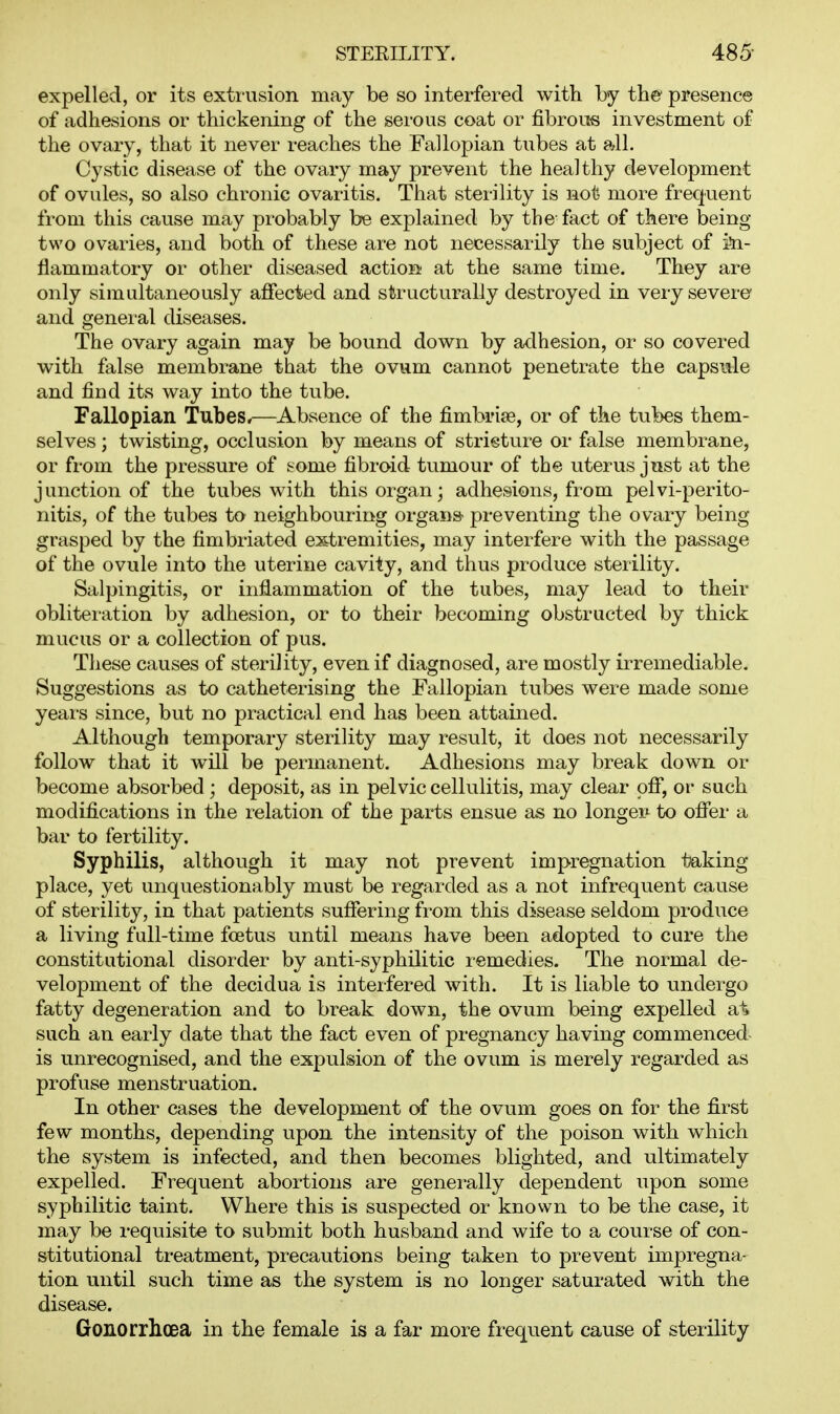 expelled, or its extrusion may be so interfered with by the presence of adhesions or thickening of the sei-ous coat or fibrous investment of the ovary, that it never reaches the Fallopian tubes at all. Cystic disease of the ovary may prevent the healthy development of ovules, so also chronic ovaritis. That sterility is not more frequent from this cause may probably be explained by the-fact of there being- two ovaries, and both of these are not necessarily the subject of i^n- fiammatory or other diseased action at the same time. They are only simultaneously affected and structurally destroyed in veiy severe and genei-al diseases. The ovary again may be bound down by adhesion, or so covered with false membrane that the ovum cannot penetrate the capsiile and find its way into the tube. Fallopian Tubes*—Absence of the fimbriae, or of the tubes them- selves ; twisting, occlusion by means of stricture or false membrane, or from the pressure of some fibroid tumour of the uterus just at the junction of the tubes with this organ; adhesions, from pelvi-perito- nitis, of the tubes to neighbouring organs- preventing the ovary being grasped by the fimbriated extremities, may interfere with the passage of the ovule into the uterine cavity, and thus produce sterility. Salpingitis, or inflammation of the tubes, may lead to their obliteration by adhesion, or to their becoming obstructed by thick mucus or a collection of pus. These causes of sterility, even if diagnosed, are mostly irremediable. Suggestions as to catheterising the Fallopian tubes were made some yeai's since, but no practical end has been attained. Although temporary sterility may result, it does not necessarily follow that it will be permanent. Adhesions may break down or become absorbed; deposit, as in pelvic cellulitis, may clear off, or* such modifications in the relation of the parts ensue as no longei*^ to offer a bar to fertility. Syphilis, although it may not prevent impregnation taking place, yet unquestionably must be regarded as a not infrequent cause of sterility, in that patients suffering from this disease seldom produce a living full-time foetus until means have been adopted to cure the constitutional disorder by anti-syphilitic remedies. The normal de- velopment of the decidua is interfered with. It is liable to undergo fatty degeneration and to break down, the ovum being expelled at such an early date that the fact even of pregnancy having commenced is unrecognised, and the expulsion of the ovum is merely regarded as profuse menstruation. In other cases the development of the ovum goes on for the first few months, depending upon the intensity of the poison with which the system is infected, and then becomes blighted, and ultimately expelled. Frequent abortions are generally dependent upon some syphilitic taint. Where this is suspected or known to be the case, it may be requisite to submit both husband and wife to a course of con- stitutional treatment, precautions being taken to prevent impregna- tion until such time as the system is no longer saturated with the disease. Gonorrlicea in the female is a far more frequent cause of sterility