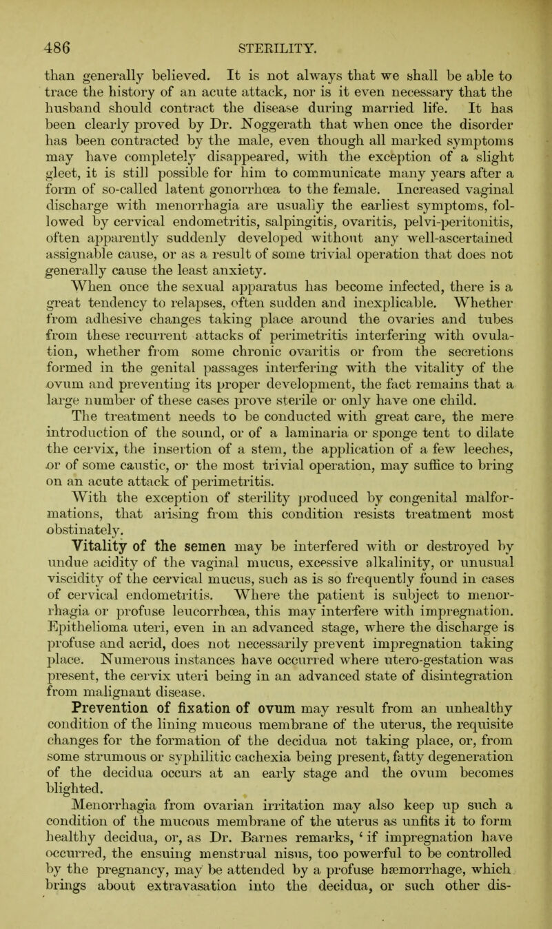 than generally believed. It is not always that we shall be able to trace the history of an acute attack, nor is it even necessary that the husband should conti-act the disease during married life. It has been clearly proved by Dr. Noggerath that when once the disorder has been contracted by the male, even though all marked symptoms may have completely disappeared, with the exception of a slight gleet, it is still possible for him to communicate many years after a form of so-called latent gonorrhoea to the female. Increased vaginal discharge with menorrhagia are usually the earliest symptoms, fol- lowed by cervical endometritis, salpingitis, ovaritis, pelvi-peritonitis, often apparently suddenly developed without any well-ascertained assignable cause, or as a result of some trivial operation that does not generally cause the least anxiety. When once the sexual apparatus has become infected, there is a great tendency to relapses, often sudden and inexplicable. Whether from adhesive changes taking place around the ovaries and tubes from these recurrent attacks of perimetritis interfering with ovula- tion, whether from some chronic ovaritis or from the secretions formed in the genital passages interfering with the vitality of the ovum and preventing its proper development, the fact remains that a laige number of these cases prove sterile or only have one child. The treatment needs to be conducted with great care, the mere introduction of the sound, or of a laminaria or sponge tent to dilate the cervix, the insertion of a stem, the application of a few leeches, .or of some caustic, or the most trivial operation, may suffice to bring on an acute attack of perimetritis. With the exception of sterility produced by congenital malfor- mations, that arising from this condition resists treatment most obstinately. Vitality of the semen may be interfered with or destroyed by undue acidity of the vaginal mucus, excessive alkalinity, or unusual viscidity of the cervical mucus, such as is so frequently found in cases of cervical endometritis. Whei-e the patient is subject to menor- rhagia or profuse leucorrhoea, this may interfere with impregnation. Epithelioma uteri, even in an advanced stage, where the discharge is profuse and acrid, does not necessarily prevent impregnation taking place. Numerous instances have occurred where utero-gestation was present, the cervix uteri being in an advanced state of disintegration from malignant disease. Prevention of fixation of ovnm may result from an unhealthy condition of thie lining mucous membrane of the uterus, the requisite changes for the formation of the decidua not taking place, or, from some strumous or syphilitic cachexia being present, fatty degeneration of the decidua occurs at an early stage and the ovum becomes blighted. Menorrhagia from ovarian irritation may also keep up such a condition of the mucous membrane of the uterus as unfits it to form healthy decidua, or, as Dr. Barnes remarks, ' if impregnation have occurred, the ensuing menstrual nisus, too powerful to be controlled by the pregnancy, may be attended by a profuse haemorrhage, which brings about extravasation into the decidua, or such other dis-