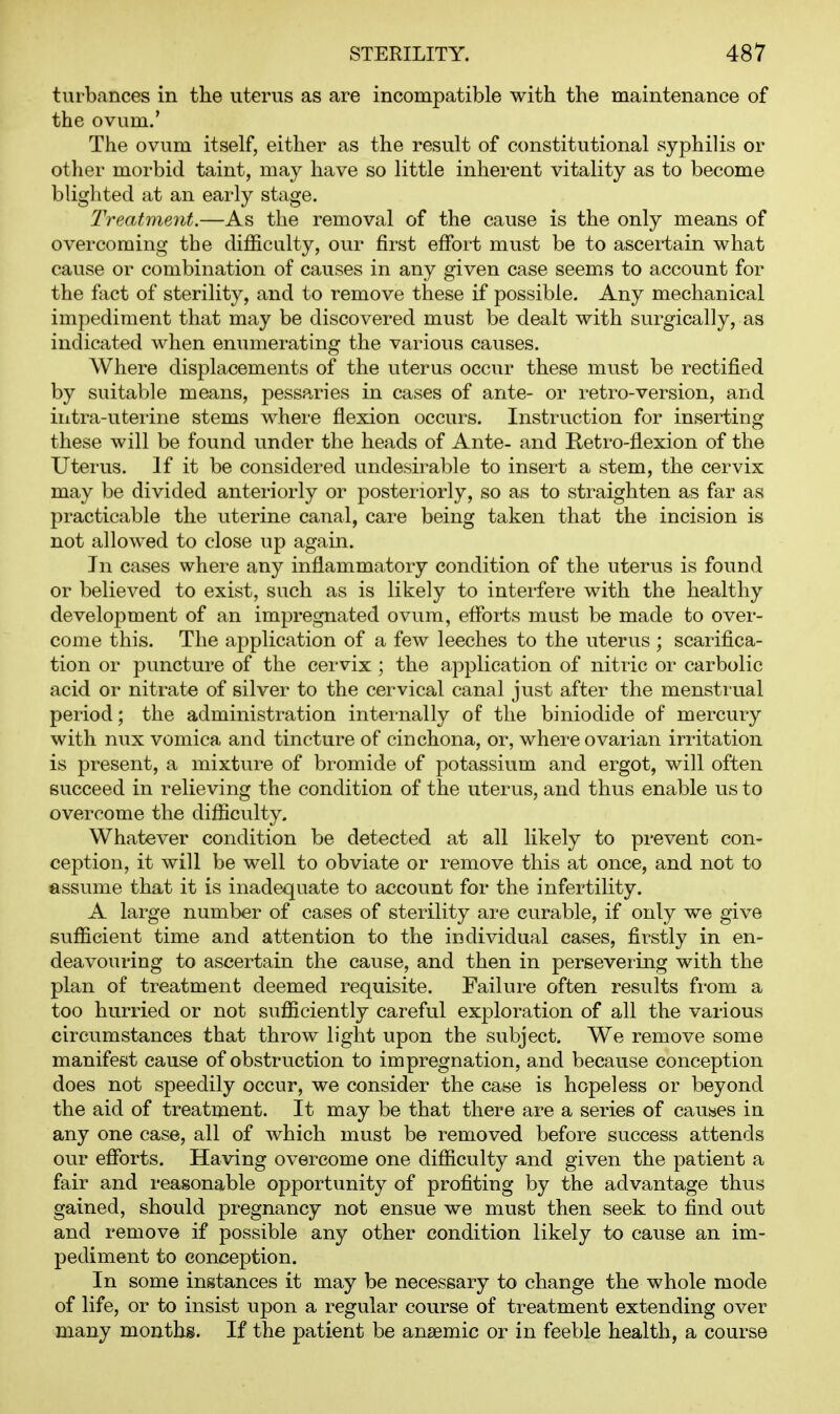 turbances in the uterus as are incompatible with the maintenance of the ovum.' The ovum itself, either as the result of constitutional syphilis or other morbid taint, may have so little inherent vitality as to become blighted at an early stage. Treatment.—As the removal of the cause is the only means of overcoming the difficulty, our first effort must be to ascertain what cause or combination of causes in any given case seems to account for the fact of sterility, and to remove these if possible. Any mechanical impediment that may be discovered must be dealt with surgically, as indicated when enumerating the various causes. Where displacements of the uterus occur these must be rectified by suitable means, pessaries in cases of ante- or retro-version, and iiitra-uferine stems where flexion occurs. Instruction for inserting these will be found under the heads of Ante- and Retro-flexion of the Uterus. If it be considered undesirable to insert a stem, the cervix may be divided anteriorly or posteriorly, so as to straighten as far as practicable the uterine canal, care being taken that the incision is not allowed to close up again. In cases where any inflammatory condition of the uterus is found or believed to exist, such as is likely to interfere with the healthy development of an impregnated ovum, efforts must be made to over- come this. The application of a few leeches to the uterus ; scarifica- tion or puncture of the cervix ; the application of nitric or carbolic acid or nitrate of silver to the cervical canal just after the menstrual period; the administration internally of the biniodide of mercury with nux vomica and tincture of cinchona, or, where ovarian irritation is present, a mixture of bromide of potassium and ergot, will often succeed in relieving the condition of the uterus, and thus enable us to overcome the difficulty. Whatever condition be detected at all likely to prevent con- ception, it will be well to obviate or remove this at once, and not to assume that it is inadequate to account for the infertility. A large number of cases of sterility are curable, if only we give sufficient time and attention to the individual cases, firstly in en- deavouring to ascertain the cause, and then in persevering with the plan of treatment deemed requisite. Failure often results from a too hurried or not sufficiently careful exploration of all the various circumstances that throw light upon the subject. We remove some manifest cause of obstruction to impregnation, and because conception does not speedily occur, we consider the case is hopeless or beyond the aid of treatment. It may be that there are a series of causes in any one case, all of which must be removed before success attends our efforts. Having overcome one difficulty and given the patient a fair and reasonable opportunity of profiting by the advantage thus gained, should pregnancy not ensue we must then seek to find out and remove if possible any other condition likely to cause an im- pediment to conception. In some instances it may be necessary to change the whole mode of life, or to insist upon a regular course of treatment extending over many months. If the patient be anaemic or in feeble health, a course