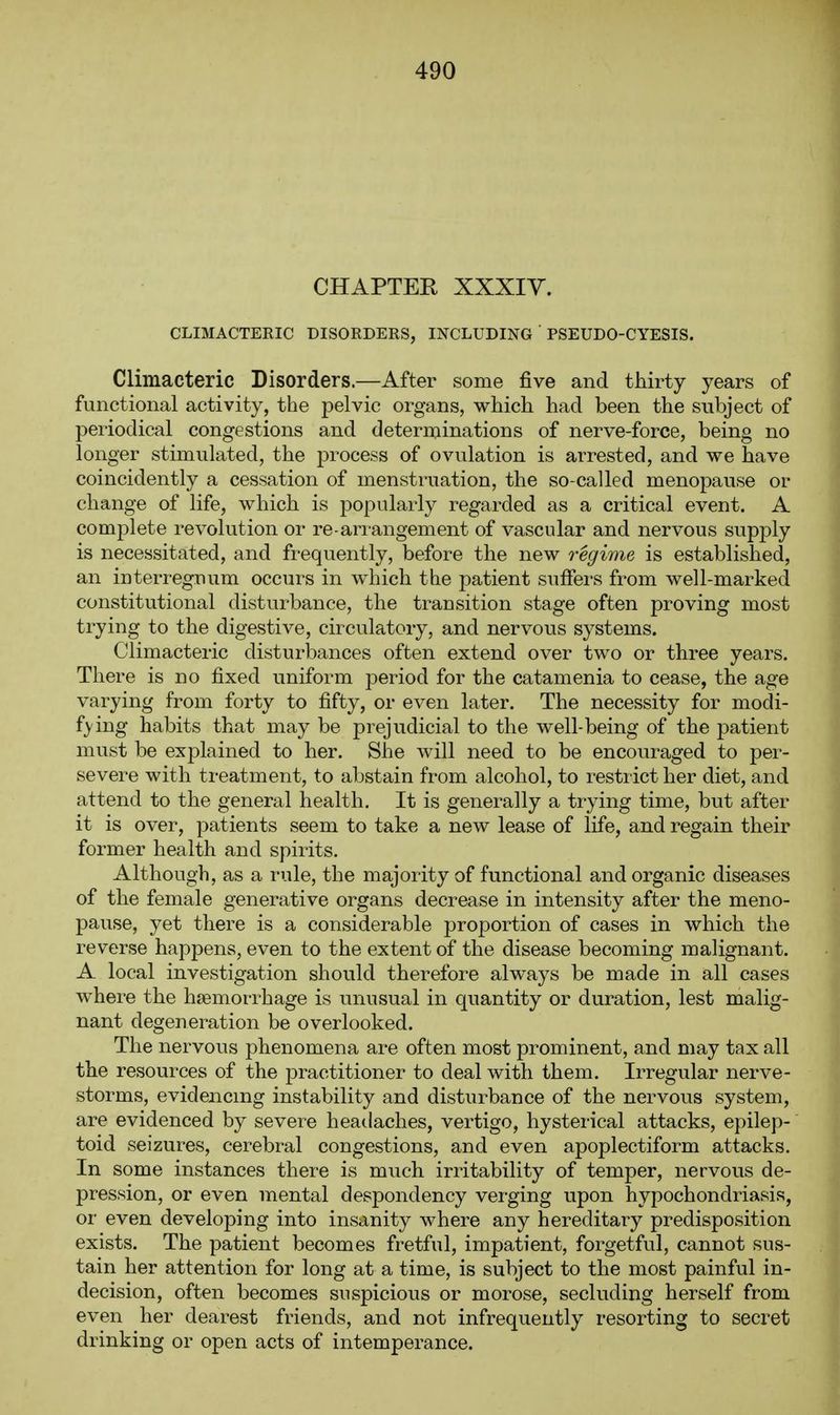 CHAPTER XXXIY. CLIMACTERIC DISORDERS, INCLUDING PSEUDO-CYESIS. Climacteric Disorders.—After some five and thirty years of functional activity, the pelvic organs, which had been the subject of periodical congestions and determinations of nerve-force, being no longer stimulated, the process of ovulation is arrested, and we have coincidently a cessation of menstruation, the so-called menopause or change of life, which is popularly regarded as a critical event. A complete revolution or re-arrangement of vascular and nervous supply is necessitated, and frequently, before the new regime is established, an interregnum occurs in which the patient suffers from well-marked constitutional disturbance, the transition stage often proving most trying to the digestive, circulatory, and nervous systems. Climacteric disturbances often extend over two or three years. There is no fixed uniform period for the catamenia to cease, the age varying from forty to fifty, or even later. The necessity for modi- f}'ing habits that may be prejudicial to the well-being of the patient must be explained to her. She will need to be encouraged to per- severe with treatment, to abstain from alcohol, to restrict her diet, and attend to the general health. It is generally a trying time, but after it is over, patients seem to take a new lease of life, and regain their former health and spirits. Although, as a rule, the majority of functional and organic diseases of the female generative organs decrease in intensity after the meno- pause, yet there is a considerable proportion of cases in which the reverse happens, even to the extent of the disease becoming malignant. A local investigation should therefore always be made in all cases w^here the hiemorrhage is unusual in quantity or duration, lest malig- nant degeneration be overlooked. The nervous phenomena are often most prominent, and may tax all the resources of the practitioner to deal with them. Irregular nerve- storms, evidencing instability and disturbance of the nervous system, are evidenced by severe headaches, vertigo, hysterical attacks, epilep- toid seizures, cerebral congestions, and even apoplectiform attacks. In some instances there is much irritability of temper, nervous de- pression, or even mental despondency verging upon hypochondriasi.s, or even developing into insanity where any hereditary predisposition exists. The patient becomes fretful, impatient, forgetful, cannot sus- tain her attention for long at a time, is subject to the most painful in- decision, often becomes suspicious or morose, secluding herself from even her dearest friends, and not infrequently resorting to secret drinking or open acts of intemperance.