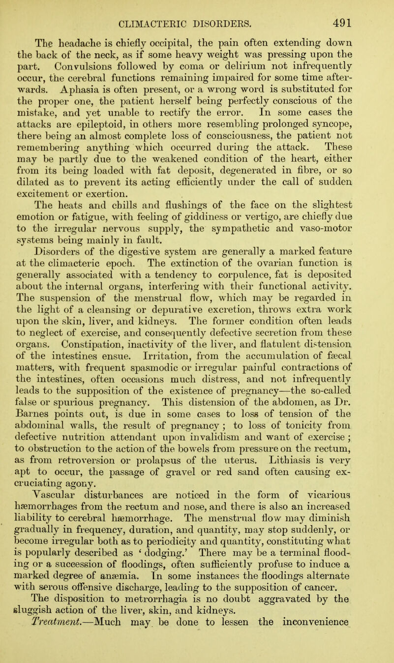 The headache is chiefly occipital, the pain often extending down the back of the neck, as if some heavy weight was pressing upon the part. Convulsions followed by coma or delirium not infrequently occur, the cerebral functions remaining impaired for some time after- wards. Aphasia is often present, or a wrong word is substituted for the proper one, the patient herself being perfectly conscious of the mistake, and yet unable to rectify the error. In some cases the attacks are epileptoid, in others more resembling prolonged syncope, there being an almost complete loss of consciousness, the patient not remembering anything which occurred during the attack. These may be partly due to the weakened condition of the heart, either from its being loaded with fat deposit, degenerated in fibre, or so dilated as to prevent its acting efficiently under the call of sudden excitement or exertion. The heats and chills and flushings of the face on the slightest emotion or fatigue, with feeling of giddiness or vertigo, are chiefly due to the irregular nervous supply, the sympathetic and vaso-motor systems being mainly in fault. Disorders of the digestive system are generally a marked feature at the climacteric epoch. The extinction of the ovarian function is generally associated with a tendency to corpulence, fat is deposited about the internal organs, interfering with their functional activity. The suspension of the menstrual flow, which may be regarded in the light of a cleansing or depurative excretion, throws extra work upon the skin, liver, and kidneys. The former condition often leads to neglect of exercise, and consequently defective secretion from these organs. Constipation, inactivity of the liver, and flatulent distension of the intestines ensue. Irritation, from the accumulation of fsecal matters, with frequent spasmodic or irregular painful contractions of the intestines, often occasions much distress, and not infrequently leads to the supposition of the existence of pregnancy—the so-called false or spurious pregnancy. This distension of the abdomen, as Dr. Barnes points out, is due in some cases to loss of tension of the abdominal walls, the result of pregnancy ; to loss of tonicity from defective nutrition attendant upon invalidism and want of exercise ; to obstruction to the action of the bowels from pressure on the rectum, as from retroversion or prolapsus of the uterus. Lithiasis is very apt to occur, the passage of gravel or red sand often causing ex- cruciating agony. Vascular disturbances are noticed in the form of vicarious haemorrhages from the rectum and nose, and there is also an increased liability to cerebral haemorrhage. The menstrual flow may diminish gradually in fi-equency, duration, and quantity, may stop suddenly, or become irregular both as to periodicity and quantity, constituting what is popularly described as ' dodging.' There may be a terminal flood- ing or a succession of floodings, often sufficiently profuse to induce a marked degree of anaemia. In some instances the floodings alternate with serous offensive discharge, leading to the supposition of cancer. The disposition to metrorrhagia is no doubt aggravated by the sluggish action of the liver, skin, and kidneys. Treatment.—Much may be done to lessen the inconvenience