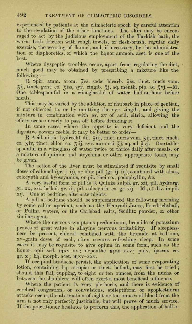 experienced by patients at the climacteric epoch by careful attention to the regulation of the other functions. The skin may be encou- raged to act by the judicious employment of the Turkish bath, the warm bath, friction with rough towels, or flesh-brush, regular daily exercise, the wearing of flannel, and, if necessary, by the administra- tion of diaphoretics, of which the liquor ammon. acet. is one of the best. Where dyspeptic troubles occur, apart from regulating the diet, much good may be obtained by prescribing a mixture like the following :— R Spir. amm. arom. §ss, sodje bicarb. Jss, tinct. nucis vom. 5ij, tinct. gent. co. Jiss, syr. zingib. aq. menth. pip. ad J'vj.—M. One tablespoonful in a wineglassful of water half-an-hour before meals. This may be varied by the addition of rhubarb in place of gentian, if not objected to, or by omitting the syr. zingib., and giving the mixture in combination with gr. xv of acid, citric, allowing the effervescenc3 nearly to pass ofl* before drinking it. In some cases, where the appetite is very deficient and the digestive powers feeble, it may be better to order— R Acid, nitric, hydrochl. dil. 5iij, tinct. nucis vom. 5ij, tinct. cinch. CO. 5iv, tinct. chlor. co. 5iij, syr. aurantii §j, aq. ad Jvj. One table- spoonful in a wineglass of water twice or thrice daily after meals, or a mixture of quinine and strychnia or other appropriate tonic, may be given. The action of the liver must be stimulated if requisite by small doses of calomel (gr. j-ij), or blue pill (gr. ij-iij), combined with aloes, colocynth and hyoscyamus, or pil. rhei co., podophyllin, &c. A very useful form of pill is U Quinise sulph, gr. xii, pil. hydrarg. gr. XX, ext. bellad. gr. iij, pil. colocynth. co. gr. xij.—M., et div. in pil. xij. One at bedtime, alternate nights. A pill at bedtime should be supplemented the following morning by some saline aperient, such as the Hunyadi Janos, Friedrichshall, or PuUna waters, or the Carlsbad salts, Seidlitz powder, or other similar agent. Where the nervous symptoms predominate, bromide of potassium proves of great value in allaying nervous irritability. If sleepless- ness be present, chloral combined with the bromide at bedtime, xv-grain doses of each, often secures refreshing sleep. In some cases it may be requisite to give opium in some form, such as the liquor, opii sed. i^^xv-xx; nepenthe rri,xx-xxv; pulv. ipecac, co. gr. x; liq. morph. acet. nxxv-xxv. If occipital headache persist, the application of some evaporating lotion, containing liq. atropise or tinct. bellad., may first be tried; should this fail, cupping, to eight or ten ounces, from the nucha or between the shoulders, will often exert a most beneficial influence. Where the patient is very plethoric, and there is evidence of cerebral congestion, or convulsions, epileptiform or apoplectiform attacks occur, the abstraction of eight or ten ounces of blood from the arm is not only perfectly justifiable, but will prove of much service. If the practitioner hesitates to perform this, the application of half-a-