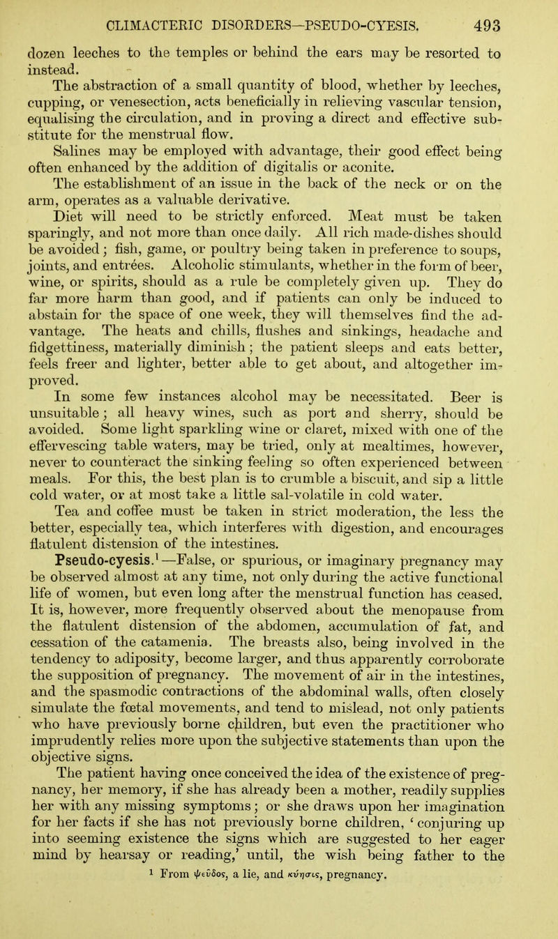 dozen leeches to the temples or behind the ears may be resorted to instead. The abstraction of a small quantity of blood, whether by leeches, cupping, or venesection, acts beneficially in relieving vascular tension, equalising the circulation, and in proving a direct and effective sub- stitute for the menstrual flow. Salines may be employed with advantage, their good effect being often enhanced by the addition of digitalis or aconite. The establishment of an issue in the back of the neck or on the arm, operates as a valuable derivative. Diet will need to be strictly enforced. Meat must be taken sparingly, and not more than once daily. All rich made-dishes should be avoided; fish, game, or poultry being taken in preference to soups, joints, and entrees. Alcoholic stimulants, whether in the form of beer, wine, or spirits, should as a rule be completely given up. They do far more harm than good, and if patients can only be induced to abstain for the space of one week, they will themselves find the ad- vantage. The heats and chills, flushes and sinkings, headache and fidgettiness, materially diminish; the patient sleeps and eats better, feels freer and lighter, better able to get about, and altogether im- proved. In some few instances alcohol may be necessitated. Beer is unsuitable; all heavy wines, such as port and sherry, should be avoided. Some light sparkling wine or claret, mixed with one of the effervescing table waters, may be tried, only at mealtimes, however, never to counteract the sinking feeling so often experienced between meals. For this, the best plan is to crumble a biscuit, and sip a little cold water, or at most take a little sal-volatile in cold water. Tea and coffee must be taken in strict moderation, the less the better, especially tea, which interferes with digestion, and encourages flatulent distension of the intestines. Pseudo-cyesis.^—False, or spurious, or imaginary pregnancy may be observed almost at any time, not only during the active functional life of women, but even long after the menstrual function has ceased. It is, however, more frequently observed about the menopause from the flatulent distension of the abdomen, accumulation of fat, and cessation of the catamenia. The breasts also, being involved in the tendency to adiposity, become larger, and thus apparently corroborate the supposition of pregnancy. The movement of air in the intestines, and the spasmodic contractions of the abdominal walls, often closely simulate the foetal movements, and tend to mislead, not only patients who have previously borne children, but even the practitioner who imprudently relies more upon the subjective statements than upon the objective signs. The patient having once conceived the idea of the existence of preg- nancy, her memory, if she has already been a mother, readily supplies her with any missing symptoms; or she draws upon her imagination for her facts if she has not previously borne children, ' conjuring up into seeming existence the signs which are suggested to her eager mind by hearsay or reading,' until, the wish being father to the 1 From i/^evSo?, a lie, and Kurjats, pregnancy.
