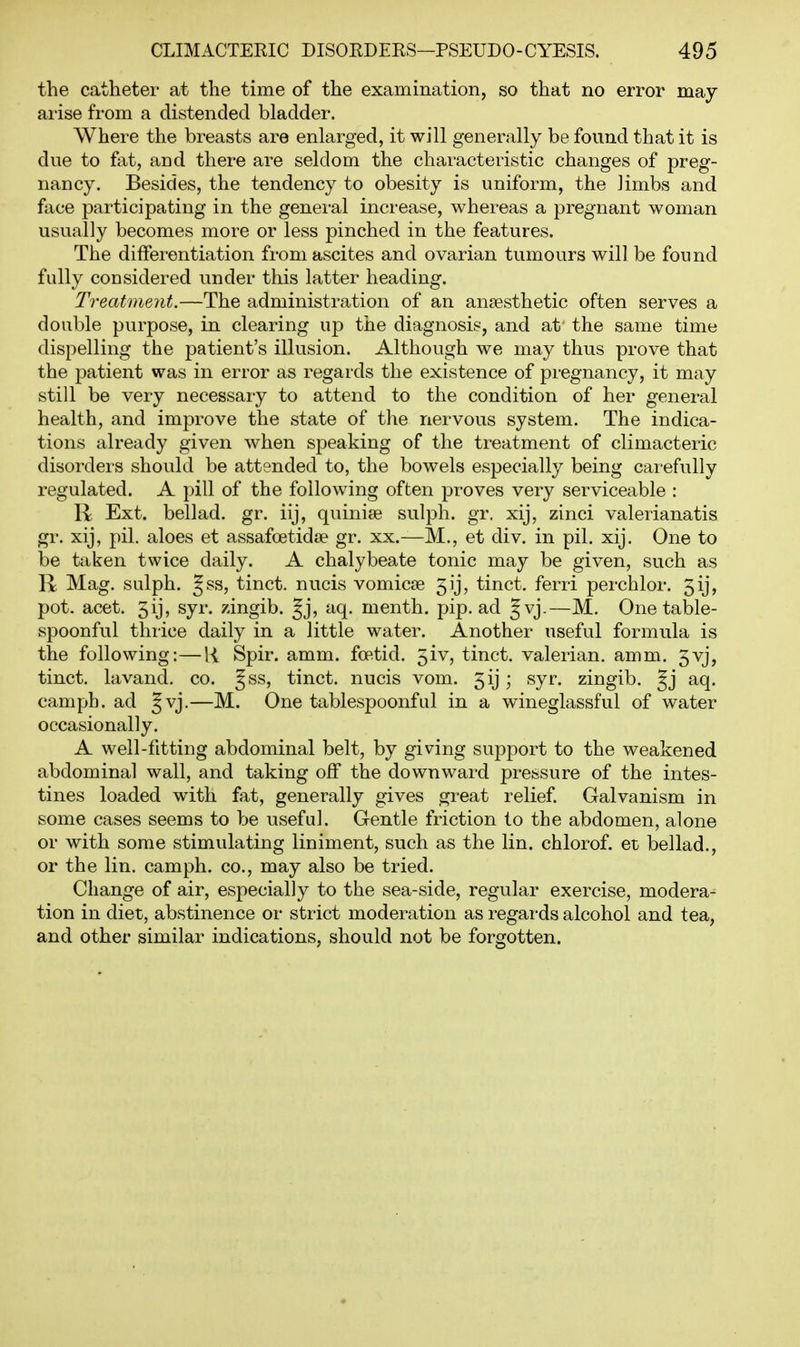 the catheter at the time of the examination, so that no error may arise from a distended bladder. Where the breasts are enlarged, it will generally be found that it is due to fat, and there are seldom the chai'acteristic changes of preg- nancy. Besides, the tendency to obesity is uniform, the limbs and face participating in the general increase, whereas a pregnant woman usually becomes more or less pinched in the features. The differentiation from ascites and ovarian tumours will be found fully considered under this latter heading. Treatment.—The administration of an anaesthetic often serves a double purpose, in clearing up the diagnosis, and at- the same time dispelling the patient's illusion. Although we may thus prove that the patient was in error as regards the existence of pregnancy, it may still be very necessary to attend to the condition of her general health, and improve the state of the nervous system. The indica- tions already given when speaking of the treatment of climacteric disorders should be attended to, the bowels especially being carefully regulated. A pill of the following often proves very serviceable : R Ext. bellad. gr. iij, quinite sulph. gr. xij, zinci Valerianatis gr. xij, pil. aloes et assafoetidse gr. xx.—M., et div. in pil. xij. One to be taken twice daily. A chalybeate tonic may be given, such as R Mag. sulph. Jss, tinct. nucis vomicae 5ij, tinct. ferri perchlor. 5ij, pot. acet. 5ij, syr. zingib. §j, aq. menth. pip. ad §vj.—M. One table- spoonful thrice daily in a little water. Another useful formula is the following:—R Spir. amm. foetid. 5iv, tinct. valerian, amm. 5vj, tinct. lavand. co. Jss, tinct. nucis vom. 5ij \ syr. zingib. Jj aq. cam ph. ad Jvj.—M. One tablespoonful in a wineglassful of water occasionally. A well-fitting abdominal belt, by giving support to the weakened abdominal wall, and taking off the downward pressure of the intes- tines loaded with fat, generally gives great relief. Galvanism in some cases seems to be useful. Gentle friction to the abdomen, alone or with some stimulating liniment, such as the lin. chlorof. et bellad., or the lin. cam ph. co., may also be tried. Change of air, especially to the sea-side, regular exercise, modera^ tion in diet, abstinence or strict moderation as regai-ds alcohol and tea, and other similar indications, should not be forgotten.