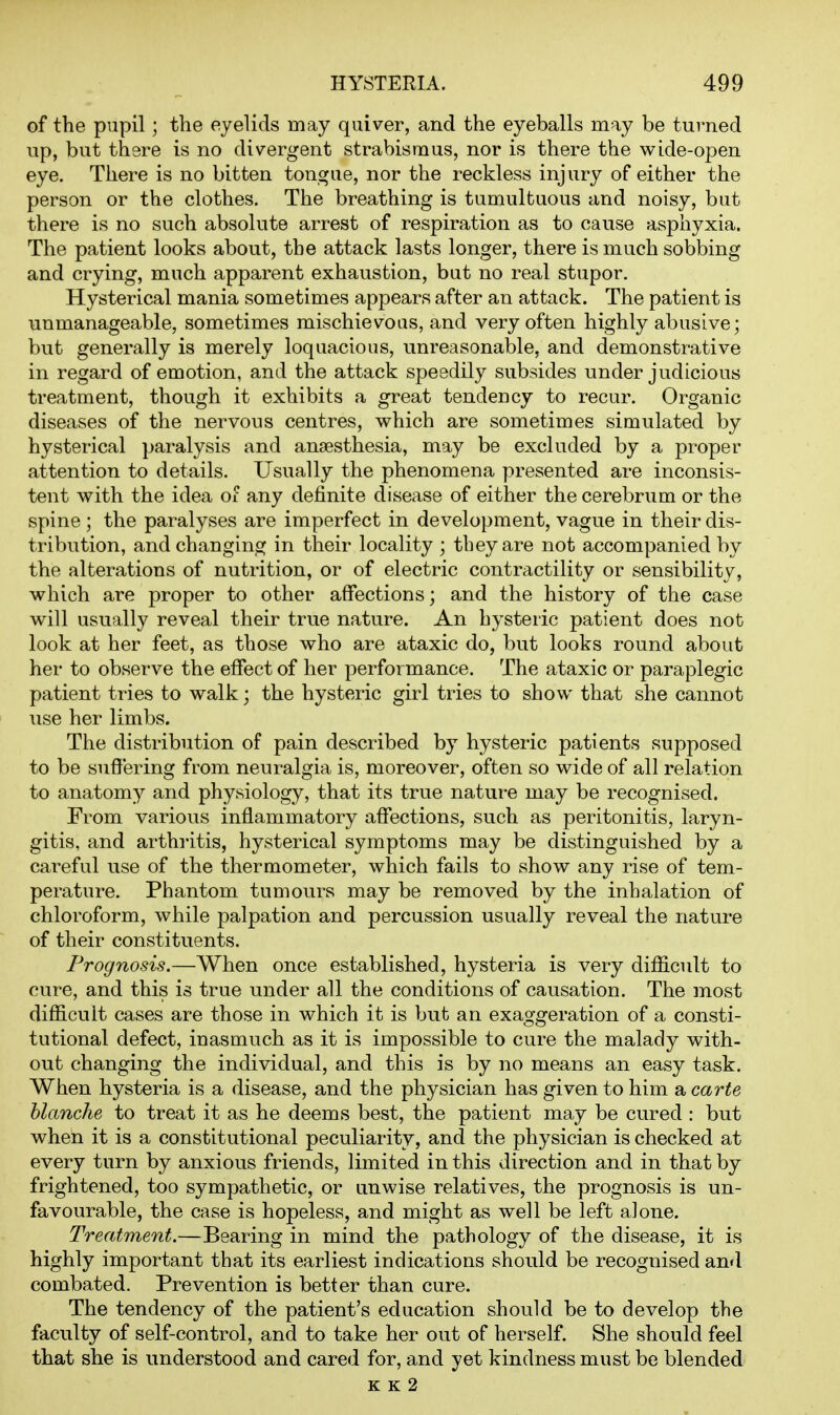 of the pupil; the eyelids may quiver, and the eyeballs may be turned up, but there is no divergent strabismus, nor is there the wide-open eye. There is no bitten tongue, nor the reckless injury of either the person or the clothes. The breathing is tumultuous and noisy, but there is no such absolute arrest of respiration as to cause asphyxia. The patient looks about, the attack lasts longer, there is much sobbing and crying, much apparent exhaustion, but no real stupor. Hysterical mania sometimes appears after an attack. The patient is unmanageable, sometimes mischievous, and very often highly abusive; but generally is merely loquacious, unreasonable, and demonstrative in regard of emotion, and the attack speedily subsides under judicious treatment, though it exhibits a great tendency to recur. Organic diseases of the nervous centres, which are sometimes simulated by hysterical paralysis and anaesthesia, may be excluded by a proper attention to details. Usually the phenomena presented are inconsis- tent with the idea of any definite disease of either the cerebrum or the spine ; the paralyses are imperfect in development, vague in their dis- tribution, and changing in their locality ; they are not accompanied by the alterations of nutrition, or of electric contractility or sensibility, which are proper to other affections; and the history of the case will usually reveal their true nature. An hysteric patient does not look at her feet, as those who are ataxic do, but looks round about her to observe the efTect of her performance. The ataxic or paraplegic patient tries to walk; the hysteric girl tries to show that she cannot use her limbs. The distribution of pain described by hysteric patients supposed to be suffering from neuralgia is, moreover, often so wide of all relation to anatomy and physiology, that its true nature may be recognised. From various inflammatory affections, such as peritonitis, laryn- gitis, and arthritis, hysterical symptoms may be distinguished by a careful use of the thermometer, which fails to show any rise of tem- perature. Phantom tumours may be removed by the inhalation of chloroform, while palpation and percussion usually reveal the nature of their constituents. Prognosis.—When once established, hysteria is very difficult to cure, and this is true under all the conditions of causation. The most difficult cases are those in which it is but an exaggeration of a consti- tutional defect, inasmuch as it is impossible to cure the malady with- out changing the individual, and this is by no means an easy task. When hysteria is a disease, and the physician has given to him a carte hlanche to treat it as he deems best, the patient may be cured : but when it is a constitutional peculiarity, and the physician is checked at every turn by anxious friends, limited in this direction and in that by frightened, too sympathetic, or unwise relatives, the prognosis is un- favourable, the case is hopeless, and might as well be left alone. Treatment.—Bearing in mind the pathology of the disease, it is highly important that its earliest indications should be recognised and combated. Prevention is better than cure. The tendency of the patient's education should be to develop the faculty of self-control, and to take her out of herself. She should feel that she is understood and cared for, and yet kindness must be blended K K 2
