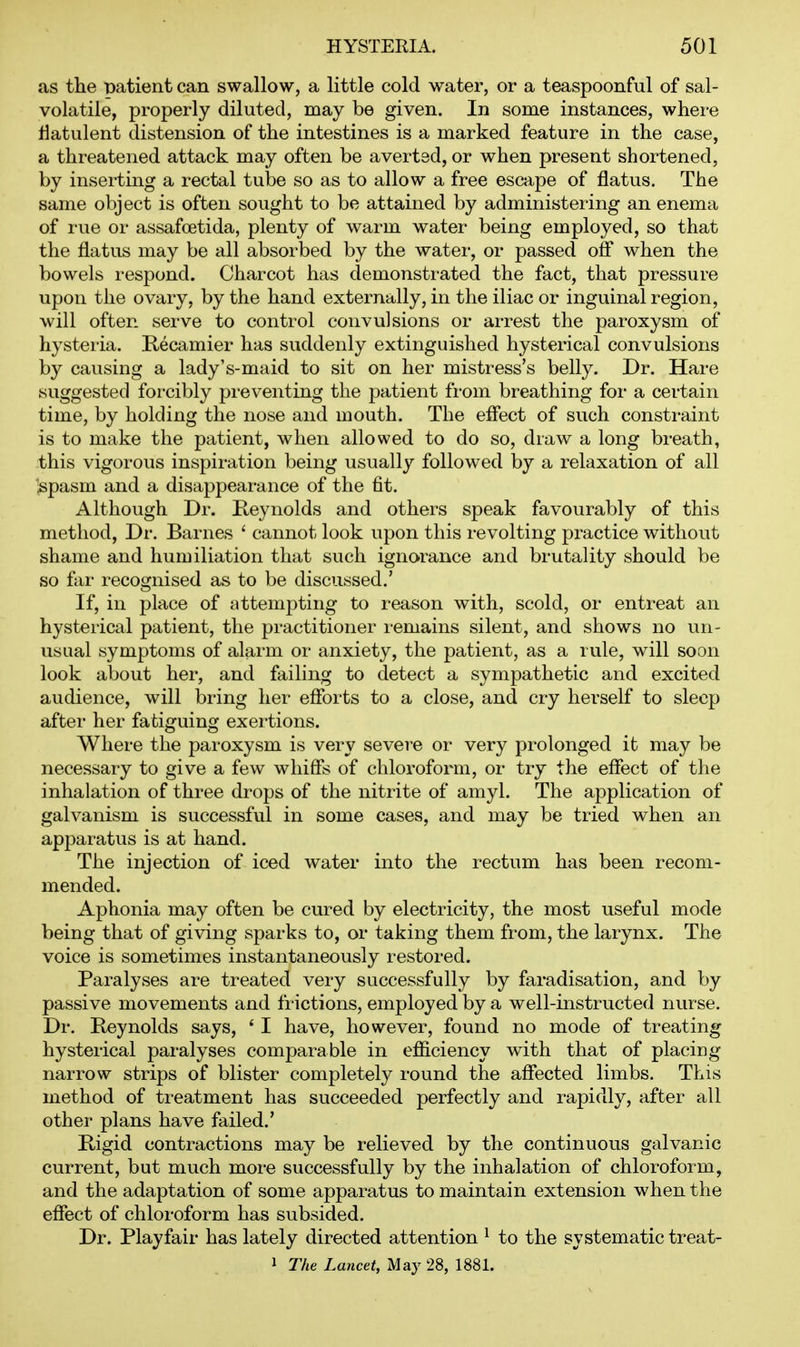 as the mtient can swallow, a little cold water, or a teaspoonful of sal- volatile, properly diluted, may be given. In some instances, where flatulent distension of the intestines is a marked feature in the case, a threatened attack may often be averted, or when present shortened, by inserting a rectal tube so as to allow a free escape of flatus. The same object is often sought to be attained by administering an enema of rue or assafoetida, plenty of warm water being employed, so that the flatus may be all absorbed by the water, or passed off when the bowels respond. Charcot has demonstrated the fact, that pressure upon the ovary, by the hand externally, in the iliac or inguinal region, will often serve to control convulsions or arrest the paroxysm of hysteria. Recamier has suddenly extinguished hysterical convulsions by causing a lady's-maid to sit on her mistress's belly. Dr. Hare suggested forcibly preventing the patient fi-om breathing for a certain time, by holding the nose and mouth. The efiect of such consti-aint is to make the patient, when allowed to do so, draw a long breath, this vigorous inspiration being usually followed by a relaxation of all ;spasm and a disappearance of the fit. Although Dr. Reynolds and others speak favourably of this method. Dr. Barnes ' cannot look upon this revolting practice without shame and humiliation that such ignorance and brutality should be so far recognised as to be discussed.' If, in place of attempting to reason with, scold, or entreat an hysteiical patient, the practitioner remains silent, and shows no un- usual symptoms of alarm or anxiety, the patient, as a rule, will soon look about her, and failing to detect a sympathetic and excited audience, will bring her efforts to a close, and cry herself to sleep after her fatiguing exertions. Where the paroxysm is very severe or very prolonged it may be necessary to give a few whiffs of chloroform, or try the effect of the inhalation of three drops of the nitrite of amyl. The application of galvanism is successful in some cases, and may be tried when an apparatus is at hand. The injection of iced water into the rectum has been recom- mended. Aphonia may often be cured by electricity, the most useful mode being that of giving sparks to, or taking them from, the larynx. The voice is sometimes instantaneously restored. Paralyses are treated very successfully by faradisation, and by passive movements and fi-ictions, employed by a well-instructed nurse. Dr. Reynolds says, ' I have, however, found no mode of treating hysterical paralyses comparable in efficiency with that of placing narrow strips of blister completely round the affected limbs. This method of treatment has succeeded perfectly and rapidly, after all other plans have failed.' Rigid contractions may be relieved by the continuous galvanic current, but much more successfully by the inhalation of chloroform, and the adaptation of some apparatus to maintain extension when the effect of chloroform has subsided. Dr. Playfair has lately directed attention ^ to the systematic treat- 1 The Lancet, May 28, 1881.