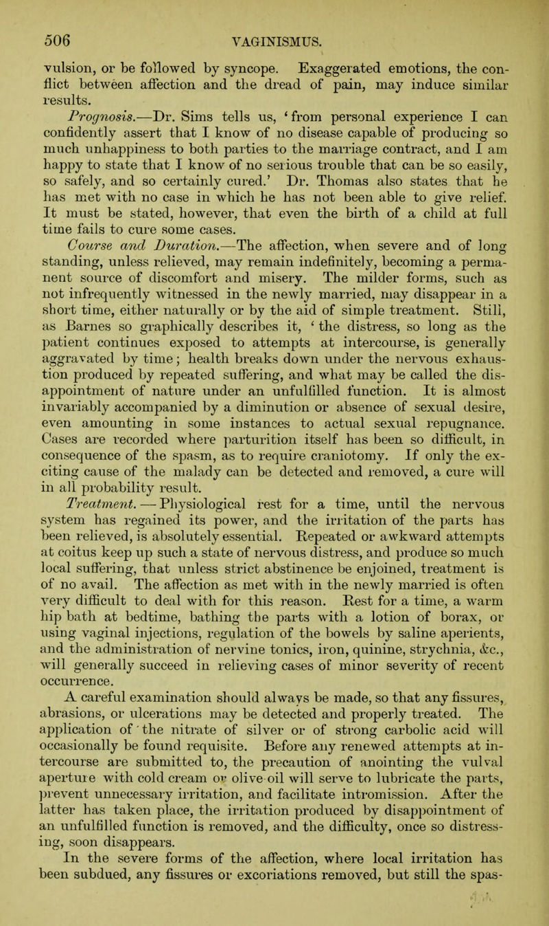 vulsion, or be followed by syncope. Exaggerated emotions, the con- flict between affection and the dread of pain, may induce similar results. Prognosis.—Dr. Sims tells us, * from personal experience I can confidently assert that I know of no disease capable of producing so much unhappiness to both parties to the marriage contract, and I am happy to state that I know of no serious trouble that can be so easily, so safely, and so certainly cured.' Dr. Thomas also states that he has met with no case in which he has not been able to give relief. It must be stated, however, that even the birth of a child at full time fails to cure some cases. Course and Duration.—The affection, when severe and of long standing, unless relieved, may remain indefinitely, becoming a perma- nent source of discomfort and misery. The milder forms, such as not infrequently witnessed in the newly married, may disappear in a short time, either naturally or by the aid of simple treatment. Still, as Barnes so graphically describes it, ' the distress, so long as the patient continues exposed to attempts at intercourse, is generally aggravated by time; health breaks down under the nervous exhaus- tion produced by repeated suffering, and what may be called the dis- appointment of nature under an unfulfilled function. It is almost invariably accompanied by a diminution or absence of sexual desire, even amounting in some instances to actual sexual repugnance. Cases are recorded where parturition itself has been so difficult, in consequence of the spasm, as to require craniotomy. If only the ex- citing cause of the malady can be detected and removed, a cure will in all probability result. Treatment. — Physiological rest for a time, until the nervous system has regained its power, and the irritation of the parts has been relieved, is absolutely essential. Repeated or awkward attempts at coitus keep up such a state of nervous distress, and produce so much local suffering, that unless strict abstinence be enjoined, treatment is of no avail. The affection as met with in the newly married is often very difficult to deal with for this reason. Rest for a time, a warm hip bath at bedtime, bathing the parts with a lotion of borax, or using vaginal injections, regulation of the bowels by saline aperients, and the administration of nervine tonics, iron, quinine, strychnia, kc, will generally succeed in relieving cases of minor severity of recent occurrence. A careful examination should always be made, so that any fissures, abrasions, or ulcerations may be detected and properly treated. The application of the nitrate of silver or of strong carbolic acid will occasionally be found requisite. Before any renewed attempts at in- tercourse are submitted to, the precaution of anointing the vulval aperture with cold cream or olive oil will serve to lubricate the parts, ))revent unnecessary irritation, and facilitate intromission. After the latter has taken place, the irritation produced by disappointment of an unfulfilled function is removed, and the difficulty, once so distress- ing, soon disappears. In the severe forms of the affection, where local irritation has been subdued, any fissures or excoriations removed, but still the spas-