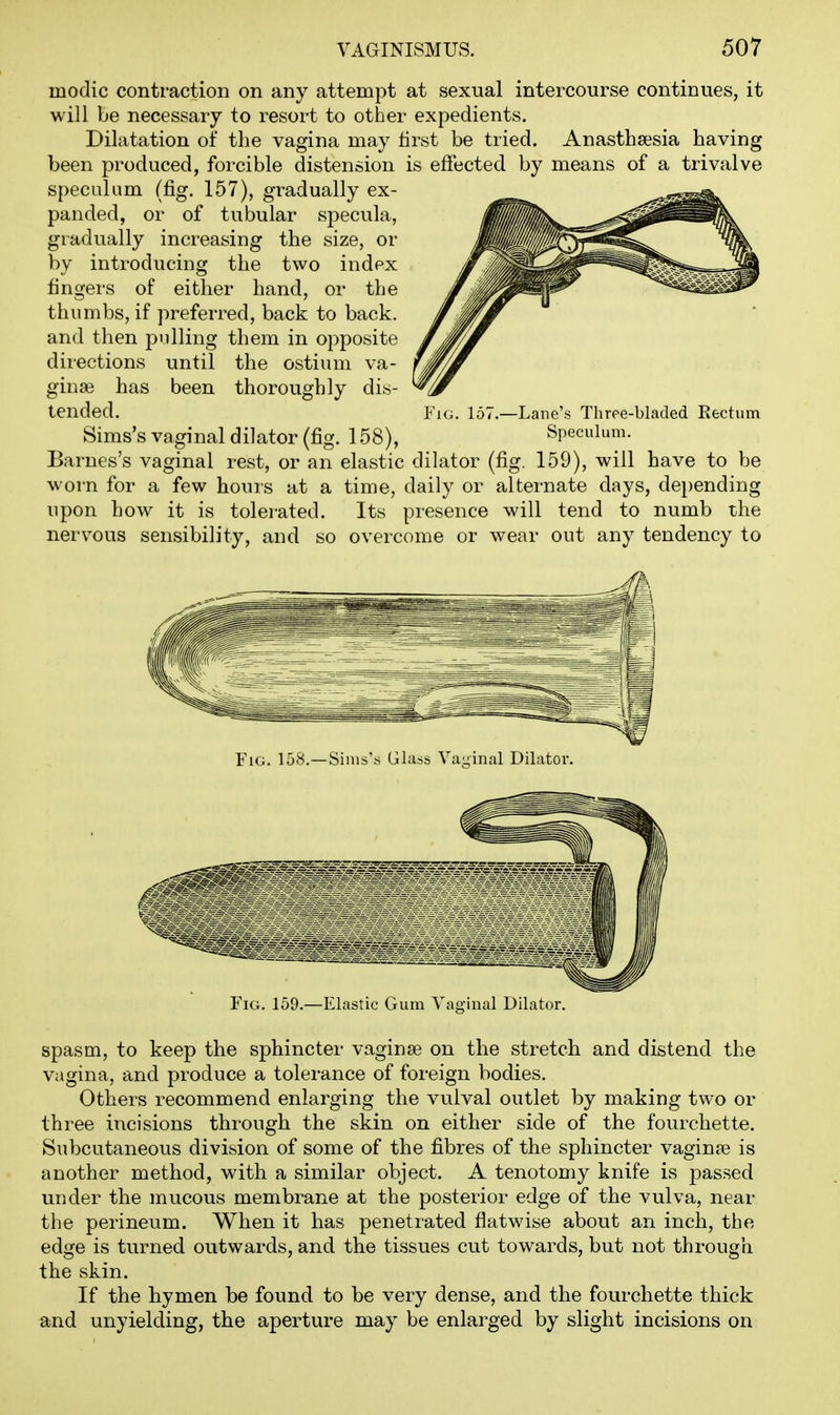 modic contraction on any attempt at sexual intercourse continues, it will be necessary to resort to other expedients. Dilatation of the vagina may first be tried. Anastha^sia having been produced, forcible distension is effected by means of a trivalve speculum (fig. 157), gradually ex- panded, or of tubular specula, gradually increasing the size, or by introducing the two index fingers of either hand, or the thumbs, if preferred, back to back, and then pulling them in opposite directions until the ostium va- ginae has been thoroughly dis- tended. Sims's vaginal dilator (fig. 158), Barnes's vaginal rest, or an elastic dilator (fig. 159), will have to be worn for a few hours at a time, daily or alternate days, depending upon how it is tolerated. Its presence will tend to numb the nervous sensibility, and so overcome or wear out any tendency to Fig. 151 -Lane's Thrpe-bladed Eectum Speculum. Fig. 158,—Sims's Glass Vai;inal Dilator. Fig. 159.—Elastic Gum Vaginal Dilator. spasm, to keep the sphincter vaginae on the stretch and distend the vagina, and produce a tolerance of foreign bodies. Others recommend enlarging the vulval outlet by making two or three incisions through the skin on either side of the fourchette. Subcutaneous division of some of the fibres of the sphincter vaginre is another method, with a similar object. A tenotomy knife is passed under the mucous membrane at the posterior edge of the vulva, near the perineum. When it has penetrated flatwise about an inch, the edge is turned outwards, and the tissues cut towards, but not through the skin. If the hymen be found to be very dense, and the fourchette thick and unyielding, the aperture may be enlarged by slight incisions on