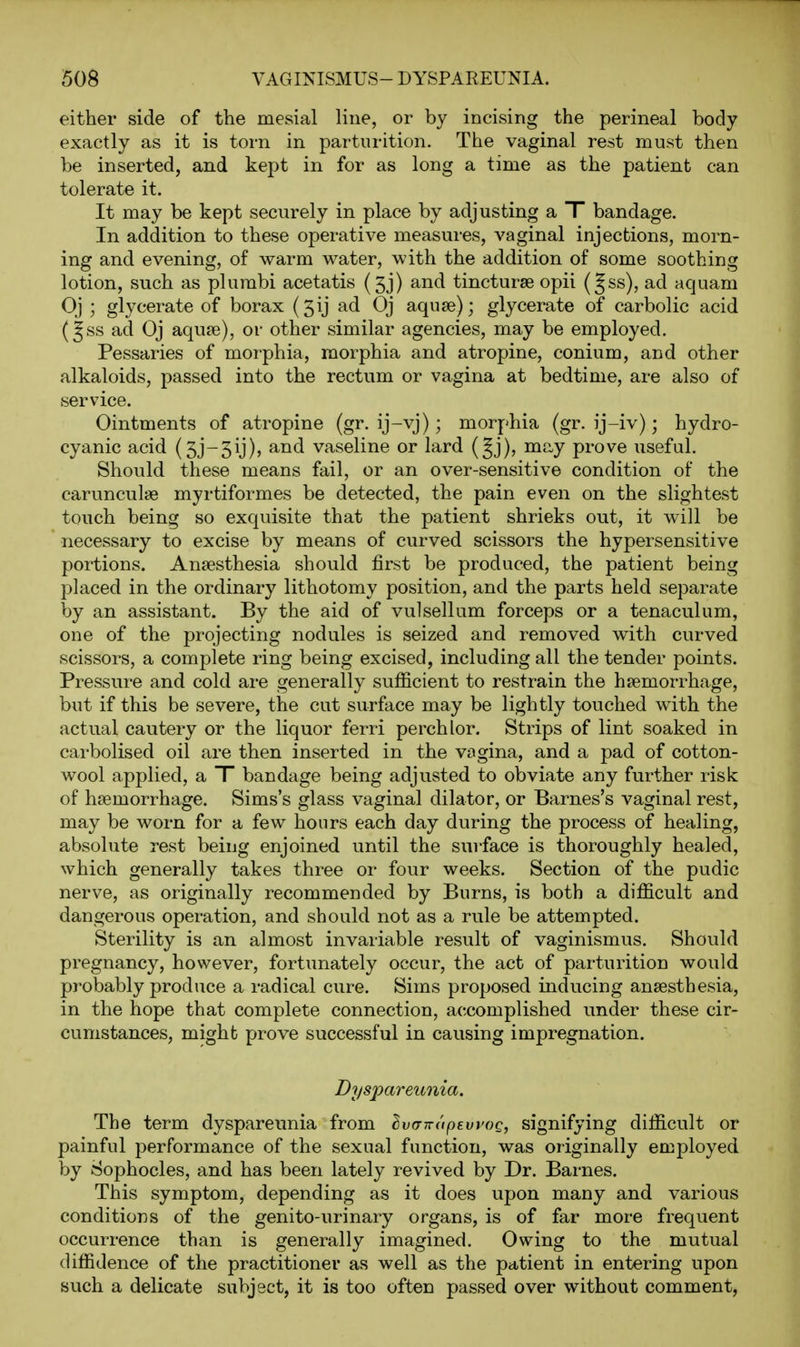 either side of the mesial line, or by incising the perineal body exactly as it is torn in parturition. The vaginal rest must then be inserted, and kept in for as long a time as the patient can tolerate it. It may be kept securely in place by adjusting a T bandage. In addition to these operative measures, vaginal injections, morn- ing and evening, of warm water, with the addition of some soothing lotion, such as plumbi acetatis (5j) and tincturse opii (Jss), ad aquam Oj ; glycerate of borax (5ij ad Oj aquae); glycerate of carbolic acid (^ss ad Oj aquje), or other similar agencies, may be employed. Pessaries of morphia, morphia and atropine, conium, and other alkaloids, passed into the rectum or vagina at bedtime, are also of service. Ointments of atropine (gr. ij-vj); morphia (gr. ij-iv); hydro- cyanic acid (3j-3ij), and vaseline or lard (§j), may prove useful. Should these means fail, or an over-sensitive condition of the carunculae myrtiformes be detected, the pain even on the slightest touch being so exquisite that the patient shrieks out, it will be necessary to excise by means of curved scissors the hypersensitive portions. Anaesthesia should first be produced, the patient being placed in the ordinary lithotomy position, and the parts held separate by an assistant. By the aid of vulsellum forceps or a tenaculum, one of the projecting nodules is seized and removed with curved scissors, a complete ring being excised, including all the tender points. Pressure and cold are generally sufficient to restrain the hiemorrhage, but if this be severe, the cut surface may be lightly touched with the actual cautery or the liquor ferri perch lor. Strips of lint soaked in carbolised oil are then inserted in the vngina, and a pad of cotton- wool applied, a T bandage being adjusted to obviate any further risk of haemorrhage. Sims's glass vaginal dilator, or Barnes's vaginal rest, may be worn for a few hours each day during the process of healing, absolute rest being enjoined until the surface is thoroughly healed, which generally takes three or four weeks. Section of the pudic nerve, as originally recommended by Burns, is both a difficult and dangerous operation, and should not as a rule be attempted. Sterility is an almost invariable result of vaginismus. Should pregnancy, however, fortiinately occur, the act of parturition would probably produce a radical cure. Sims proposed inducing anaesthesia, in the hope that complete connection, accomplished under these cir- cumstances, might prove successful in causing impregnation. Dyspareunia. The term dyspareunia from IvfnraptwoQ, signifying difficult or painful performance of the sexual function, was originally employed by Sophocles, and has been lately revived by Dr. Barnes. This symptom, depending as it does upon many and various conditions of the genito-urinary organs, is of far more frequent occurrence than is generally imagined. Owing to the mutual diffidence of the practitioner as well as the patient in entering upon such a delicate subject, it is too often passed over without comment.
