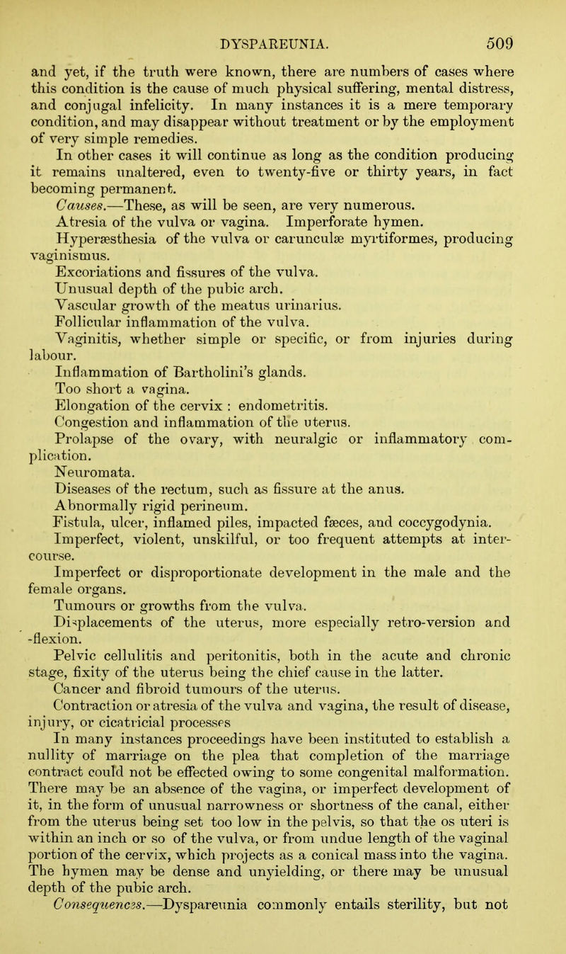 and yet, if the truth were known, there are numbers of cases where this condition is the cause of much physical suffering, mental distress, and conjugal infelicity. In many instances it is a mere temporary condition, and may disappear without treatment or by the employment of very simple remedies. In other cases it will continue as long as the condition producing it remains unaltered, even to twenty-five or thirty years, in fact becoming permanent. Causes.—These, as will be seen, are very numerous. Atresia of the vulva or vagina. Imperforate hymen. Hypersesthesia of the vulva or carunculie myrtiformes, producing vaginismus. Excoriations and fissures of the vulva. Unusual depth of the pubic arch. Vascular growth of the meatus urinarius. Follicular inflammation of the vulva. Vaginitis, whether simple or specific, or from injuries during labour. Inflammation of Bartholini's glands. Too short a vagina. Elongation of the cervix : endometritis. Congestion and inflammation of the uterus. Prolapse of the ovary, with neuralgic or inflammatory com- plication. Neuromata. Diseases of the rectum, such as fissure at the anus. Abnormally rigid perineum. Fistula, ulcer, inflamed piles, impacted fseces, and coccygodynia. Imperfect, violent, unskilful, or too frequent attempts at inter- course. Imperfect or disproportionate development in the male and the female organs. Tumours or growths from the vulva. Displacements of the uterus, more especially retro-version and -flexion. Pelvic cellulitis and peritonitis, both in the acute and chronic stage, fixity of the uterus being the chief cause in the latter. Cancer and fibroid tumours of the uterus. Contraction or atresia of the vulva and vagina, the result of disease, injury, or cicatricial processes In many instances proceedings have been instituted to establish a nullity of marriage on the plea that completion of the marriage contract could not be effected owing to some congenital malformation. There may be an absence of the vagina, or imperfect development of it, in the form of unusual narrowness or shortness of the canal, either from the viterus being set too low in the pelvis, so that the os uteri is within an inch or so of the vulva, or from undue length of the vaginal portion of the cervix, which projects as a conical mass into the vagina. The hymen may be dense and unyielding, or there may be unusual depth of the pubic arch. Consequenczs.—Dyspareunia commonly entails sterility, but not