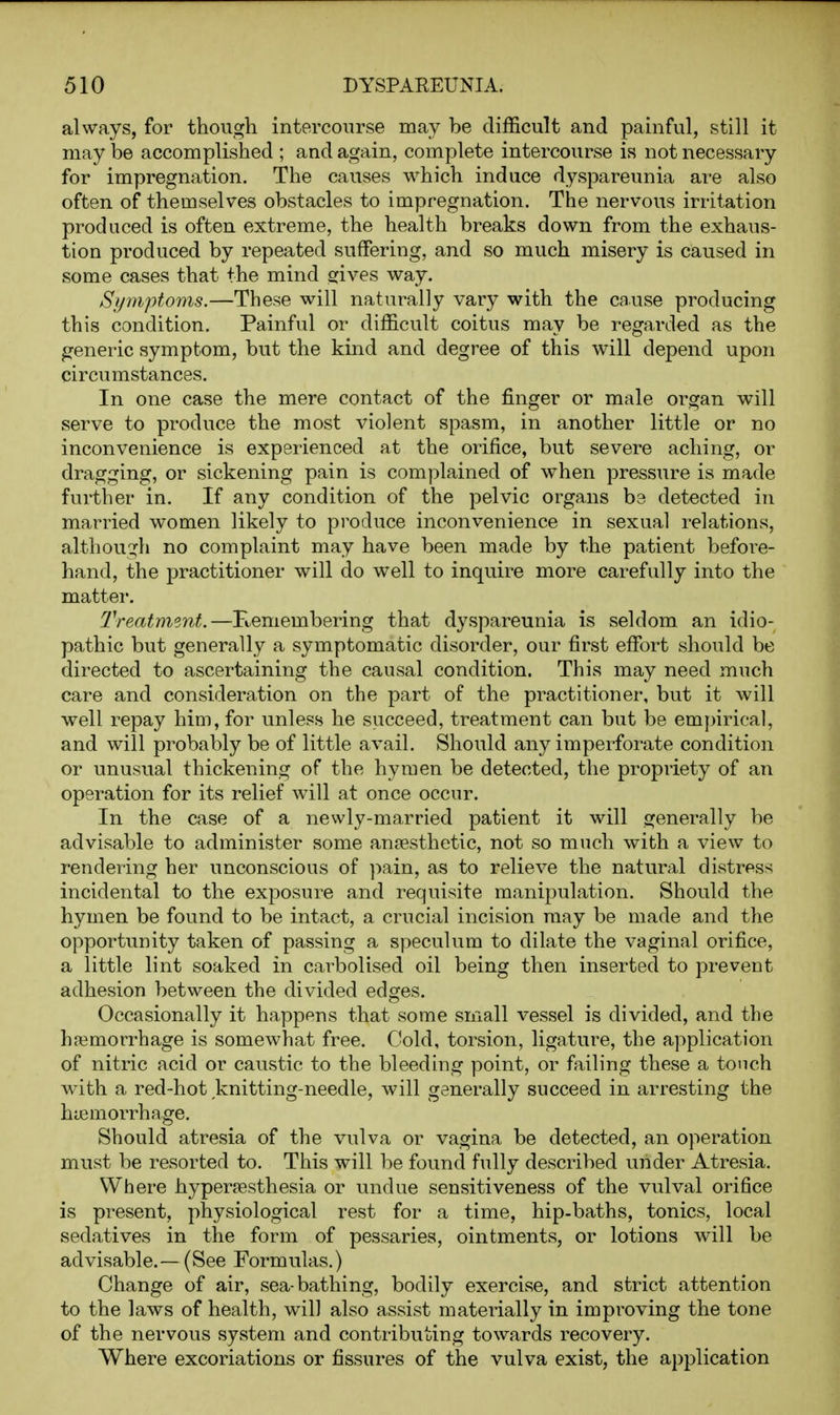 always, for though intercourse may be difficult and painful, still it may be accomplished ; and again, complete intercourse is not necessary for impregnation. The causes which induce dyspareunia are also often of themselves obstacles to impregnation. The nervous irritation produced is often extreme, the health breaks down from the exhaus- tion produced by repeated suffering, and so much misery is caused in some cases that the mind orives way. Symptoms.—These will naturally vary with the cause producing this condition. Painful or difficult coitus may be regarded as the fjeneric symptom, but the kind and degree of this will depend upon circumstances. In one case the mere contact of the finger or male organ will serve to produce the most violent spasm, in another little or no inconvenience is experienced at the orifice, but severe aching, or dragging, or sickening pain is complained of when pressure is made further in. If any condition of the pelvic organs be detected in married women likely to produce inconvenience in sexual relations, althou2:h no complaint may have been made by the patient before- hand, the practitioner will do well to inquire more carefully into the matter. Treatment.—Kemembering that dyspareunia is seldom an idio- pathic but generally a symptomatic disorder, our first effi3rt should be directed to ascertaining the causal condition. This may need much care and consideration on the part of the practitioner, but it will well repay him, for unless he succeed, treatment can but be empirical, and will probably be of little avail. Should any imperforate condition or unusual thickening of the hymen be detected, the propriety of an operation for its relief will at once occur. In the case of a newly-married patient it will generally be advisable to administer some anaesthetic, not so much with a view to rendering her unconscious of ]iain, as to relieve the natural distress incidental to the exposure and requisite manipulation. Should the hymen be found to be intact, a crucial incision may be made and the opportunity taken of passing a speculum to dilate the vaginal orifice, a little lint soaked in carbolised oil being then inserted to prevent adhesion between the divided edges. Occasionally it happens that some small vessel is divided, and the hajmorrhage is somewhat free. Cold, torsion, ligature, the application of nitric acid or caustic to the bleeding point, or failing these a touch with a red-hot knitting-needle, will generally succeed in arresting the haemorrhage. Should atresia of the vulva or vagina be detected, an operation must be resorted to. This will be found fully described under Atresia. Where hyperresthesia or undue sensitiveness of the vulval orifice is present, physiological rest for a time, hip-baths, tonics, local sedatives in the form of pessaries, ointments, or lotions will be advisable.—(See Formulas.) Change of air, sea-bathing, bodily exercise, and strict attention to the laws of health, will also assist materially in impi'oving the tone of the nervous system and contributing towards recovery. Where excoriations or fissures of the vulva exist, the application