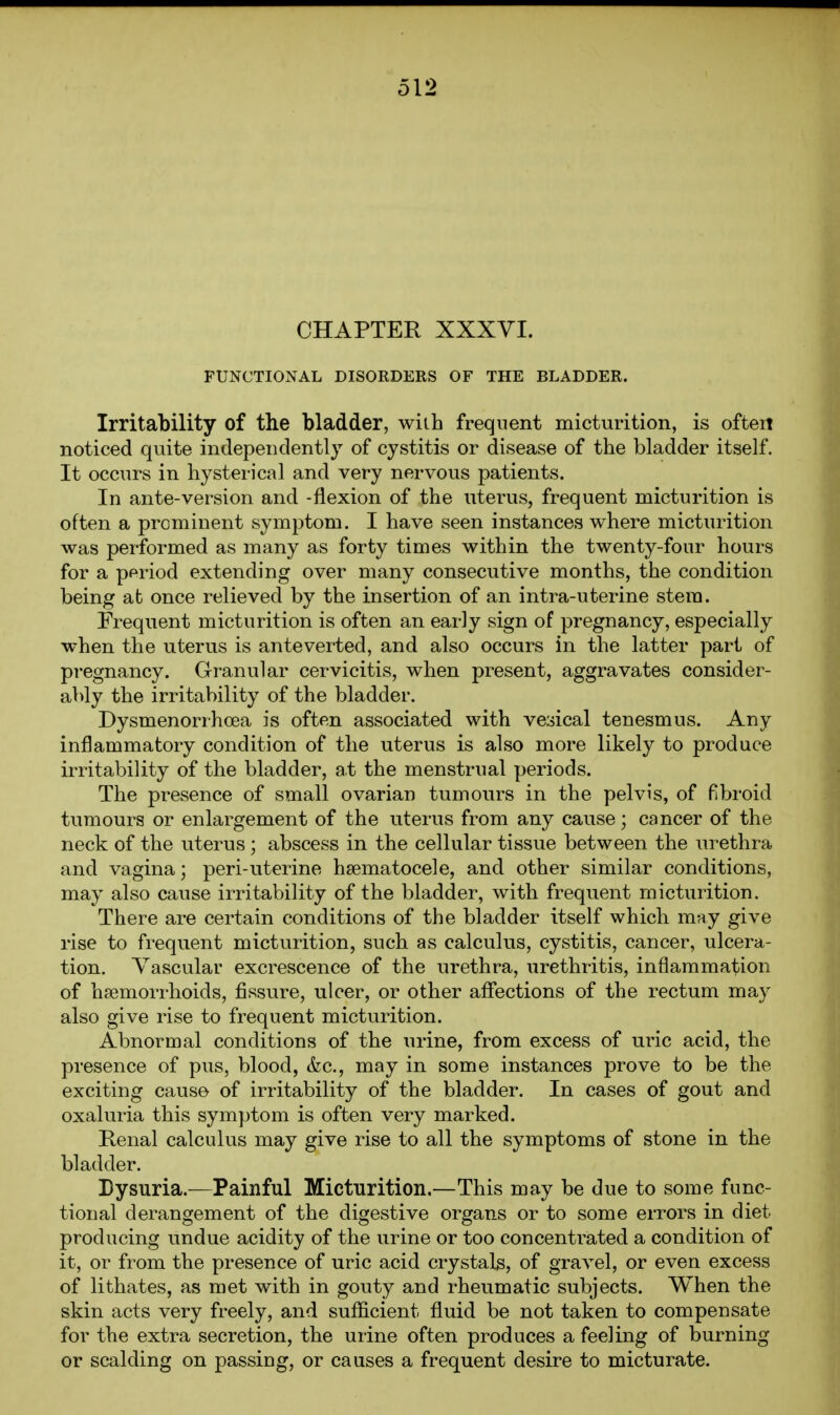 CHAPTER XXXVI. FUNCTIONAL DISORDERS OF THE BLADDER. Irritability of the bladder, with frequent micturition, is oftert noticed quite independently of cystitis or disease of the bladder itself. It occurs in hysterical and very nervous patients. In ante-version and -flexion of the uterus, frequent micturition is often a prominent symptom. I have seen instances where micturition was performed as many as forty times within the twenty-four hours for a ppriod extending over many consecutive months, the condition being at once relieved by the insertion of an intra-uterine stem. Frequent micturition is often an early sign of pregnancy, especially when the uterus is anteverted, and also occurs in the latter pari of pregnancy. Granular cervicitis, when present, aggravates consider- ably the irritability of the bladder. Dysmenorrhoea is often associated with vesical tenesmus. Any inflammatory condition of the uterus is also more likely to produce irritability of the bladder, at the menstrual periods. The presence of small ovarian tumours in the pelvis, of fibroid tumours or enlargement of the uterus from any cause; cancer of the neck of the uterus ; abscess in the cellular tissue between the urethra and vagina; peri-uterine hsematocele, and other similar conditions, may also cause irritability of the bladder, with frequent micturition. There are certain conditions of the bladder itself which may give rise to frequent micturition, such as calculus, cystitis, cancer, ulcera- tion. Vascular excrescence of the urethra, urethritis, inflammation of hfemorrhoids, fissure, ulcer, or other affections of the rectum may also give rise to frequent micturition. Abnormal conditions of the urine, from excess of uric acid, the presence of pus, blood, &c., may in some instances prove to be the exciting cause of irritability of the bladder. In cases of gout and oxaluria this symptom is often very marked. Kenal calculus may give rise to all the symptoms of stone in the bladder. Bysuria.—Painful Micturition.—This may be due to some func- tional derangement of the digestive organs or to some errors in diet producing undue acidity of the urine or too concentrated a condition of it, or from the presence of uric acid crystals, of graA^el, or even excess of lithates, as met with in gouty and rheumatic subjects. When the skin acts very freely, and sufficient fluid be not taken to compensate for the extra secretion, the urine often produces a feeling of burning or scalding on passing, or causes a frequent desire to micturate.