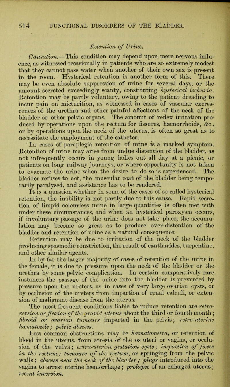 Retention of Urine. Causation.—This condition may depend upon mere nervous influ- ence, as witnessed occasionally in patients who are so extremely modest that they cannot pass water when another of their own sex is present in the room. Hysterical retention is another form of this. There may be even absolute suppression of urine for several days, or the amount secreted exceedingly scanty, constituting hysterical ischuria. Retention may be partly voluntary, owing to the patient dreading to incur pain on micturition, as witnessed in cases of vascular excres- cences of the urethra and other painful affections of the neck of the bladder or other pelvic organs. The amount of reflex irritation pro- duced by operations upon the rectum for fissures, haemorrhoids, &c., or by operations upon the neck of the uterus, is often so great as to necessitate the employment of the catheter. In cases of paraplegia retention of urine is a marked symptom. Ketention of urine may arise from undue distention of the bladder, as not infrequently occurs in young ladies out all day at a picnic, or patients on long railway journeys, or where opportunity is not taken to evacuate the urine when the desire to do so is experienced. The bladder refuses to act, the muscular coat of the bladder being tempo- rarily paralysed, and assistance has to be rendered. It is a question whether in some of the cases of so-called hysterical retention, the inability is not partly due to this cause. Kapid secre- tion of limpid colourless urine in large quantities is often met with under these circumstances, and when an hysterical paroxysm occurs, if involuntary passage of the urine does not take place, the accumu- lation may become so great as to produce over-distention of the bladder and retention of urine as a natural consequence. Ketention may be due to irritation of the neck of the bladder producing spasmodic constriction, the result of cantharides, turpentine, and other similar agents. In by far the larger majority of cases of retention of the urine in the female, it is due to pressure upon the neck of the bladder or the urethra by some pelvic complication. In certain comparatively rare instances the passage of the urine into the bladder is prevented by pressure upon the ureters, as in cases of very large ovarian cysts, or by occlusion of the ureters from impaction of renal calculi, or exten- sion of malignant disease from the uterus. The most frequent conditions liable to induce retention are retro- version or flexion of the gravid uteriis about the third or fourth month; fibroid or ovarian tumours impacted in the pelvis; retro-uterine hcematocele ; pelvic abscess. Less common obstructions may be hcematometra, or retention of blood in the uterus, from atresia of the os uteri or vagina, or occlu- sion of the vulva; extra-uterine gestation cysts ; impaction of faeces in the rectum; tumours of the rectum^ or springing from the pelvic walls ; abscess near the neck of the bladder ; plugs introduced into the vagina to arrest uterine haemorrhage; prolapse of an enlarged uterus; recent inversion.