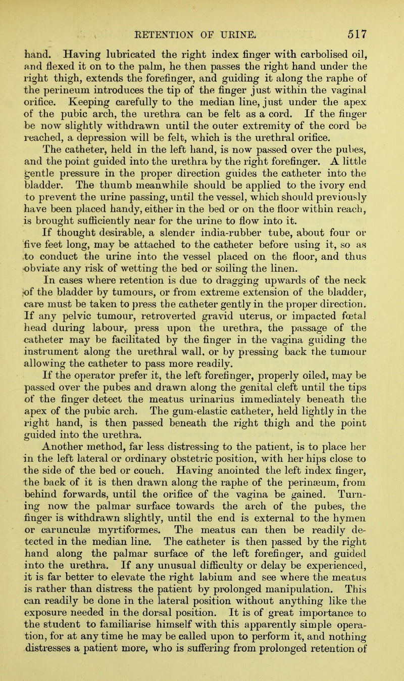 hand. Having lubricated the right index finger with carbolised oil, find flexed it on to the palm, he then passes the right hand under the light thigh, extends the forefinger, and guiding it along the raphe of the perineum introduces the tip of the finger just within the vaginal orifice. Keeping carefully to the median line, j ust under the apex of the pubic arch, the urethra can be felt as a cord. If the finger* be now slightly withdrawn until the outer extremity of the cord be reached, a depression will be felt, which is the urethral orifice. The catheter, held in the left hand, is now passed over the pubes, and the point guided into the urethra by the right forefinger. A little gentle pressure in the proper direction guides the catheter into the bladder. The thumb meanwhile should be applied to the ivory end to prevent the urine passing, until the vessel, which shoidd previously have been placed handy, either in the bed or on the floor within reach, is brought sufiiciently near for the urine to flow into it. If thought desirable, a slender india-rubber tube, about four or five feet long, may be attached to the catheter before using it, so as .to conduct the urine into the vessel placed on the floor, and thus ■obviate any risk of wetting the bed or soiling the linen. In cases where retention is due to dragging upwards of the neck -of the bladder by tumours, or from extreme extension of the bladder, care must be taken to })ress the catheter gently in the proper direction. If any pelvic tumour, retroverted gravid uterus, or impacted foetal head during labour, press upon the urethra, the passage of the catheter may be facilitated by the finger in the vagina guiding the instrument along the urethral wall, or by pressing back the tumour allowing the catheter to pass more readily. If the operator prefer it, the left forefinger, properly oiled, may be passed over the pubes and drawn along the genital cleft until the tips of the finger detect the meatus urinarius immediately beneath the apex of the pubic arch. The gum-elastic catheter, held lightly in the right hand, is then passed beneath the right thigh and the point guided into the urethra. Another method, far less distressing to the patient, is to place her in the left lateral or ordinary obstetric position, with her hips close to the side of the bed or couch. Having anointed the left index finger, the back of it is then drawn along the raphe of the perinieum, from behind forwards, until the orifice of the vagina be gained. Turn- ing now the palmar surface towards the arch of the pubes, the finger is withdrawn slightly, until the end is external to the hymen or carunculae myrtiformes. The meatus can then be readily de- tected in the median line. The catheter is then passed by the right hand along the palmar surface of the left forefinger, and guided into the urethra. If any unusual difficulty or delay be experienced, it is far better to elevate the right labium and see where the meatus is rather than distress the patient by prolonged manipulation. This can readily be done in the lateral position without anything like the exposure needed in the dorsal position. It is of great importance to the student to familiarise himself with this apparently simple opera- tion, for at anytime he may be called upon to perform it, and nothing distresses a patient more, who is sufiering from prolonged retention of