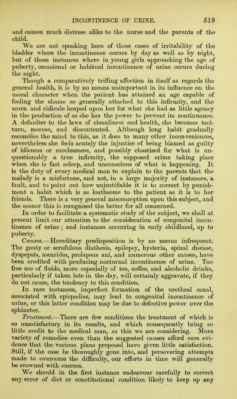and causes much distress alike to the nurse and the parents of the child. We are not speaking here of those cases of irritability of the bladder where the incontinence occurs by day as well as by night, but of those instances where in young girls approaching the age of puberty, occasional or habitual incontinence of urine occurs during the night. Though a comparatively trifling affection in itself as regards the general health, it is by no means unimportant in its influence on the moral character when the patient has attained an age capable of feeling the shame so generally attached to this infirmity, and the scorn and ridicule heaped upon her for what she had as little agency in the production of as she has the power to prevent its continuance. A defaulter to the laws of cleanliness and health, she becomes taci- turn, morose, and discontented. Although long habit gradually reconciles the mind to this, as it does to many other inconveniences, nevertheless she feels acutely the injustice of being blamed as guilty of idleness or carelessness, and possibly chastised for what is un- questionably a true infirmity, the supposed crime taking place when she is fast asleep, and unconscious of what is happening. It is the duty of every medical man to explain to the parents that the malady is a misfortune, and not, in a large majority of instances, a fault, and to point out how unjustifiable it is to correct by punish- ment a habit which is as loathsome to the patient as it is to her friends. There is a very general misconception upon this subject, and the sooner this is recognised the better for all concerned. In order to facilitate a systematic study of the subject, we shall at present limit our attention to the consideration of congenital incon- tinence of urine; and instances occurring in early childhood, up to puberty. Causes.—Hereditary predisposition is by no means infrequent. The gouty or scrofulous diathesis, epilepsy, hysteria, spinal disease, dyspepsia, ascarides, prolapsus ani, and numerous other causes, have been credited with producing nocturnal iBcontinence of urine. Too free use of fluids, more especially of tea, coflee, and alcoholic drinks, particularly if taken late in the day, will certainly aggravate, if they do not cause, the tendency to this condition. In rare instances, imperfect formation of the urethral canal, associated with epispadias, may lead to congenital incontinence of urine, or this latter condition may be due to defective power over the sphincter. Treatment.—There are few conditions the treatment of which is so unsatisfactory in its results, and which consequently bring so little credit to the medical man, as this we are considering. More variety of remedies even than the suggested causes aflbrd sure evi- dence that the various plans proposed have given little satisfaction. Still, if the case be thoroughly gone into, and persevering attempts made to overcome the difficulty, our efforts in time will generally be crowned with success. We should in the first instance endeavour carefully to correct any error of diet or constitutional condition likely to keep up any