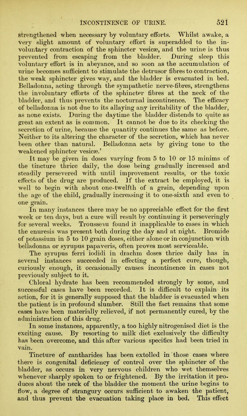 strengthened when necessary by voluntary efforts. Whilst awake, a very slight amount of voluntary effort is superadded to the in- voluntary contraction of the sphincter vesicae, and the urine is thus prevented from escaping from the bladder. During sleep this voluntary effort is in abeyance, and so soon as the accumulation of urine becomes sufficient to stimulate the detrusor fibres to contraction, the weak sphincter gives way, and the bladder is evacuated in bed. Belladonna, acting through the sympathetic nerve-fibres, strengthens the involuntary efforts of the sphincter fibres at the neck of the bladder, and thus prevents the nocturnal incontinence. The efficacy of belladonna is not due to its allaying an}'- irritability of the bladder, as none exists. During the daytime the bladder distends to quite as great an extent as is common. It cannot be due to its checking the secretion of urine, because the quantity continues the same as before. Neither to its altering the character of the secretion, which has never been other than natural. Belladonna acts by giving tone to the weakened sphincter vesica?.' It may be given in doses varying from 5 to 10 or 15 minims of the tincture thrice daily, the dose being gradually increased and steadily persevered with until improvement results, or the toxic effects of the drug are produced. If the extract be employed, it is well to begin with about one-twelfth of a grain, depending upon the age of the child, gradually increasing it to one-sixth and even to one grain. In many instances there may be no appreciable effect for the first week or ten days, but a cure will result by continuing it perseveringly for several weeks. Trousseiu found it inapplicable to cases in which the enuresis was present both during the day and at night. Bromide of potassium in 5 to 10 grain doses, either alone or in conjunction with belladonna or syrupus papaveris, often proves most serviceable. The syrupus ferri iodidi in drachm doses thrice daily has in several instances succeeded in effecting a perfect cure, though, curiously enough, it occasionally causes incontinence in cases not previously subject to it. Chloral hydrate has been recommended strongly by some, and successful cases have been recorded. It is difficult to explain its action, for it is generally supposed that the bladder is evacuated when the patient is in profound slumber. Still the fact remains that some cases have been materially relieved, if not permanently cured, by the administration of this drug. In some instances, apparently, a too highly nitrogenised diet is the exciting cause. By resorting to milk diet exclusively the difficulty has been overcome, and this after various specifics had been tried in vain. Tincture of cantharides has been extolled in those cases where there is congenital deficiency of control over the sphincter of the bladder, as occurs in very nervous children who wet themselves whenever sharply spoken to or frightened. By the irritation it pro- duces about the neck of the bladder the moment the urine begins to fiow, a degree of strangury occurs sufficient to awaken the patient, and thus prevent the evacuation taking place in bed. This effect