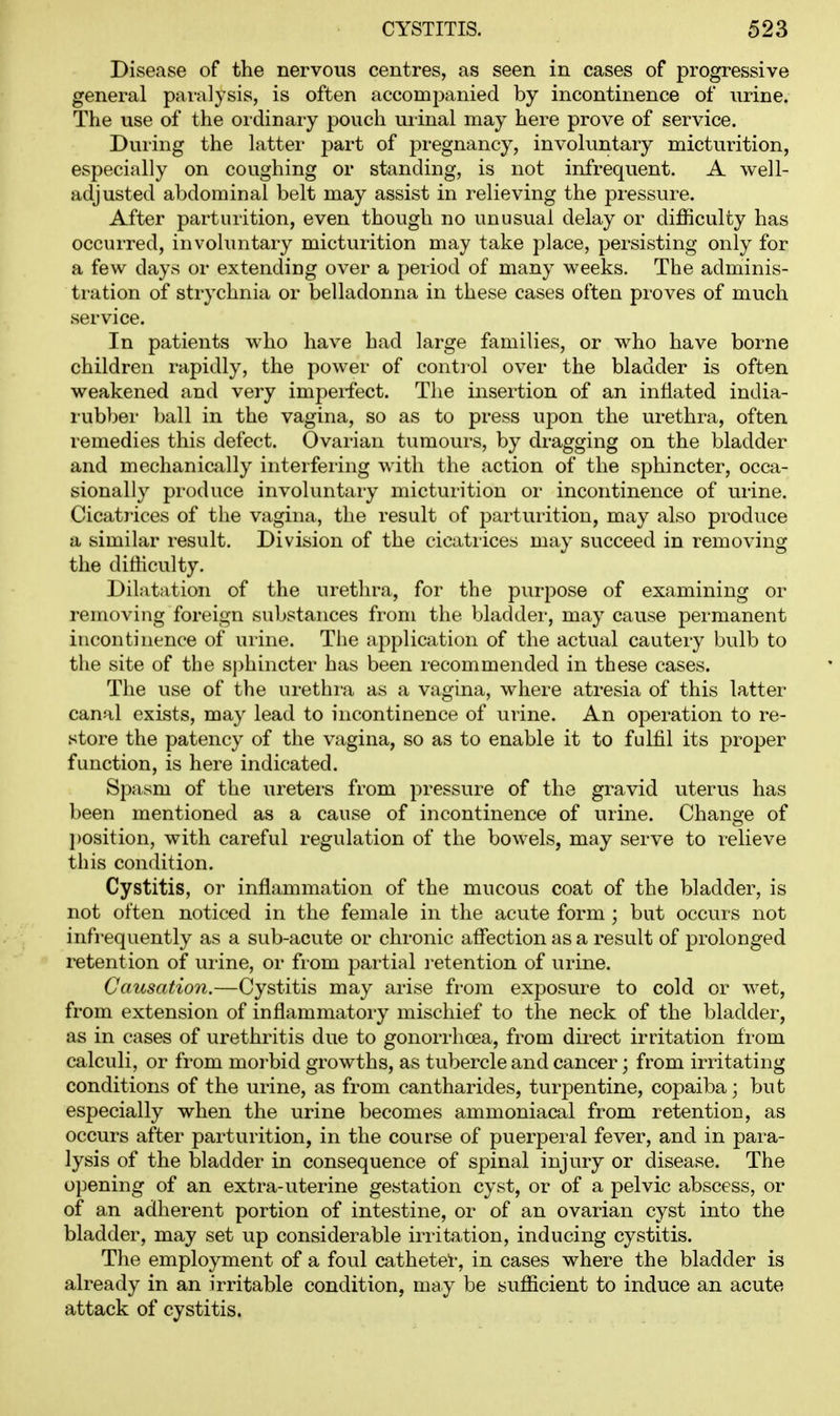 Disease of the nervous centres, as seen in cases of progressive general pai-a]ysis, is often accompanied by incontinence of urine. The use of the ordinary pouch uiinal may here prove of service. Dui'ing the latter part of pregnancy, involuntary micturition, especially on coughing or standing, is not infrequent. A well- adjusted abdominal belt may assist in relieving the pressure. After parturition, even though no unusual delay or difficulty has occurred, involuntary micturition may take place, persisting only for a few days or extending over a period of many weeks. The adminis- tration of strychnia or belladonna in these cases often proves of much service. In patients who have had large families, or who have borne children rapidly, the power of control over the bladder is often weakened and very impeifect. The insertion of an inflated india- rubber ball in the vagina, so as to press upon the urethra, often remedies this defect. Ovarian tumours, by dragging on the bladder and mechanically interfering with the action of the sphincter, occa- sionally produce involuntary micturition or incontinence of urine. Cicatrices of the vagina, the result of parturition, may also produce a similar result. Division of the cicatrices may succeed in removing the difficulty. Dilatation of the urethra, for the purpose of examining or removing foreign substances from the bladder, may cause permanent incontinence of urine. The application of the actual cautery bulb to the site of the sphincter has been recommended in these cases. The use of the nrethi-a as a vagina, where atresia of this latter canal exists, may lead to incontinence of urine. An operation to re- store the patency of the vagina, so as to enable it to fulfil its proper function, is here indicated. Spasm of the ureters from pressure of the gravid uterus has been mentioned as a cause of incontinence of urine. Change of position, with careful regulation of the bowels, may serve to relieve this condition. Cystitis, or inflammation of the mucous coat of the bladder, is not often noticed in the female in the acute form ; but occurs not infrequently as a sub-acute or chronic affection as a result of prolonged retention of ui-ine, or from partial i-etention of urine. Causation.—Cystitis may arise from exposure to cold or wet, from extension of inflammatory mischief to the neck of the bladder, as in cases of urethritis due to gonorrhoea, from direct irritation from calculi, or from morbid growths, as tubercle and cancer; from irritating conditions of the urine, as from cantharides, turpentine, copaiba; but especially when the urine becomes ammoniacal from retention, as occurs after parturition, in the course of puerperal fever, and in para- lysis of the bladder in consequence of spinal injury or disease. The opening of an extra-uterine gestation cyst, or of a pelvic abscess, or of an adherent portion of intestine, or of an ovarian cyst into the bladder, may set up considerable irritation, inducing cystitis. The employment of a foul catheter, in cases where the bladder is already in an irritable condition, may be sufficient to induce an acute attack of cystitis.
