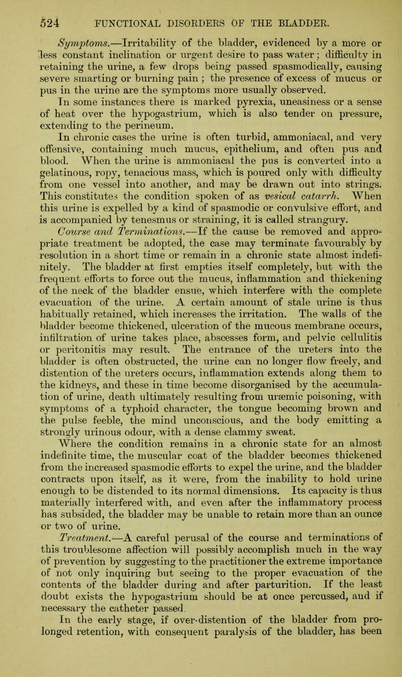 Symptoms.—Irritability of the bladder, evidenced by a more or •less constant inclination or urgent desire to pass water; difficulty in retaining the urine, a few drops being passed spasmodically, causing severe smarting or burning pain ; the presence of excess of mucus or pus in the urine are the symptoms more usually observed. Tn some instances there is marked pyrexia, uneasiness or a sense of heat over the hypogastrium, which is also tender on pressure, extending to the perineum. In chronic cases the urine is often turbid, ammoniacal, and very offensive, containing much mucus, epithelium, and often pus and blood. When the urine is ammoniacal the pus is converted into a gelatinous, ropy, tenacious mass, which is poured only with difficulty from one vessel into another, and may be drawn out into strings. This constitutes the condition spoken of as vesical catarrh. When this urine is expelled by a kind of spasmodic or convulsive effort, and is accompanied by tenesmus or straining, it is called strangury. Course and TerminaMons.—If the cause be removed and appro- priate treatment be adopted, the case may terminate favourably by resolution in a short time or remain in a chronic state almost indefi- nitely. The bladder at first empties itself completely, but with the frequent efforts to force out the mucus, inflammation and thickening of the neck of the bladder ensue, which interfere with the complete evacuation of the urine. A certain amount of stale urine is thus habitually retained, which increases the irritation. The walls of the bladder become thickened, ulceration of the mucous membrane occurs, infiltration of urine takes place, abscesses form, and pelvic cellulitis or peritonitis may result. The entrance of the ureters into the bladder is often obstructed, the urine can no longer flow freely, and distention of the ureters occurs, inflammation extends along them to the kidneys, and these in time become disorganised by the accumula- tion of urine, death ultimately resulting from ursemic poisoning, with symptoms of a typhoid character, the tongue becoming brown and the pulse feeble, the mind unconscious, and the body emitting a strongly urinous odour, with a dense clammy sweat. Where the condition remains in a chronic state for an almost indefinite time, the muscular coat of the bladder becomes thickelied from the increased spasmodic efforts to expel the urine, and the bladder contracts upon itself, as it were, from the inability to hold urine enough to be distended to its normal dimensions. Its capacity is thus materially interfered with, and even after the inflammatory process has subsided, the bladder may be unable to retain more than an ounce or two of urine. Treatment.—A careful perusal of the course and terminations of this troublesome affection will possibly accomplish much in the way of prevention by suggesting to the practitioner the extreme importance of not only inquiring but seeing to the proper evacuation of the contents of the bladder during and after parturition. If the least doubt exists the hypogastrium should be at once percussed, and if necessary the catheter passed. In the early stage, if over-distention of the bladder from pro- longed retention, with consequent paralysis of the bladder, has been