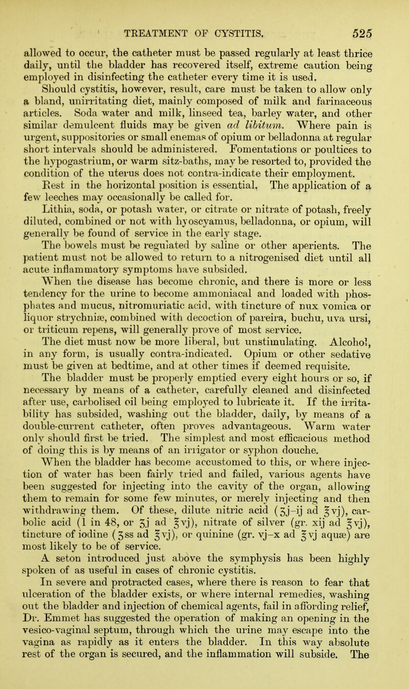 allowed to occur, the catheter must be passed regularly at least thrice daily, until the bladder has recovered itself, extreme caution being employed in disinfecting the catheter every time it is used. Should cystitis, however, result, care must be taken to allow only a bland, unirritating diet, mainly composed of milk and farinaceous articles. Soda water and milk, linseed tea, barley water, and other similar demulcent fluids may be given ad libitum. Where pain is urgent, suppositories or small enemas of opium or belladonna at regular short intervals should be administered. Fomentations or poultices to the hypogastrium, or warm sitz-baths, may be resorted to, provided the condition of the uterus does not contra-indicate their employment. Eest in the horizontal position is essential. The application of a few leeches may occasionally be called for. Lithia, soda, or potash water, or citrate or nitrate of potash, freely diluted, combined or not with hyoscyamus, belladonna, or opium, will generally be found of service in the early stage. The bowels must be regulated by saline or other aperients. The patient must not be allowed to return to a nitrogenised diet until all acute inflammatory symptoms have subsided. When the disease has become chronic, and there is more or less tendency for the urine to become ammoniacal and loaded with ])hos- phates and mucus, nitromuriatic acid, with tincture of nux vomica or liquor strychnia^, combined with decoction of pareira, buchu, uva ursi, or triticum repens, will generally prove of most service. The diet must now be more liberal, but unstimulating. Alcohol, in any form, is usually contra-indicated. Opium or other sedative must be given at bedtime, and at other times if deemed requisite. The bladder must be properly emptied every eight hours or so, if necessary by means of a catheter, carefully cleaned and disinfected after use, carbolised oil being employed to lubricate it. If the irrita- bility has subsided, washing out the bladder, daily, by means of a double-current catheter, often proves advantageous. Warm water only should first be tried. The simplest and most eflScacious method of doing this is by means of an iriigator or syphon douche. When the bladder has become accustomed to this, or where injec- tion of water has been fairly tried and failed, various agents have been suggested for injecting into the cavity of the organ, allowing them to remain for some few minutes, or merely injecting and then withdrawing them. Of these, dilute nitric acid (5j-ij ad §vj), car- bolic acid (1 in 48, or 5j ad Jvj), nitrate of silver (gr. xij ad §vj), tincture of iodine (gss ad J^^), or quinine (gr. vj-x ad |vj aquas) are most likely to be of service. A seton introduced just above the symphysis has been highly spoken of as useful in cases of chronic cystitis. In severe and protracted cases, where there is reason to fear that ulceration of the bladder exists, or where internal remedies, washing out the bladder and injection of chemical agents, fail in afiTording relief, Dr. Emmet has suggested the operation of making an opening in the vesico-vaginal septum, through which the urine may escape into the vagina as rapidly as it enters the bladder. In this way absolute rest of the organ is secured, and the inflammation will subside. The