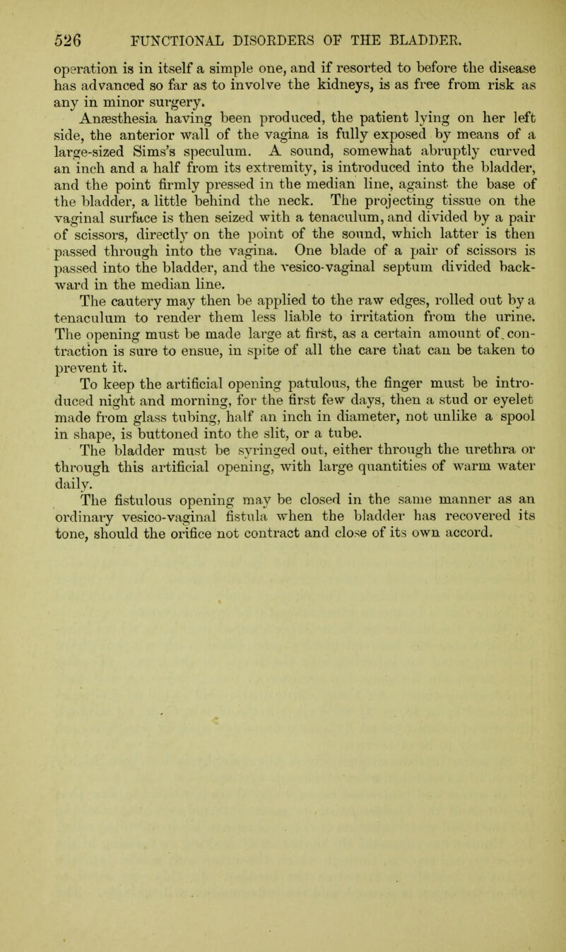 operation is in itself a simple one, and if resorted to before the disease has advanced so far as to involve the kidneys, is as free from risk as any in minor surgery. Anaesthesia having been produced, the patient lying on her left side, the anterior wall of the vagina is fully exposed by means of a large-sized Sims's speculum. A sound, somewhat abruptly curved an inch and a half from its extremity, is introduced into the bladder, and the point firmly pressed in the median line, against the base of the bladder, a little behind the neck. The projecting tissue on the vaginal surface is then seized with a tenaculum, and divided by a pair of scissors, directly on the point of the sound, which latter is then passed through into the vagina. One blade of a pair of scissors is passed into the bladder, and the vesico-vaginal septum divided back- ward in the median line. The cautery may then be applied to the raw edges, rolled out by a tenaculum to render them less liable to irritation from the urine. The opening must be made large at first, as a certain amount of, con- traction is sure to ensue, in spite of all the care tiiat can be taken to prevent it. To keep the artificial opening patulous, the finger must be intro- duced night and morning, for the first few days, then a stud or eyelet made from glass tubing, half an inch in diameter, not unlike a spool in shape, is buttoned into the slit, or a tube. The bladder must be syringed out, either through the urethra or through this artificial opening, with large quantities of warm water daily. The fistulous opening may be closed in the same manner as an ordinary vesico-vaginal fistula when the bladder has recovered its tone, should the orifice not contract and close of its own accord.