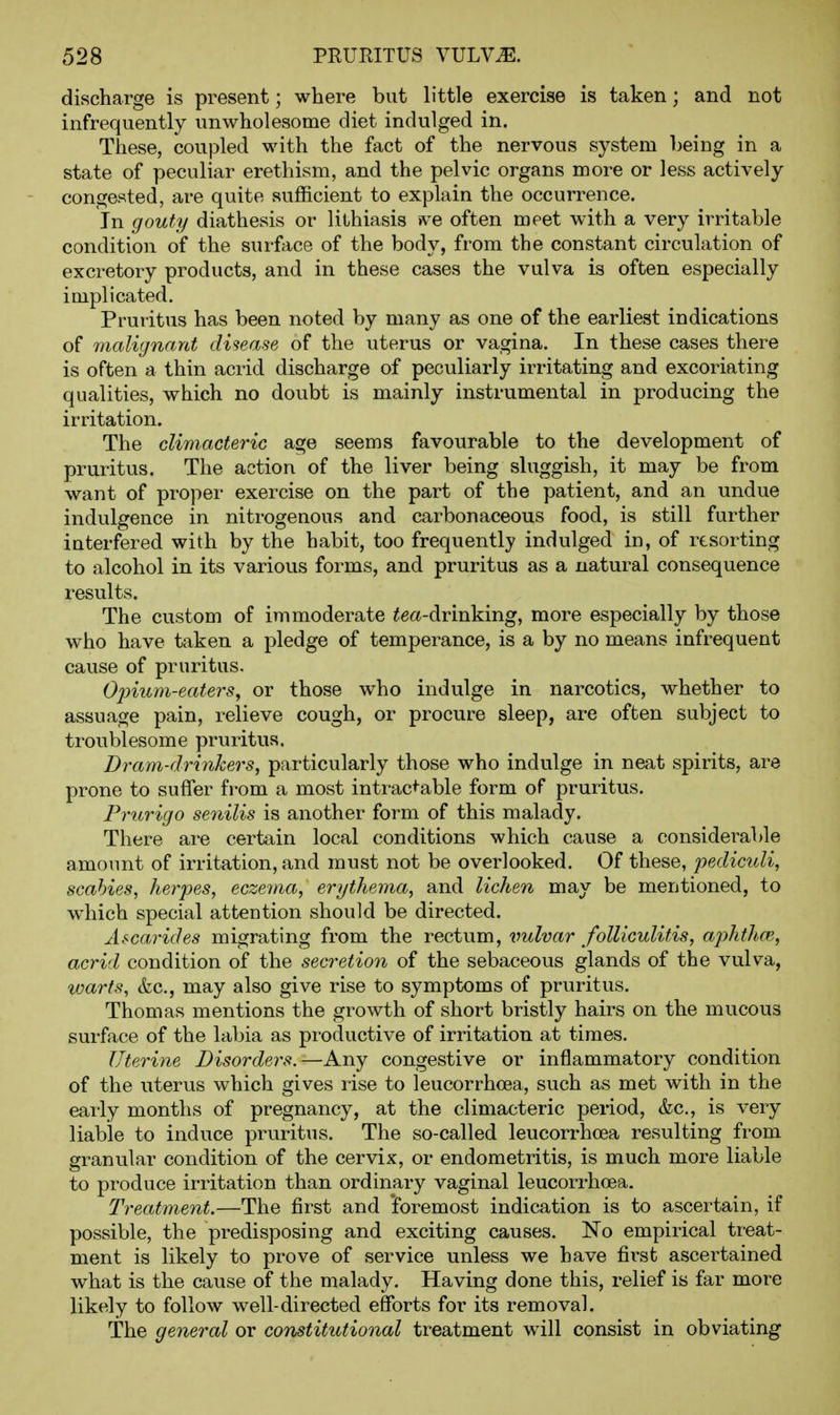 discharge is present; where but little exercise is taken; and not infrequently unwholesome diet indulged in. These, coupled with the fact of the nervous system being in a state of peculiar erethism, and the pelvic organs more or less actively congested, are quite sufficient to explain the occurrence. In gouty diathesis or lithiasis >v'e often meet with a very irritable condition of the surface of the body, from the constant circulation of excretory products, and in these cases the vulva is often especially implicated. Pruritus has been noted by many as one of the earliest indications of malignant disease of the uterus or vagina. In these cases there is often a thin acrid discharge of peculiarly irritating and excoriating qualities, which no doubt is mainly instrumental in producing the irritation. The climacteric age seems favourable to the development of pruritus. The action of the liver being sluggish, it may be from want of proper exercise on the part of the patient, and an undue indulgence in nitrogenous and carbonaceous food, is still further interfered with by the habit, too frequently indulged in, of resorting to alcohol in its various forms, and pruritus as a natural consequence results. The custom of immoderate ^ea-drinking, more especially by those who have taken a pledge of temperance, is a by no means infrequent cause of pruritus. Ojoium-eatei's, or those who indulge in narcotics, whether to assuage pain, relieve cough, or procure sleep, are often subject to troublesome pruritus. Dram-driyikers, particularly those who indulge in neat spirits, are prone to suffer from a most intractable form of pruritus. Prurigo senilis is another form of this malady. There are certain local conditions which cause a considerable amount of irritation, and must not be overlooked. Of these, pediculi, scabies, herpes, eczema, erythema, and lichen may be mentioned, to which special attention should be directed. Ascarides migrating from the rectum, \mlvar folliculitis, aphthcB, acrid condition of the secretion of the sebaceous glands of the vulva, warts, &c., may also give rise to symptoms of pruritus. Thomas mentions the growth of short bristly hairs on the mucous surface of the labia as productive of irritation at times. Uterine Disorders.—Any congestive or inflammatory condition of the uterus which gives rise to leucorrhoea, such as met with in the early months of pregnancy, at the climacteric period, &c., is very liable to induce pruritus. The so-called leucorrhoea resulting from granular condition of the cervix, or endometritis, is much more liable to produce irritation than ordinary vaginal leucorrhoea. Treatment.—The first and 'foremost indication is to ascertain, if possible, the predisposing and exciting causes. No empirical treat- ment is likely to prove of service unless we have first ascertained what is the cause of the malady. Having done this, relief is far more likely to follow well-directed efforts for its removal. The general or constitutional treatment will consist in obviating