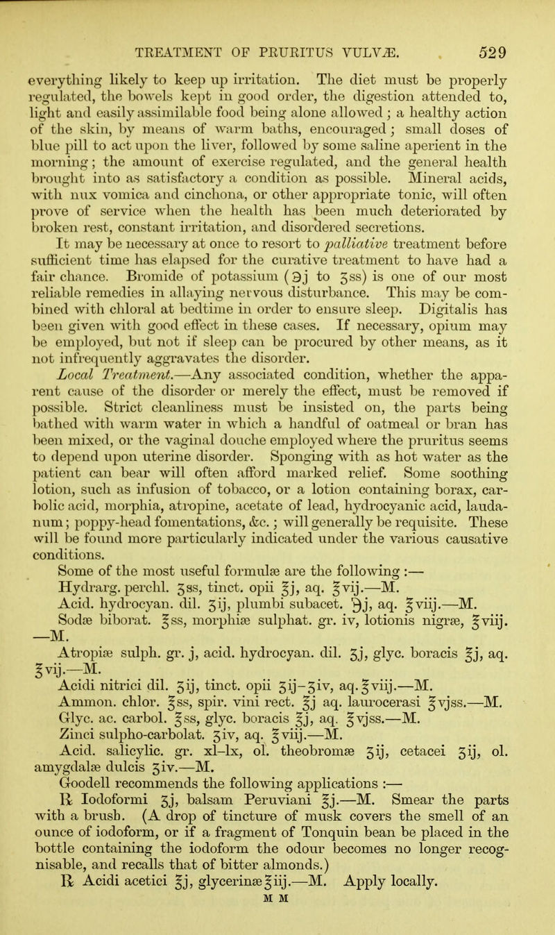 everything likely to keep up irritation. The diet must be properly i-egulated, the bowels kept in good order, the digestion attended to, light and easily assimilable food being alone allowed ; a healthy action of the skin, by means of warm baths, encouraged ; small doses of blue pill to act upcni the liver, followed by some saline aperient in the morning; the amount of exercise regulated, and the general health bi'ought into as satisfactory a condition as possible. Mineral acids, with nux vomica and cinchona, or other appropriate tonic, will often prove of service when the health has been much deteriorated by broken rest, constant irritation, and disordered secretions. It may be necessary at once to resort to palliative treatment before sufficient time has elapsed for the curative treatment to have had a fair chance. Bromide of potassium (3j to 5ss) is one of our most reliable remedies in allaying nervous disturbance. This may be com- bined with chloral at bedtime in order to ensure sleep. Digitalis has been given with good effect in these cases. If necessary, opium may be employed, but not if sleep can be procured by other means, as it not infi-equently aggravates the disorder. Local Treatment.—Any associated condition, whether the appa- rent cause of the disorder or merely the effect, must be removed if possible. Strict cleanliness must be insisted on, the parts being bathed with warm water in which a handful of oatmeal or bran has been mixed, or the vaginal douche emjjioyed where the pruritus seems to depend upon uterine disorder. Sponging with as hot water as the patient can bear will often afford marked relief. Some soothing lotion, such as infusion of tobacco, or a lotion containing borax, car- bolic acid, morphia, atropine, acetate of lead, hydrocyanic acid, lauda- num ; poppy-head fomentations, &c.; will generally be requisite. These will be found more particularly indicated under the various causative conditions. Some of the most useful formulae are the following :— Hydrarg. perchl. 5ss, tinct. opii Jj, aq. §vij.—M. Acid, hydrocyan. dil. 5ij, plumbi subacet. Qj^ S'^iij-— Sodre biborat. Jss, morphias sulphat. gr. iv, lotionis nigrse, Jviij. —M. Atropise sulph. gr. j, acid, hydrocyan. dil. 5jj glyc boracis Jj, aq. gvij.—M. Acidi nitrici dil. gij? tinct. opii 5ij-5iv, aq.Jviij.—M. Ammon. chlor. Jss, spir. vini rect. Jj aq. laurocerasi §vjss.—M. Glyc. ac. carbol. gss, glyc. boracis aq. Jvjss.—M. Zinci sulpho-carbolat. 5iv, aq. §viij.—M. Acid, salicylic, gr. xl-lx, ol. theobromse 5ij, cetacei 5ij, ol. amygdalae dulcis 5iv.—M. Goodell recommends the following aj^plications :— Iodoform! 5j, balsam Peruviani Jj.—M. Smear the parts with a brush. (A drop of tincture of musk covers the smell of an ounce of iodoform, or if a fragment of Tonquin bean be placed in the bottle containing the iodoform the odour becomes no longer recog- nisable, and recalls that of bitter almonds.) R Acidi acetici glycerinse Jiij.—M. Apply locally. M M