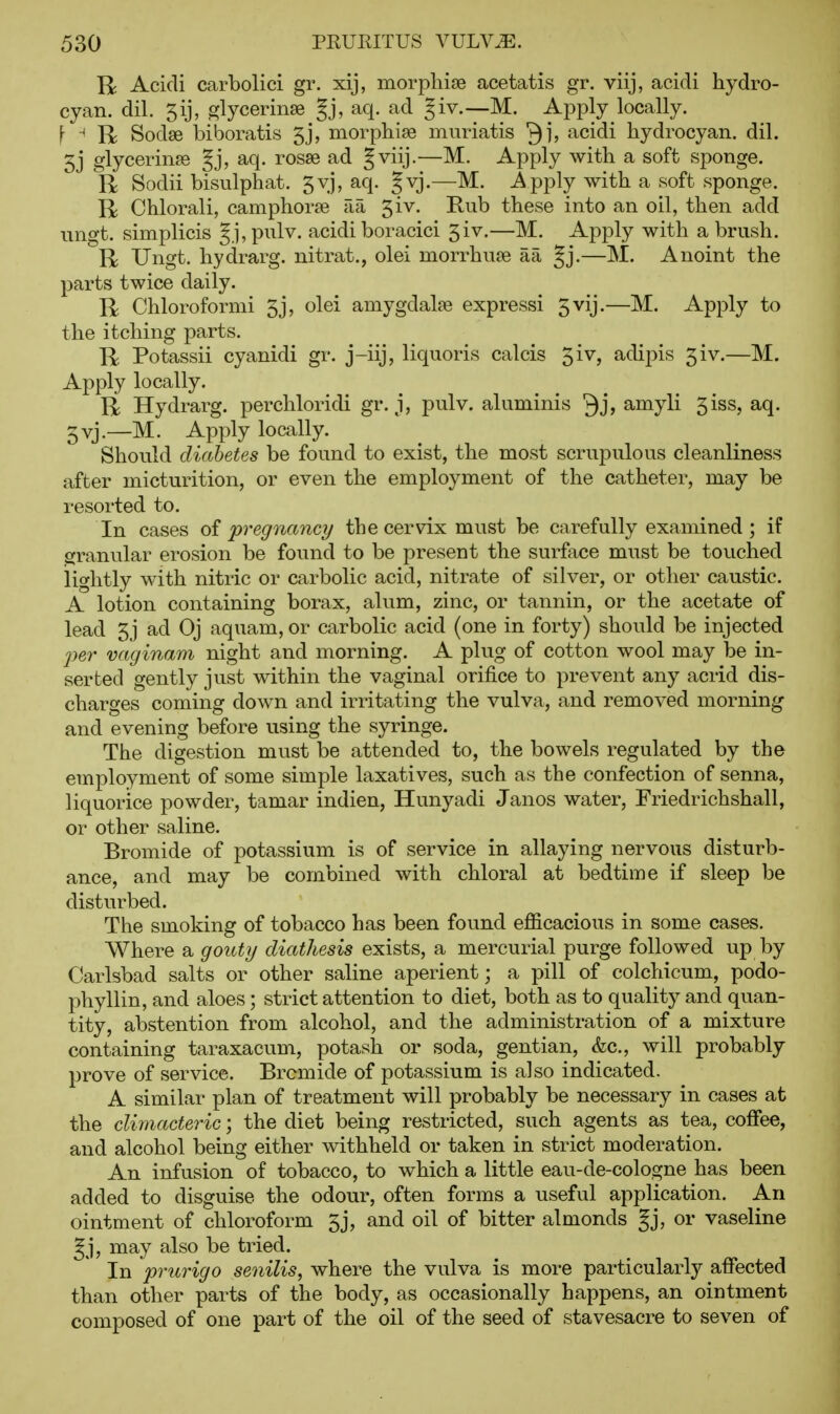 R Acidi carbolici gr. xij, morpliise acetatis gr. viij, acidi hydro- cyan, dil. 5ij, glycerinse Jj, aq. ad giv,—M. Apply locally. f ^ R Sodse biboratis 5j, morpliise mnriatis Qj, acidi hydrocyan. dil. 5j glycerines Jj, aq. rosse ad |viij.—M. Apply with a soft sponge. R Sodii bisulphat. gvj, aq. gvj.—M. i^pply with a soft sponge. R Chlorali, camphorse aa ^iv. Rub these into an oil, then add ungt. simplicis Jj, pulv. acidi boracici 5iv.—M. Apply with a brush. R Ungt. hydrarg. nitrat., olei morrhuje aa Jj.—M. Anoint the parts twice daily. R Chloroformi 5j, olei amygdalae expressi 5vij.—M. Apply to the itching parts. R Potassii cyanidi gr. j-iij, liquoris calcis 5iv, adipis 5iv.—M. Apply locally. R Hydrarg. perchloridi gr. j, pulv. aluminis ^j? amyli 5iss, aq. 5vj.—M. Apply locally. Should diabetes be found to exist, the most scrupulous cleanliness after micturition, or even the employment of the catheter, may be resorted to. In cases of pregnane?/ the cervix must be carefully examined; if granular erosion be found to be present the surface must be touched lightly with nitric or carbolic acid, nitrate of silver, or other caustic. A lotion containing borax, alum, zinc, or tannin, or the acetate of lead 5j ad Oj aquam, or carbolic acid (one in forty) should be injected per vaginam night and morning. A plug of cotton wool may be in- serted gently just within the vaginal orifice to prevent any acrid dis- charges coming down and irritating the vulva, and removed morning and evening before using the syringe. The digestion must be attended to, the bowels regulated by the employment of some simple laxatives, such as the confection of senna, liquorice powder, tamar indien, Hunyadi Janos water, Friedrichshall, or other saline. Bromide of potassium is of service in allaying nervous disturb- ance, and may be combined with chloral at bedtime if sleep be disturbed. The smoking of tobacco has been found efficacious in some cases. Where a gouty diathesis exists, a mercurial purge followed up by Carlsbad salts or other saline aperient; a pill of colchicum, podo- phyllin, and aloes; strict attention to diet, both as to quality and quan- tity, abstention from alcohol, and the administration of a mixture containing taraxacum, potash or soda, gentian, &c., will probably prove of service. Bromide of potassium is a]so indicated. A similar plan of treatment will probably be necessary in cases at the climacteric; the diet being restricted, such agents as tea, coffee, and alcohol being either withheld or taken in strict moderation. An infusion of tobacco, to which a little eau-de-cologne has been added to disguise the odour, often forms a useful application. An ointment of chloroform 5j, and oil of bitter almonds §j, or vaseline Jj, may also be tried. In prurigo senilis, where the vulva is more particularly affected than other parts of the body, as occasionally happens, an ointment composed of one part of the oil of the seed of stavesacre to seven of