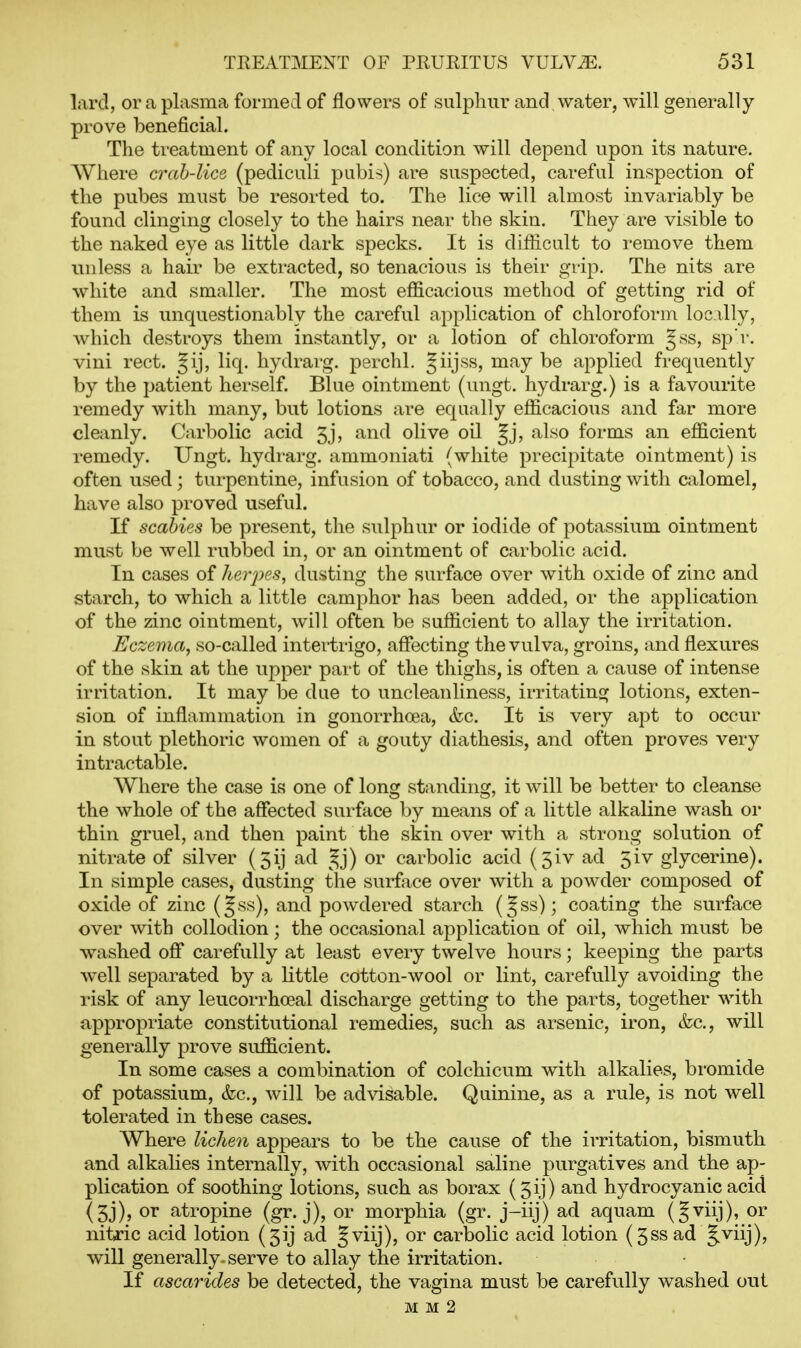 lard, or a plasma formed of flowers of sulphur and water, will generally prove beneficial. The treatment of any local condition will depend upon its nature. Where crah-lice (pediculi pubis) are suspected, careful inspection of the pubes must be resorted to. The lice will almost invariably be found clinging closely to the hairs near the skin. They are visible to the naked eye as little dark specks. It is difficult to remove them unless a hair be extracted, so tenacious is their grip. The nits are white and smaller. The most efficacious method of getting rid of them is unquestionably the careful application of chloroform loc illy, Avhich destroys them instantly, or a lotion of chloroform gss, sp'r. vini rect. Jij, liq. hydrarg. perchl. Jiijss, may be applied frequently by the patient herself. Blue ointment (ungt. hydrarg.) is a favourite remedy with many, but lotions are equally efficacious and far more cleanly. Carbolic acid 5j, and olive oil Jj, also forms an efficient remedy. Ungt. hydrarg. ammoniati (white precipitate ointment) is often used; turpentine, infusion of tobacco, and dusting with calomel, have also proved useful. If scabies be present, the sulphur or iodide of potassium ointment must be well rubbed in, or an ointment oF carbolic acid. In cases of herpes, dusting the surface over with oxide of zinc and starch, to which a little camphor has been added, or the application of the zinc ointment, will often be sufficient to allay the irritation. Eczema, so-called intertrigo, affi^cting the vulva, groins, and flexures of the skin at the upper part of the thighs, is often a cause of intense irritation. It may be due to uncleanliness, irritating lotions, exten- sion of inflammation in gonorrhoea, (fcc. It is very apt to occur in stout plethoric women of a gouty diathesis, and often proves very intractable. Where the case is one of Ions: standinsf, it will be better to cleanse the whole of the affected surface by means of a little alkaline wash oi' thin gruel, and then paint the skin over with a strong solution of nitrate of silver (5ij ad ^^j) or carbolic acid (5iv ad 5iv glycerine). In simple cases, dusting the surface over with a powder composed of oxide of zinc (Jss), and powdered starch (Jss); coating the surface over with collodion; the occasional application of oil, which must be washed off carefully at least every twelve hours; keeping the parts well separated by a little cotton-wool or lint, carefully avoiding the risk of any leucorrhoeal discharge getting to the parts, together with appropriate constitutional remedies, such as arsenic, iron, &c., will generally prove sufficient. In some cases a combination of colchicum with alkalies, bromide of potassium, (fcc, will be advisable. Quinine, as a rule, is not well tolerated in these cases. Where lichen appears to be the cause of the irritation, bismuth and alkalies internally, with occasional saline purgatives and the ap- plication of soothing lotions, such as borax (5ij) and hydrocyanic acid (5j), or atropine (gr. j), or morphia (gr. j-iij) ad aquam (gviij), or nitric acid lotion {5ij ad Jviij), or carbolic acid lotion (5ss ad J.viij), will generally, serve to allay the irritation. If ascarides be detected, the vagina must be carefully washed out M M 2