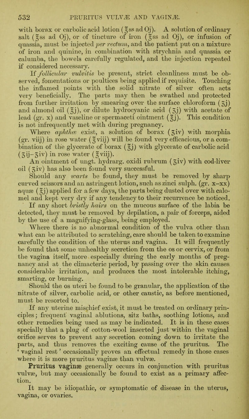 with borax or carbolic acid lotion (Jss ad Oj). A solution of ordinary salt (§ss ad Oj), or of tincture of ii'on (|ss ad Oj), or infusion of quassia, must be injected jyer rectum, and the patient put on a mixture of iron and quinine, in combination with strychnia and quassia or cahimba, the bowels carefully regulated, and the injection repeated if considered necessary. H follicular vulvitis be present, strict cleanliness must be ob- served, fomentations or poultices being applied if requisite. Touching the inflamed points with the solid nitrate of silver often acts very beneficially. The parts may then be swathed and protected from further irritation by smearing over the surfxce chloroform (5j) and almond oil {%]), or dilute hydrocyanic acid (5j) with acetate of lead (gr. x) and vaseline or spermaceti ointment (§j). This condition is not infrequently met with during pregnancy. Where ajMica exist, a solution of borax (5iv) with morphia (gT. viij) in rose water (Jviij) will be found very efficacious, or a com- bination of the glycerate of borax (Jj) with glycerate of carbolic acid (5ij-5iv) in rose water (Jviij). An ointment of ungt. hydrarg, oxidi rubrum (5iv) with cod-liver oil (5iv) has also been found very successful. Should any ivarts be found, they must be removed by sharp curved scissors and an astringent lotion, such aszinci sulph. (gr. x-xx) aquae (Jj) applied for a few days, the parts being dusted over with calo- mel and kept very dry if any tendency to their recurrence be noticed. If any short hristhj hairs on the mucous surface of the labia be detected, they must be removed by depilation, a pair of forceps, aided by the use of a magnifying-glass, being employed. Where there is no abnormal condition of the vulva other than what can be attributed to scratching, care should be taken to examine carefully the condition of the uterus and vagina. It will frequently be found that some unhealthy secretion from the os or cervix, or from the vagina itself, more especially during the early months of preg- nancy and at the climacteric j^eriod, by passing over the skin causes considerable irritation, and produces the most intolerable itching, smarting, or burning. Should the os uteri be found to be granular, the application of the nitrate of silver, carbolic acid, or other caustic, as before mentioned, must be resorted to. If any uterine mischief exist, it must be treated on ordinary prin- ciples; frequent' vaginal ablutions, sitz baths, soothing lotions, and other remedies being used as may be indicated. It is in these cases specially that a plug of cotton-wool inserted just within the vaginal orifice serves to prevent any secretion coming down to irritate the parts, and thus removes the exciting cause of the pruritus. The ' vaginal rest' occasionally proves an effectual remedy in those cases where it is more pruritus vaginae than vulvae. Pruritus vaginae generally occurs in conjunction with pruritus vulvae, but may occasionally be found to exist as a primary affec- tion. It may be idiopathic, or symptomatic of disease in the uterus, vagina, or ovaries.
