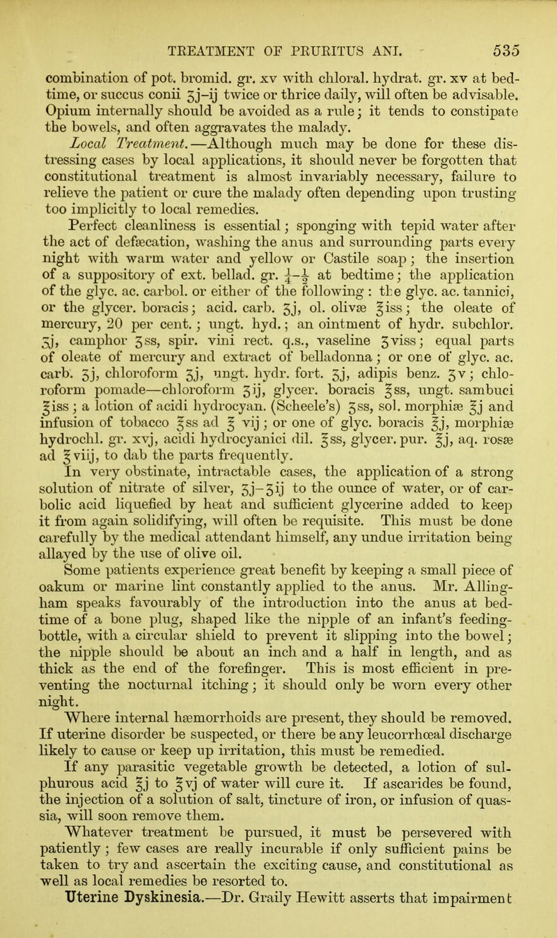 combination of pot. bromid. gr. xv with chloral, hyclrat. gr. xv at bed- time, or succus conii 5 j-ij twice or thrice daily, will often be advisable. Opium internally should be avoided as a rule; it tends to constipate the bowels, and often aggravates the malady. Local Treatment.—Although much may be done for these dis- tressing cases by local applications, it should never be forgotten that constitutional treatment is almost invariably necessary, failure to relieve the patient or cure the malady often depending upon trusting too implicitly to local remedies. Perfect cleanliness is essential; sponging with tepid water after the act of defsecation, washing the anus and surrounding parts every night with warm water and yellow or Castile soap; the insertion of a suppository of ext. bellad. gr. ^-1 at bedtime; the application of the glyc. ac. carbol. or either of the following : tl:e glyc. ac. tannici, or the glycer. boracis; acid. carb. ol. olivse §iss; the oleate of mercury, 20 per cent.; ungt. hyd.; an ointment of hydr. subchlor. 3j, camphor 5ss, spir. vini rect. q.s., vaseline 5viss; equal parts of oleate of mercury and extract of belladonna; or oeg of glyc. ac. carb. 5j, chloroform 5j, ungt. hydr. fort. 5j, adipis benz. 5v; chlo- roform pomade—chloroform 5ij, glycer. boracis §ss, ungt. sambuci §iss; a lotion of acidi hydrocyan. (Scheele's) 5ss, sol. morphise §j and infusion of tobacco §ss ad J vij ; or one of glyc. boracis morphise hydrochl. gr. xvj, acidi hydrocyanici dil. Jss, glycer. pur. aq. rosse ad Jviij, to dab the parts frequently. In very obstinate, intractable cases, the application of a strong solution of nitrate of silver, 3j-5ij to the ounce of water, or of car- bolic acid liquefied by heat and sufficient glycerine added to keep it from again solidifying, will often be requisite. This must be done carefully by the medical attendant himself, any undue irritation being allayed by the use of olive oil. Some patients experience great benefit by keeping a small piece of oakum or marine lint constantly applied to the anus. Mr. Alliug- ham speaks favourably of the introduction into the anus at bed- time of a bone plug, shaped like the nipple of an infant's feeding- bottle, with a circular shield to prevent it slipping into the bowel; the nipple should be about an inch and a half in length, and as thick as the end of the forefinger. This is most efficient in pre- venting the nocturnal itching; it should only be worn every other night. Where internal haemorrhoids are present, they should be removed. If uterine disorder be suspected, or there be any leucorrhoeal discharge likely to cause or keep up irritation, this must be remedied. If any parasitic vegetable growth be detected, a lotion of sul- phurous acid to gvj of water will cure it. If ascarides be found, the injection of a solution of salt, tincture of iron, or infusion of quas- sia, will soon remove them. Whatever treatment be pursued, it must be persevered with patiently; few cases are really incurable if only sufficient pains be taken to try and ascertain the exciting cause, and constitutional as well as local remedies be resorted to. Uterine Dyskinesia.—Dr. Graily Hewitt asserts that impairmen t